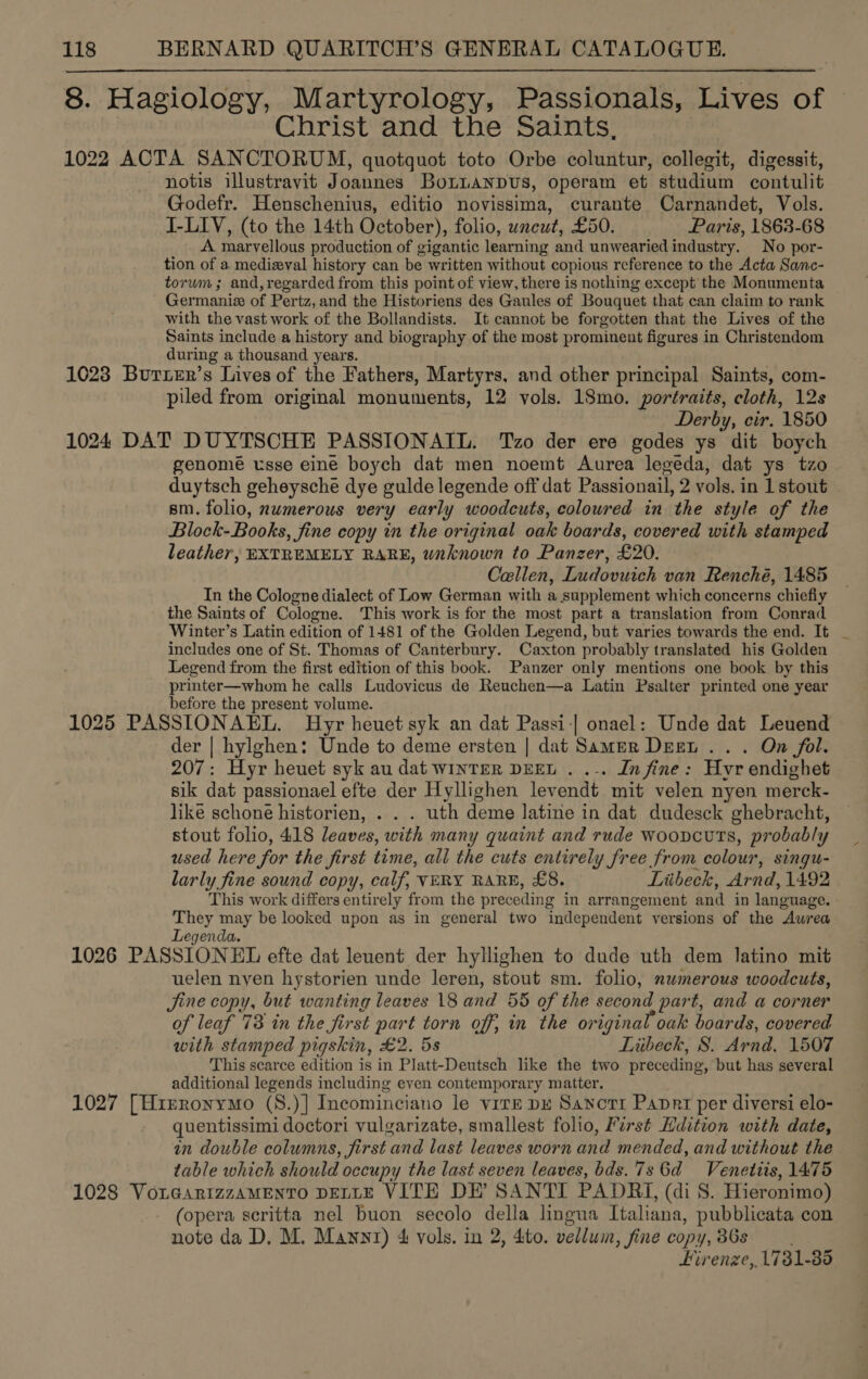 8. Hagiology, Martyrology, Passionals, Lives of Christ and the Saints, | 1022 ACTA SANCTORUM, quotquot toto Orbe coluntur, collegit, digessit, notis illustravit Joannes Botianpus, operam et studium contulit Godefr. Henschenius, editio novissima, curante Carnandet, Vols. I-LIV, (to the 14th October), folio, uneut, £50. Paris, 1863-68 A marvellous production of gigantic learning and unwearied industry. No por- tion of a medizval history can be written without copious reference to the Acta Sanc- torwm ; and, regarded from this point of view, there is nothing except’ the Monumenta Germanize of Pertz, and the Historiens des Gaules of Bouquet that can claim to rank with the vast work of the Bollandists. It cannot be forgotten that the Lives of the Saints include a history and biography of the most prominent figures in Christendom during a thousand years. 1023 Burier’s Lives of the Fathers, Martyrs, and other principal Saints, com- piled from original monuments, 12 vols. 18mo. portraits, cloth, 12s Derby, cir. 1850 1024 DAT DUYTSCHE PASSIONAIL. Tzo der ere godes ys dit boych genome usse eine boych dat men noemt Aurea legeda, dat ys tzo duytsch geheysche dye gulde legende off dat Passionail, 2 vols. in 1 stout sm. folio, nwmerous very early woodcuts, coloured in the style of the Block-Books, fine copy in the original oak boards, covered with stamped leather, EXTREMELY RARE, wnknown to Panzer, £20. Callen, Ludovuich van Renché, 1485 In the Cologne dialect of Low German with a supplement which concerns chiefly the Saints of Cologne. This work is for the most part a translation from Conrad Winter’s Latin edition of 1481 of the Golden Legend, but varies towards the end. It includes one of St. Thomas of Canterbury. Caxton probably translated his Golden Legend from the first edition of this book. Panzer only mentions one book by this printer—whom he calls Ludovicus de Reuchen—a Latin Psalter printed one year before the present volume. 1025 PASSIONAEL. Hyr heuet syk an dat Passi-| onael: Unde dat Leuend der | hylghen: Unde to deme ersten | dat Samer Deet .. . On fol. 207: Hyr heuet syk au dat winter DEEL . .-. In fine: Hyr endighet sik dat passionael efte der Hyllighen levendt mit velen nyen merck- like schoné historien, . . . uth deme latine in dat dudesck ghebracht, stout folio, 418 leaves, with many quaint and rude wooncuts, probably used here for the first time, all the cuts entirely free from colour, singu- larly fine sound copy, calf, VERY RARE, £8. Liibeck, Arnd, 1492 This work differs entirely from the preceding in arrangement and in language. They may be looked upon as in general two independent versions of the Awrea Legenda. 1026 PASSIONEL efte dat leuent der hyllighen to dude uth dem latino mit uelen nyen hystorien unde leren, stout sm. folio, nwmerous woodcuts, Jine copy, but wanting leaves 18 and 55 of the second part, and a corner of leaf 73 in the first part torn off, in the original oak boards, covered with stamped pigskin, £2. 5s Tiibeck, 8. Arnd. 1507 This scarce edition is in Platt-Deutsch like the two preceding, but has several additional legends including even contemporary matter. 1027 [H1reronymo (S.)] Incominciano le virE pe Sanotr Panprt per diversi elo- quentissimi doctori vulgarizate, smallest folio, First Hdition with date, in double columns, first and last leaves worn and mended, and without the table which should occupy the last seven leaves, bds.7s 6d Venettis, 1475 1028 VoLesrtzzAMENTO DELLE VITE DE’ SANTI PADRIi, (di S. Hieronimo) (opera scritta nel buon secolo della lingua Italiana, pubblicata con note da D. M. Mawnnt) 4&amp; vols. in 2, 4ito. vellum, fine copy, 36s Firenze, 1731-85