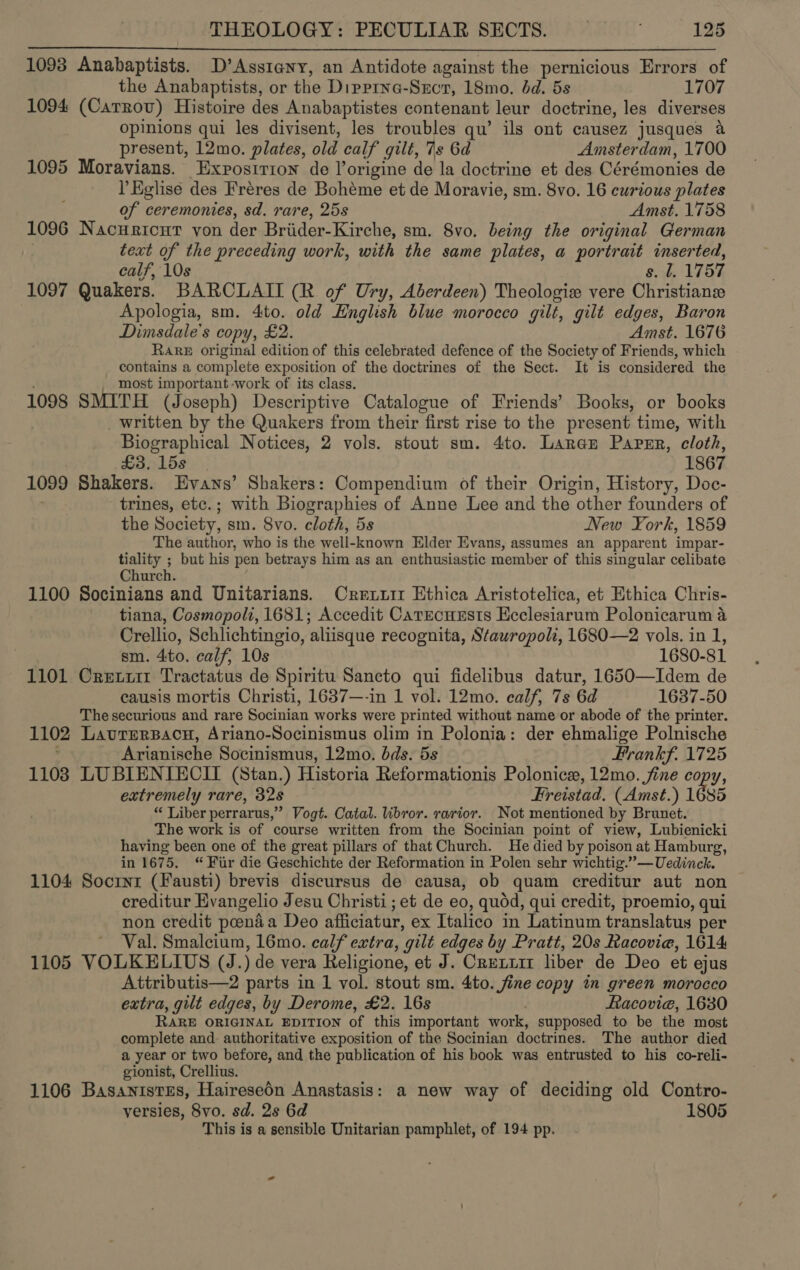 1093 Anabaptists. D’Asstany, an Antidote against the pernicious Errors of the Anabaptists, or the Dipprna-Sxcr, 18mo. dd. 5s 1707 1094 (Carrov) Histoire des Anabaptistes contenant leur doctrine, les diverses opinions qui les divisent, les troubles qu’ ils ont causez jusques a present, 12mo. plates, old calf gilt, 7s 6d Amsterdam, 1700 1095 Moravians. Exposirion de l’origine de la doctrine et des Cérémonies de PEglise des Fréres de Bohéme et de Moravie, sm. 8vo. 16 curious plates of ceremonies, sd. rare, 25s Amst. 1758 1096 Nacuricut von der Briider-Kirche, sm. 8vo. being the original German text of the preceding work, with the same plates, a portrait inserted, calf, 10s s. l, 1757 1097 Quakers. BARCLAII (R of Ury, Aberdeen) Theologie vere Christians | Apologia, sm. 4to. old English blue morocco gilt, gilt edges, Baron Dimsdale’s copy, £2. Amst. 1676 Rare original edition of this celebrated defence of the Society of Friends, which contains a complete exposition of the doctrines of the Sect. It is considered the most important -work of its class. 1098 SMITH (Joseph) Descriptive Catalogue of Friends’ Books, or books _ written by the Quakers from their first rise to the present time, with Biographical Notices, 2 vols. stout sm. 4to. Laran Parsr, cloth, | £3,158 | 1867 1099 Shakers. Evans’ Shakers: Compendium of their Origin, History, Doc- trines, etc.; with Biographies of Anne Lee and the other founders of the Society, sm. 8vo. cloth, 5s New York, 1859 The author, who is the well-known Elder Evans, assumes an apparent impar- tiality ; but his pen betrays him as an enthusiastic member of this singular celibate Church. 1100 Socinians and Unitarians. Crexuir Ethica Aristotelica, et Ethica Chris- tiana, Cosmopoli, 1681; Accedit CarecueEsts Ecclesiarum Polonicarum a Crellio, Schlichtingio, aliisque recognita, Stauropolk, 1680—2 vols. in 1,  sm. 4to. calf, 10s 1680-81 1101 Cretiit Tractatus de Spiritu Sancto qui fidelibus datur, 1650—Idem de causis mortis Christi, 1637—-in 1 vol. 12mo. calf, 7s 6d 1637-50 The securious and rare Socinian works were printed without name or abode of the printer. 1102 Lavrerpacn, Ariano-Socinismus olim in Polonia: der ehmalige Polnische Arianische Socinismus, 12mo. dds. 5s Prankf. 1725 1103 LUBIENIECII (Stan.) Historia Reformationis Polonice, 12mo. fine copy, extremely rare, 32s Freistad. (Amst.) 1685 “ Liber perrarus,” Vogt. Catal. ibror. rarior. Not mentioned by Brunet. The work is of course written from the Socinian point of view, Lubienicki having been one of the great pillars of that Church. He died by poison at Hamburg, in 1675, “Fur die Geschichte der Reformation in Polen sehr wichtig.”—Uedinck. 1104 Socrnr (Fausti) brevis discursus de causa, ob quam creditur aut non creditur Evangelio Jesu Christi ; et de eo, quod, qui credit, proemio, qui non credit peenada Deo afficiatur, ex Italico in Latinum translatus per Val. Smalcium, 16mo. calf extra, gilt edges by Pratt, 20s Racovie, 1614 1105 VOLKELIUS (J.) de vera Religione, et J. Crenuirt liber de Deo et ejus Attributis—2 parts in 1 vol. stout sm. 4to. fine copy in green morocco extra, gilt edges, by Derome, £2. 16s Racovie, 1630 RARE ORIGINAL EDITION of this important work, supposed to be the most complete and. authoritative exposition of the Socinian doctrines. The author died a year or two before, and the publication of his book was entrusted to his co-reli- gionist, Crellius. 1106 BasanistEs, Hairesedn Anastasis: a new way of deciding old Contro- versies, 8vo. sd. 2s 6d 1805 This is a sensible Unitarian pamphlet, of 194 pp.