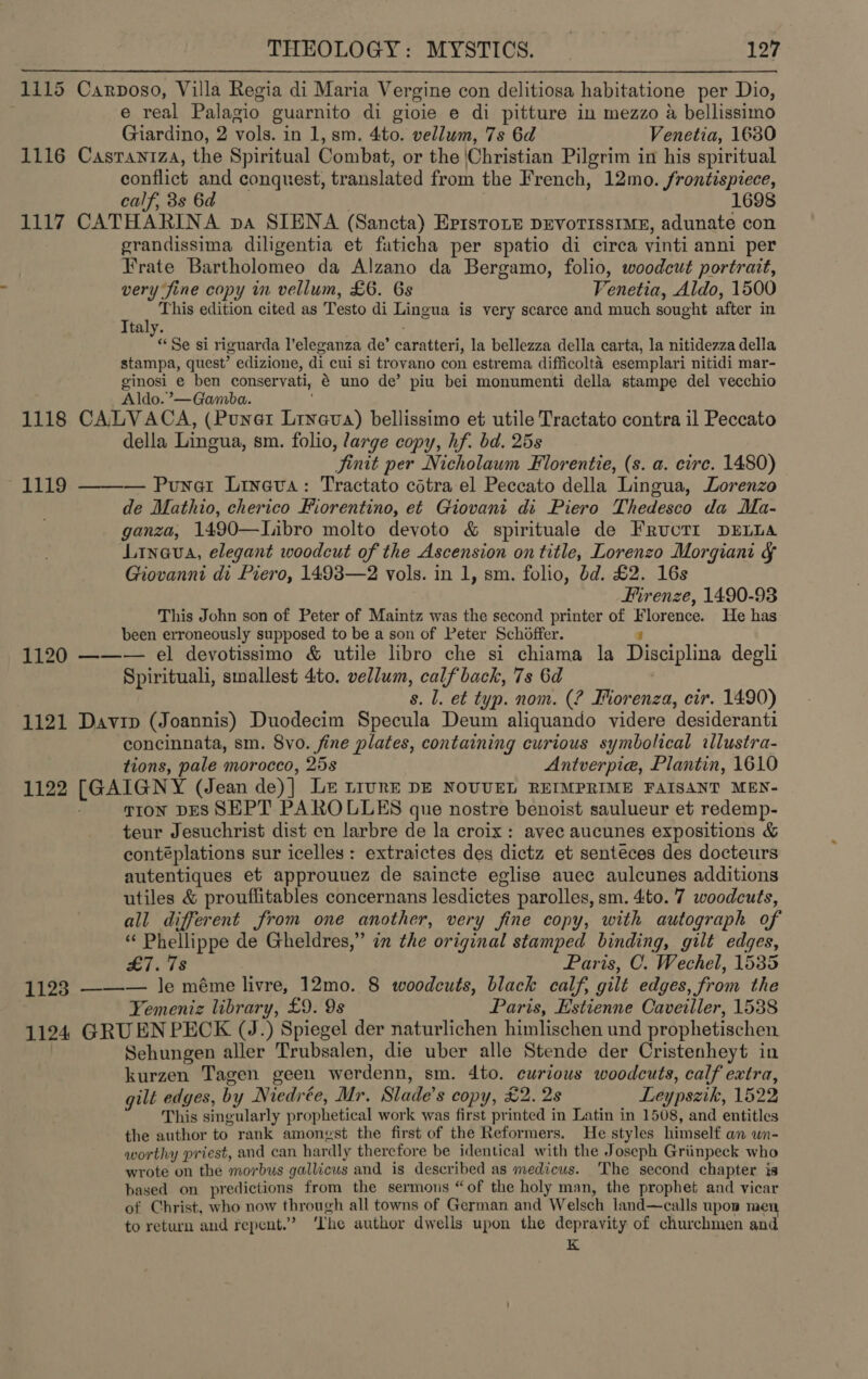 1115 Carposo, Villa Regia di Maria Vergine con delitiosa habitatione per Dio, e real Palagio guarnito di gioie e di pitture in mezzo a bellissimo Giardino, 2 vols. in 1, sm. 4to. vellum, 7s 6d Venetia, 1630 1116 Casraniza, the Spiritual Combat, or the |Christian Pilgrim in his spiritual conflict and conquest, translated from the F rench, 12mo. frontispiece, calf, 3s 6d 1698 1117 CATHARINA pa SIENA (Sancta) Eptstoie DEVOTISSIME, adunate con grandissima diligentia et faticha per spatio di circa vinti anni per Frate Bartholomeo da Alzano da Bergamo, folio, woodcut portrait, very fine copy in vellum, £6. 6s Venetia, Aldo, 1500 Pic ‘This edition cited as Testo di Lingua is very scarce and much sought after in ta % Se si riguarda l’eleganza de’ carattert, la bellezza della carta, la nitidezza della stampa, quest? edizione, di cui si trovano con estrema difficolta esemplari nitidi mar- ginosi e ben conservati, é uno de’ piu bei monumenti della stampe del vecchio Aldo.’—Gamba. 1118 CALVACA, (Punat tn bellissimo et utile Tractato contra il Peccato della Lingua, sm. folio, large copy, hf. bd. 25s Sinit per Nicholaum Florentie, (s. a. circ. 1480) 1119 ——— Punet Lineva: Tractato cdtra el Peccato della Lingua, Lorenzo de Mathio, cherico Fiorentino, et Giovani di Piero Thedesco da Ma- ganza, 1490—Libro molto devoto &amp; spirituale de FRucTI DELLA Linava, elegant woodcut of the Ascension on title, Lorenzo Morgiant &amp; Giovanni di Piero, 1493—2 vols. in 1, sm. folio, bd. £2. 16s Firenze, 1490-93 This John son of Peter of Maintz was the second printer of pier eaes: He has been erroneously supposed to be a son of Peter Schoffer. 1120 ——— el devotissimo &amp; utile libro che si chiama la Disciplina degli Spirituali, smallest 4to. vellum, calfback, 7s 6d s. 1. et typ. nom. (? Forenza, cir. 1490) 1121 Davin (Joannis) Duodecim Specula Deum aliquando videre ‘desideranti concinnata, sm. 8vo. fine plates, containing curious symbolical illustra- tions, pale morocco, 25s Antverpie, Plantin, 1610 1122 [GAIGNY (Jean de)} LE LIURE DE NOUUEL REIMPRIME FAISANT MEN- tron DES SEPT PAROLLES que nostre benoist saulueur et redemp- teur Jesuchrist dist en larbre de la croix: avec aucunes expositions &amp; contéplations sur icelles : extraictes des dictz et senteces des docteurs autentiques et approuuez de saincte eglise auec aulcunes additions utiles &amp; prouflitables concernans lesdictes parolles, sm. 4:to. 7 woodcuts, all different from one another, very fine copy, with autograph of “ Phellippe de Gheldres,” im the original stamped binding, gilt edges, oy a Paris, C. Wechel, 1535 1123 ——-— le méme livre, 12mo. 8 woodcuts, black calf, gilt edges, from the | Yemeniz library, £9. 9s Paris, Estienne Caveiller, 1538 1124 GRU EN PECK (J.) Spiegel der naturlichen himlischen und prophetischen Sehungen aller Trubsalen, die uber alle Stende der Cristenheyt in kurzen Tagen geen werdenn, sm. 4to. curious woodcuts, calf extra, gilt edges, by Niedrée, Mr. Slade’s copy, £2. 2s Leypszik, 1522 This singularly prophetical work was first printed in Latin in 1508, and entitles the author to rank amongst the first of the Reformers. He styles himself an un- worthy priest, and can har dly therefore be identical with the Joseph Griinpeck who wrote on the morbus gallicus and is described as medicus. The second chapter is based on predictions from the sermons “of the holy man, the prophet and vicar of Christ, who now through all towns of German and Welsch land—calls upon men to return and repent.” ‘Ihe author dwells upon the depravity of churchmen and K