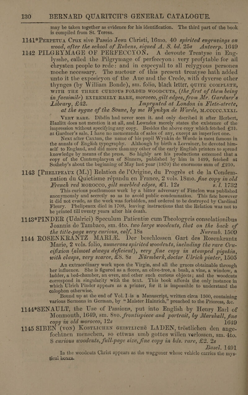 may be taken together as evidence for his identification. The third part of the book i is compiled from St. Teresa. 1141*Prrretua Crux sive Passio Jesu Christi, 16mo, 40 spirited engravings on wood, after the school of Rubens, signed A. S. bd. 25s Antverp. 1649 1142 PILGRYMAGE OF PERFECCYON. A devoute Treatyse in Eng- lysshe, ealled the Pilgrymage of perfeccyon: very profytable for all chrysten people to rede: and in especyall to all relygyous persones moche necessary. The auctour of this present treatyse hath added unto it the exposicyon of the Aue and the Crede, with dyverse other thynges (by William Bonde), sm. folio, black letter, gQuITE COMPLETE, WITH THE THREE CURIOUS FOLDED wooncuTs, (the first of them being in facsimile) EXTREMELY RARE, morocco, gilt edges, from Mr. Gardner's Library, £42. Imprynted at London in Flete-strete, at the sygne of the Sonne, by me Wynkyn de Worde, M.coccc.xxXx1. VERY RARE. Dibdin had never scen it, and only dscribed it after Herbert, Hazlitt does not mention it at all, and Lowndes merely states the existence of the impression without specifying any copy. Besides the above copy which fetched £31. at Gardner’s sale, I have no memoranda of sales of any, except an imperfect one. Next after Caxton, the name of his pupil Wynkin de Worde is most. famous in the annals of English typography. Although by birth a Lorrainer, he devoted him- self to England, and did more thanany other of the early English printers to spread knowledge by means of the press. So highly are his productions esteemed that a copy of the Contemplacyon of Sinners, published by him in 1499, fetched at Sotheby’s about the beginning of May last year (1870) the enormous sum of £210. 1148 [Pueripravx (M.)] Relation de Origine, du Progrés et de la Condem- nation du Quietisme répandu en Irance, 2 vols. 18mo. fine copy in old French red morocco, gilt marbled edges, £1. 12s Br Ae This curious posthumous work by a bitter adversary of Fenelon was published anonymously and secretly so as to avoid public condemnation. This fate however it did not evade, as the work was forbidden, and ordered to be destroyed by Cardinal Fleury. Phelipeaux died in 1708, leaving instructions that the Relation was not to be printed till twenty years after his death. 1143*PINDER (Udalrici) Speculum Patientize cum Theologycis consolationibus Joannis de Tambaco, sm. 4to. two large woodcuts, that on the back of the title-page very curious, calf, 18s ; | Nuremb. 1509 1144 ROSENKRANTZ MARIA. Der beschlossen Gart des Rosenkrantz Marie, 2 vols. folio, numerous spirited woodcuts, including the rare Cru- cifixion (almost always deficient), very fine copy in stamped pigskin, with clasps, very scarce, £8. 8s Niirmberk, doctor Ulrich pinter, 1505 An extraordinary work upon the Virgin, and all the graces obtainable through her influence. She is figured as a fleece, an olive-tree, a bush, a vine, a window, a ladder, a bed-chamber, an oven, and other such curious objects; and the woodcuts correspond in singularity with the text. This book affords the only instance in which Ulrich Pinder appears as a printer, for it is impossible to understand the colophon otherwise. ; Bound up at the end of Vol. I.is a Manuscript, written circa 1500, containing various Sermons in German, by “ Maister Hainrich,” preached to the Prioress, &amp;c. 1144*SENAULT, the Use of Passions, put into English by Henry Earl of Monmouth, 1649, sm. 8vo. frontispiece and portrait, by Marshall, fine copy in old morocco, 12s 1649 | 1145 SIBEN (von) Kosrricurn ertstrrcné LADEN, trostlichen den ange- fochtnen menschen, so ettwas umb gottes willen verlossen, sm. 4to. °_ 8 curious woodcuts, full-page size, fine copy in bds. rare, £2. 2s : Basel. 1491 In the woodcuts Christ appears as the waggoner whose vehicle carries the my s- tical boxes.  es 