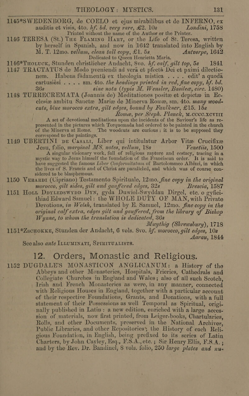 1145*8S W EDENBORG, de COELO et ejus mirabilibus et de INFERNO, ex auditis et visis, 4to. hf. bd. very rare, £2. 10s Londini, 1758 Printed without the name of the Author or the Printer. 1146 TERESA (St.) Tae Framine Hart, or the Life of St. Teresa, written by herself in Spanish, and now in |1642 translated into English by M. T. 12mo. vellum, clean tall copy, £1. 5s Antverpe, 1642 Dedicated to Queen Henrietta Maria. 1146*TnHotvck, Stunden christlicher Andacht, 8vo. hf. calf, gilt top, 5s 1841 i147 TRACTATUS de Modo pveniendi ad vera et pfecta Dei et pximi dilectio- | nem. Habens fidamentu ex theologia mistica .... edit’ a quoda cartusiesi .... sm. 4to. the headings printed in red, fine copy, hf. bd. 36s sine nota (typis MI. Wensler, Basilee, circ. 1480) 1148 TURRECREMATA (Joannis de) Meditationes posite et depictees in Ee- clesiz ambitu Sanctze Maris de Minerva Rome, sm. 4to. many wood- cuts, blue morocco extra, gilt edges, bound by Faulkner, £15. 15s ome, per Steph. Planek, M.cccc.xcviir A set of devotional meditations upon the incidents of the Saviour’s life as re- presented in the pictures which Torquemada had ordered to be painted in the church of the Minerva at Rome. ‘The woodcuts are curious: it is to be supposed they ‘ correspond to the paintings. 1149 UBERTINI pe Casati, Liber qui intitulatur Arbor Vitw Crucifixe Jesu, folio, marginal ALS. notes, vellum, 18s Venetiis, 1500 A singular visionary work, full of religious rapture and ecstacy, tracing in a mystic way to Jesus himself the foundation of the Franciscan order. It is said to have suggested the famous Liber Confornitatum of Bartolommeo Albizzi, in which the lives of 8. Francis and of Christ are paralleled, and which was of course con- sidered to be blasphemous. 1150 Verarptr (Cipriano) Testamento Spirituale, 12mo. fine copy in the original morocco, gilt sides, gilt and gauffered edges, 32s Brescia, 1587 1151 Hort Dpoyiepswypp Dyn, gyda Duwiol-Swyddau Dirgel, ete. o gyfiei- thiad Edward Samuel: the WHOLE DUTY OF MAN, with Private Devotions, in Welsh, translated by E. Samuel, 12mo. fine copy in the original calf extra, edges gilt and gauffered, from the library of Bishop . Wynne, to whom the translation is dedicated, 36s Muwythig (Shrewsbury), 1718 1151*Zscnoxxe, Stunden der Andacht, 6 vols. Svo. hf. marocco, gilt edges, 10s Aarau, 1844 See also ante IL1UMINATI, SPIRITUALISTS. 12. Orders, Monastic and Religious. 1152 DUGDALE’S MONASTICON ANGLICANUM: a History of the Abbeys and other Monasteries, Hospitals, Frieries, Cathedrals and Collegiate Churches in England and Wales; also of all such Scotch, Trish and French Monasteries as were, in any manner, connected with Religious Houses in England, together with a particular account of their respective Foundations, Grants, and Donations, with a full statement of their Possessions as well Temporal as Spiritual, origi- nally published in Latin : a new edition, enriched with a large acces- sion of materials, now first printed, from Leiger-books, Chartularies, Rolls, and other Documents, preserved in the National Archives, Public Libraries, and other Repositories§ the History of each Reli- gious Foundation, in English, being prefixed to its series of Latin Charters, by John Cayley, Esq., F.S.A., ete. ; Sir Henry Ellis, F.S.A. ; and by the Rey. Dr. Bandinel, 8 vols. folio, 250 large plates and nu»