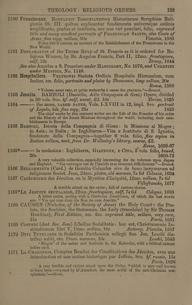 1160 Franciscans. Ropunrnit Tosstntavensis Historiarum Seraphice Reli- gionis lib. IIL. quibus explicantur fundamenta universique ordinis amplificatio, gradus et instituta, nec non viri preeclari, folio, engraved title and many woodcut portraits of Franciscan Satnts, also Coats of Arms, fine copy, vellum, 30s Venetiis, 1586 Folios 295-6 contain an account of the Establishment of the Franciscans in the New World. 1161 Dretarartton of the Tutrp Rute of St. Francis as it is ordered for Re- ligious Women, by Br. Angelus Francis, Part Il, 12mo. frontispiece, calf, 12s Douay, 1644 _See also Angelus a S. Francisco under Haatoxoey, No. 1076, and Usrrrrnt under Mystics, No. 1149. . 1162 Hospitallers. Vutrronir Statuta Ordinis Hospitalis Hierusalem, cum Indice, sm. folio, portraits and plates by Thomassin, limp vellum, 20s Rome, 1588 * Volume assez rare, et qu’on recherche a cause des gravures.”—Brunet. 1163 Jesuits. BARTOLI (Daniello, della Compagnia di Ges) Opere, divided  in 80 vols. 8vo. hf. calf, uncut, £2. 10s Torino, 1825 1164 ——-— the same, LaraE PAPER, Vols. I-X VIII in 12, impl. 8vo. portrait of Loyola, bds. fine copy, 25s 1825 The chief works by this eminent writer are the Life of the Founder of his order and the History of the Jesuit Missions throughout the world, including their esta- - blishments in Europe. 1165 Bartout, Istoria della Compagnia di Giesu: la Missione al Mogor; in Asia; in Italia; in Inghilterra—Vita e Instituto di S. Ignatio, fondatore della Compagnia—together 6 vols. folio, fine copies in Italian vellum, neat, from Dr. Wellesley’s library, scarce, £5. _ Roma, 1659-67 — la medesima: Inghilterra, Giapponr, e Crna, 8 vols. folio, bound, 20s 1660-73 A very valuable collection, especially interesting for its volumes upon Japan and England. ‘‘ Ces ouvrages ont de l’intérét et se trouvent difficilement.”—Brunet. 1166 Berrarminvus (Card.) de Gemitu Columb sive de bono lacrymarum ad religionem Societ. Jesu, 24mo. plates, old morocco,7s 6d Colonia, 1634 1167 CatkcuismeE des Jésuites, ou le Mystére d’Iniquité, 12mo. vellum, 7s 6d Villefranche, 1677 A terrible attack on the order; full of curious stories. 1167*Le JESUITE SECULARISH, 12mo. frontispiece, calf, 7s 6d Cologne, 1683 A bitter satire, ending with a Canticum Jesuiticwm, of which the last words are; ‘* Vos qui cum Jesu itis Non ite cum Jesuitis.” 1168 CAUSSIN (Nicholas, of the Society of Jesus) the Holy Court: the Pre- late, the Souldier, the Statesman, the Lady (translated by Sir Thomas Hawkins), Hirst Edition, sm. 4to. engraved title, vellum, very rare, 1165*  21s Paris, 1631 1169 Cosrert (doct. Soc. Jesu) Libellus Sodalitatis: hoe est, Christianarum In- stitutionum libri V, 18mo. vellum, 18s Antverp. Plantin, 1587 1170 Divx Tureianrss in Sodalitiis Parthenicis collegii Soc. Jes. Leodii dis- tribui soliti, ete. 18mo. morocco, 10s Leodii, 1645 “ Flogia” of the» saints and festivals in the Kalendar, with a biblical extract before each. : ; 1171 La Cuanorats, Comptes Rendus des Constitutions des Jésuites, avec une introduction et une notice historique par Joffrés, 8vo. hf. russia, 15s Paris, 1826 A very forcible and violent attack upon the Order, “which is now well known to have been composed by D’Alembert, the most artful of the anti-Christian con- spirators,’—Oliver. \