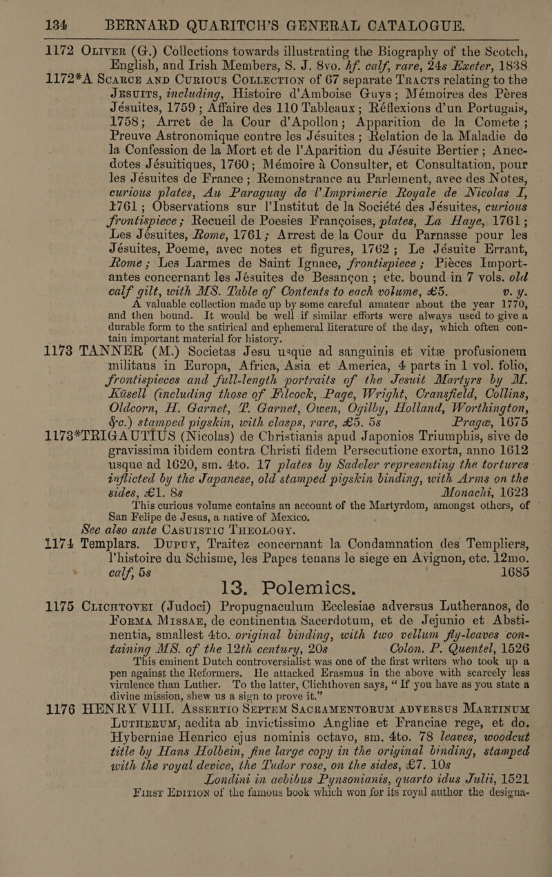 1172 Ottver (G.) Collections towards illustrating the Biography of the Scotch, English, and Irish Members, S. J. 8vo. Af. calf, rare, 24s Exeter, 1838 1172*A Scarce anp Currtous Cottection of 67 separate Tracts relating to the JEsuITS, 7ncluding, Histoire d’Amboise Guys; Mémoires des Péres Jésuites, 1759 ; Affaire des 110 Tableaux ; Réflexions d’un Portugais, 1758; Arret de la Cour d’Apollon; Apparition de la Comete ; Preuve Astronomique contre les Jésuites ; Relation de la Maladie de la Confession de la Mort et de l’Aparition du Jésuite Bertier ; Anec- dotes Jésuitiques, 1760; Mémoire 4 Consulter, et Consultation, pour les Jéesuites de France ; Remonstrance au Parlement, avec des Notes, curious plates, Au Paraguay de Imprimerie Royale de Nicolas I, 1761; Observations sur |’Institut de la Société des Jésuites, curious Srontispiece ; Recueil de Poesies Frangoises, plates, La Haye, 1761; Les Jésuites, Rome, 1761; Arrest de la Cour du Parnasse pour les Jésuites, Poeme, avec notes et figures, 1762; Le Jésuite Errant, Rome ; Les Larmes de Saint Ignace, frontispiece ; Pieces Import- antes concernant les Jésuites de Besancon ; etc. bound in 7 vols. old calf gilt, with MS. Table of Contents to each volume, £5. v. Y. A valuable collection made up by some careful amateur about the year 1770, and then bound. It would be well if similar efforts were always used to give a durable form to the satirical and ephemeral literature of the day, which often con- tain important material for history. 1173 TANNER (M.) Societas Jesu usque ad sanguinis et vite profusionem militans in Europa, Africa, Asia et America, 4 parts in 1 vol. folio, Srontispreces and full-length portraits of the Jesuit Martyrs by AL. Kiisell (including those of Hilcock, Page, Wright, Cransfield, Collins, Oldcorn, H. Garnet, TP. Garnet, Owen, Ogilby, Holland, Worthington, Sc.) stamped pigskin, with clasps, rare, £5. 5s Prag@, 1675 1173*TRIGAUTIUS (Nicolas) de Christianis apud Japonios Triumphis, sive de eravissima ibidem contra Christi fidem Persecutione exorta, anno 1612 usque ad 1620, sm. 4to. 17 plates by Sadeler representing the tortures. inflicted by the Japanese, old stamped pigskin binding, with Arms on the sides, £1. 8s Monachi, 1623 This curious volume contains an account of the Martyrdom, amongst others, of San Felipe de Jesus, a native of Mexico. : See also ante Casuistic THEOLOGY. 1174 Templars. Dupuy, Traitez concernant la Condamnation des Templiers, Phistoire du Schisme, les Papes tenans le siege en Avignon, ete. 12mo. calf, 5s . 1685 13. Polemics, 1175 Cxircntovet (Judoci) Propugnaculum Ecclesiae adversus Lutheranos, de Forma Missag, de continentia Sacerdotum, et de Jejunio et. Absti- nentia, smallest 4to. original binding, with two vellum fly-leaves con- taining MS. of the 12th century, 20s Colon. P. Quentel, 1526 This eminent Dutch controversialist was one of the first writers who took up a pen against the Reformers. He attacked Erasmus in the above with scarcely less virulence than Luther. To the latter, Clichthoven says, “ If you have as you state a divine mission, shew us a sign to prove it.” 1176 HENRY VILL. Asserrio Seprem SacRAMENTORUM ADVERSUS MartinuM LurHervy, aedita ab invictissimo Angliae et Franciae rege, et do. Hyberniae Henrico ejus nominis octavo, sm, 4to. 78 leaves, woodcut title by Hans Holbein, fine large copy in the original binding, stamped with the royal device, the Tudor rose, on the sides, £7. 10s Londini in aebibus Pynsonianis, quarto idus Juli, 1521 First Epirion of the famous book which won for its royal author the designa- 