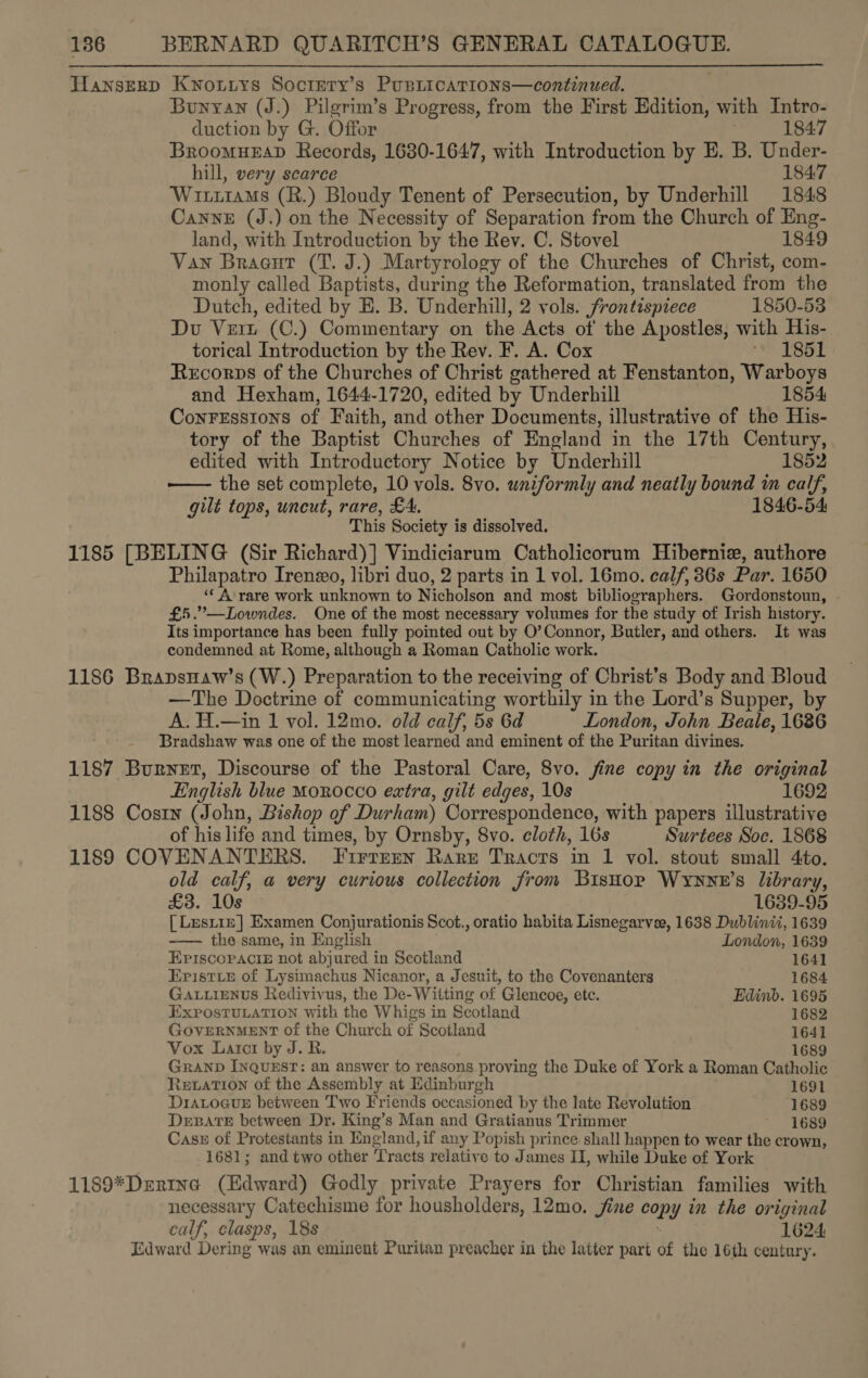 Hanserp Kwoutys Soctery’s Pusticatrions—continued. Bunyan (J.) Pilgrim’s Progress, from the First Edition, with Intro- duction by G. Offor 1847 BroomueaD Records, 1680-1647, with Introduction by E. B. Under- hill, very scarce 184.7 WrrrraMs (R.) Bloudy Tenent of Persecution, by Underhill 1848 CannE (J.) on the Necessity of Separation from the Church of Eng- land, with Introduction by the Rev. C. Stovel 1849 Van Bracut (T. J.) Martyrology of the Churches of Christ, com- monly called Baptists, during the Reformation, translated from the Dutch, edited by H. B. Underhill, 2 vols. frontispiece 1850-53 Du Ver (C.) Commentary on the Acts of the Apostles, with His- torical Introduction by the Rev. F. A. Cox ~ 1851 Recorps of the Churches of Christ gathered at Fenstanton, Warboys and Hexham, 1644-1720, edited by Underhill 1854 ConrEsstons of Faith, and other Documents, illustrative of the His- tory of the Baptist Churches of England in the 17th Century, edited with Introductory Notice by Underhill 1852 — the set complete, 10 vols. 8vo. uniformly and neatly bound in calf, gilt tops, uncut, rare, £4. 1846-54 This Society is dissolved. 1185 [BELING (Sir Richard)] Vindiciarum Catholicorum Hibernie, authore Philapatro Irenzo, libri duo, 2 parts in 1 vol. 16mo. calf, 36s Par. 1650 ‘“¢ A-rare work unknown to Nicholson and most bibliographers. Gordonstoun, £5.”—Lowndes. One of the most necessary volumes for the study of Irish history. Its importance has been fully pointed out by O’Connor, Butler, and others. It was condemned at Rome, although a Roman Catholic work. 1186 BrapsHaw’s (W.) Preparation to the receiving of Christ’s Body and Bloud —The Doctrine of communicating worthily in the Lord’s Supper, by A. H.—in 1 vol. 12mo. old calf, 5s 6d London, John Beale, 1686 Bradshaw was one of the most learned and eminent of the Puritan divines. 1187 Burnet, Discourse of the Pastoral Care, 8vo. fine copy in the original English blue MOROCCO extra, gilt edges, 10s 1692 1188 Cosin (John, Bishop of Durham) Correspondence, with papers illustrative of his life and times, by Ornsby, 8vo. cloth, 16s Surtees Soc. 1868 1189 COVENANTERS. Furtren Rare Tracts in 1 vol. stout small 4to. old calf, a very curious collection from Bishop Wryyxe’s library, £3. 10s 1639-95 [ Lustre] Examen Conjurationis Scot., oratio habita Lisnegarvee, 1638 Dublinii, 1639 —— the same, in English London, 1639 EPiscoPpaci£ not abjured in Scotland 1641 Eristxie of Lysimachus Nicanor, a Jesuit, to the Covenanters 1684 GaALuiEeNnvs Redivivus, the De- Witting of Glencoe, etc. Edinb. 1695 EXPOSTULATION With the Whigs in Scotland 1682 GOVERNMENT of the Church of Scotland 1641 Vox Larctr by J. R. 1689 GRAND INQUEST: an answer to reasons proving the Duke of York a Roman Catholic Rewation of the Assembly at Edinburgh 1691 DraLoguxr between Two Friends occasioned by the late Revolution 1689 DEBATE between Dr. King’s Man and Gratianus Trimmer 1689 Case of Protestants in England, if any Popish prince shall happen to wear the crown, 1681; and two other Tracts relative to J ames II, while Duke of York 1189*Dertna (Edward) Godly private Prayers for Christian families with necessary Catechisme for housholders, 12mo. jine Pans in the original calf, clasps, 18s 1624 Edward Dering was an eminent Puritan preacher in the latter part of the 16th century.