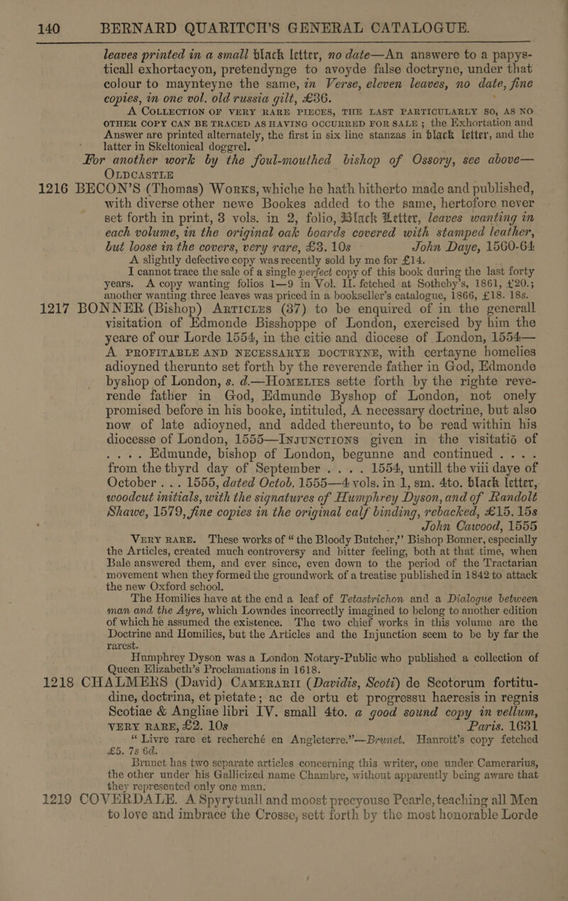 leaves printed in a small black letter, no date—An answere to a papys- ticall exhortacyon, pretendynge to avoyde false doctryne, under that colour to maynteyne the same, in Verse, eleven leaves, no date, jine copies, in one vol, old russia gilt, £36. A COLLECTION OF VERY RARE PIECES, THE LAST PARTICULARLY SO, AS NO OTHER COPY CAN BE TRACED AS HAVING OCCURRED FOR SALE ; the Exhortation and Answer are printed alternately, the first in six line stanzas in black letter, and the latter in SKeltonical doggrel. For another work by the foul-mouthed bishop of Ossory, see above— OLDCASTLE 1216 BECON’S (Thomas) Works, whiche he hath hitherto made and published, with diverse other newe Bookes added to the same, hertofore never set forth in print, 3 vols. in 2, folio, Black Letter, leaves wanting im each volume, in the original oak boards covered with stamped leather, but loose in the covers, very rare, £3. 10s John Daye, 1560-64 A slightly defective copy was recently sold by me for £14. I cannot trace the sale of a single perfect copy of this book during the last forty years. A copy wanting folios 1—9 in Vol. II. fetched at Sotheby’ s, 1861, 420.5 another wanting three leaves was priced in a bookseller’s catalogue, 1866, £18. 18s. 1217 BONNER (Bishop) Arrretzs (37) to be enquired of in the generall visitation of Edmonde Bisshoppe of London, exercised by him the yeare of our Lorde 1554, in the citie and diocese of London, 1554— A PROFITABLE AND NECESSARYE DOCTRYNE, with certayne homelies adioyned therunto set forth by the reverende father in God, Edmonde byshop of London, s. d—Homettzs sette forth by the righte reve- rende father in God, Edmunde Byshop of London, not onely promised before in his booke, intituled, A necessary doctrine, but also now of late adioyned, and added thereunto, to be read within his diocesse of London, 1555—Insuncrions given in the visitatis of . Edmunde, bishop of London, begunne and continued . : from the thyrd day of September . . 1554, untill the vii daye of October . .. 1555, dated Octob. 1555—4: li in 1, sm. 4to. black Ietter,. woodcut initials, with the signatures of Humphrey Dyson, and of Randolt Shawe, 1579, fine copies in the original calf binding, rebacked, £15. 15s John Cawood, 1555 VERY RARE. These works of “ the Bloody Butcher; ’? Bishop Bonner, especially the Articles, created much controversy and bitter feeling, both at that time, when Bale answered them, and ever since, even down to the period of the Tractarian. movement when they formed the groundwork of a treatise published in 1842 to attack the new Oxford school. The Homilies have at the end a leaf of Tetastrichon and a Dialogue between man and the Ayre, which Lowndes incorrectly imagined to belong to another edition of which he assumed the existence. The two chief works in this volume are the Doctrine and Homilies, but the Articles and the Injunction seem to be by far the rarest. Humphrey Dyson was a London Notary-Public who published a collection of Queen Elizabeth’s Proclamations in 1618. 1218 CHALMERS (David) Cameranrttr (Davidis, Scoti) de Scotorum fortitu- dine, doctrina, et pietate; ac de ortu et progressu haeresis in regnis Scotiae &amp; Angliae libri IV. small 4to. a good sound copy in vellum, VERY RARE, £2. 10s Paris. 1631 “Livre rare et recherché en Angleterre.”—Brunet. Hanrott’s copy fetched £5. 7s 6d. Brunet has two separate articles concerning this writer, one under Camerarius, the other under his Gallicized name Chambre, without apparently being aware that they represented only one man. 1219 COVERDALE. A Spyrytuall and moost precyouse Pearle, teaching all Men to love and imbrace the Crosse, sett forth by the most honorable Lorde