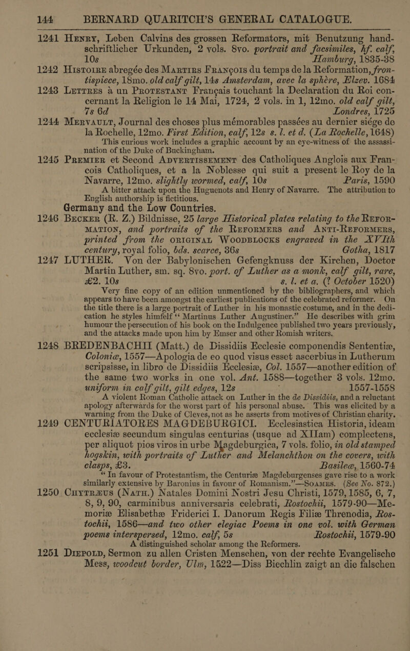 1241 Henry, Leben Calvins des grossen Reformators, mit Benutzung hand- schriftlicher Urkunden, 2 vols. 8vo. portrait and facsimiles, hf. calf, 10s Hamburg, 1835-88 1242 Histoire abregée des Marrirs Francois du temps de la Reformation, fron- tispiece, 18mo. old calf gilt, 148 Amsterdam, avec la sphere, Hlzev. 1684 1243 Lerrres aun Protestant Francais touchant la Declaration du Roi con- cernant la Religion le 14 Mai, 1724, 2 vols. in 1, 12mo. old calf gilt, 7s 6d Londres, 1725 1244 Mervavtt, Journal des choses plus mémorables passées au dernier siége de la Rochelle, 12mo. First Edition, ealf, 12s s. 1. et d. (La Rochelle, 1648) This curious work includes a eraphic account by an eye-witness ‘of the assassi- nation of the Duke of Buckingham. 1245 Premier et Second ADVERTISSEMENT des Catholiques Anglois aux Fran- cois Catholiques, et a la Noblesse qui suit a present le Roy de la Navarre, 12mo. slightly wormed, calf, 10s Paris, 1590 A bitter attack upon the Huguenots and Henry of Navarre. The attribution to English authorship is fictitious. Germany and the Low Countries. 1246 Brcxer (R. Z.) Bildnisse, 25 large Historical plates oiauahe to the RrFor- MATION, and portraits of the RerorMERS and ANTI-REFORMERS, printed from the ORIGINAL WOODBLOCKS engraved in the XVIth century, royal folio, dds. scarce, 36s Gotha, 1817 1247 LUTHER. Von der Babylonischen Gefengknuss der Kirchen, Doctor Martin Luther, sm. sq. Svo. port. of Luther as a monk, calf gilt, rare, £2. 10s s. l. et a. (2 October 1520) Very fine copy of an edition unmentioned by the bibliographers, and which appears to have been amongst the earliest publications of the celebrated reformer. On the title there is a large portrait of Luther in his monastic costume, and in the dedi- cation he styles himfelf ‘*‘ Martinus Luther Augustiner.” He describes with grim humour the persecution of his book on the Indulgence published two years previously, and the attacks made upon him by Emser and other Romish writers. 1248 BREDENBACHII (Matt.) de Dissidiis Ecclesie componendis Sententiz, Colonia, 1557—Apologia de eo quod visus esset ascerbius in Lutherum scripsisse, in libro de Dissidiis Hcclesiw, Col. 1557—another edition of the same two works in one vol. Ant. 1588—together 8 vols. 12mo. uniform in calf gilt, gilt edges, 12s 1557-1558 A violent Roman Catholic attack on Luther in the de Dissidiis, and a reluctant apology afterwards for the worst part of his personal abuse. This was elicited by a warning from the Duke of Cleves, not as he asserts from motives of Christian charity. 1249 CENTURIATORES MAGDEBURGICI. Ecclesiastica Historia, ideam ecclesiz secundum singulas centurias (usque ad XIIam) -complectens, per aliquot pios viros in urbe Me yedeburgica, 7 vols. folio, 7 old stamped hogskin, with portraits of Luther and Melanchthon on the covers, with clasps, £3. Basilee, 1560-74 “In favour of Protestantism, the Centuriz Magdebur genses gave rise to a work similarly extensive by Baronius in favour of Romanism.”—Soamus. (See No. 872.) 1250 Cuytraus (Naru.) Natales Domini Nostri Jesu Christi, 1579, 1585, 6, 7, _8, 9, 90, carminibus anniversaris celebrati, Rostochit, 1579-90—Me- morie Elisabeth Friderici I. Danorum Regis Filiz Threnodia, Ros- tochii, 1586—and two other elegiac Poems in one vol. with German poems interspersed, 12mo. calf, 5s Rostochu, 1579-90 A distinguished scholar among the Reformers. 1251 Dirpoxn, Sermon zu allen Cristen Menschen, von der rechte Evangelische Mess, woodcut border, Ulm, 1622—Diss Biechlin zaigt an die falschen