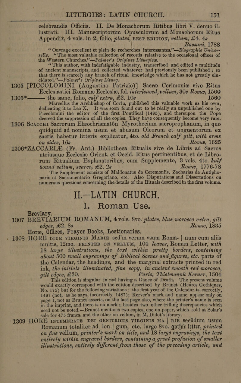 celebrandis Officiis. II. De Monachorum Ritibus libri V. denuo il- lustrati. III. Manuscriptorum Opusculorum ad Monachorum Ritus Appendix, 4 vols. in 2, folio, plates, BEST EDITION, vellum, £4. 4s | Bassani, 1788 * Ouvrage excellent et plein de recherches interessantes.”—Biographie Univer- selle. ‘The most valuable collection of records relative to the occasional offices of the Western Churches.”—Palmer’s Origines Liturgice. “This author, with indefatigable industry, transcribed and edited a multitude of ancient manuscripts, and collected whatever had previously been published ; so that there is scarcely any branch of ritual knowledge which he has not greatly elu- cidated.”’—Palmer’s Origines Litwrg. 1305 [PICCOLOMINI (Augustino Patrizio)] Sacre Cerimonie sive Ritus : Ecclesiastici Romane Ecclesia, fol. interleaved, vellum, 30s Rome, 1560 the same, folio, calf extra, £2. 10s 1560 Marcellus the Archbishop of Corfu, published this valuable work as his own, dedicating it to Leo X. It was soon found out to be réally an unpublished one by Piccolomini the editor of the first Pontifical (1485), and thereupon the Pope decreed the suppression of all the copies. They have consequently become very rare. 1306 Scaccur Sacrorum Eleochrismatén Myrothecium sacroprophanum, in quo quidquid ad nomina usum et abusum Oleorum et unguentorum ex sacris habetur litteris explicatur, 4to. old French calf gilt, with arms on sides, 16s Rome, 1625 1306*ZACCARIA® (Fr. Ant.) Bibliotheca Ritualis sive de Libris ad Sacros utriusque Ecclesize Orient. et Occid. Ritus pertinentibus, et de Libro- rum Ritualium Explanatoribus, cum Supplemento, 3 vols. 4to. half bound vellum, scarce, £2. 2s Rome, 1776-78 The Supplement consists of Maldonatus de Ceremoniis, Zacharias de Antipho- nario et Sacramentario Gregoriano, ete. Also Disputations and Dissertations on numerous questions concerning the details of the Rituals described in the first volume. IJ.—LATIN CHURCH. 1. Roman Use.  1305* Breviary. 1307 BREVIARIUM ROMANUM, 4 vols. 8vo. plates, blue morocco extra, gilt edges, £2. 88 ; Lome, 1885 Hore, Offices, Prayer Books, Lectionaries. - 1808 HORE pive vireinis Martie scd’m verum vsum Roma- | num cum aliis multis, 12mo. PRINTED ON VELLUM, 104 leaves, Roman Letter, with 18 large illustrations, the text within pretty borders, containing about 500 small engravings of Biblical Scenes and figures, etc. parts of the Calendar, the headings, and the marginal extracts printed in red ink, the initials illuminated, fine copy, in ancient smooth red morocco, gilt edges, £20. Paris, Thielmannu Keruer, 1504 This edition is singular in not having a Dance of Death. The present volume would exactly correspond with the edition described by Brunet (Heures Gothiques, No. 175) but for the following variations ; the first year of the Calendar is, correctly, 1497 (not, as he says, incorrectly 1487); Kerver’s mark and name appear only on page 1, not as Brunet asserts, on the last page also, where the printer’s name is seen in the imprint, and there is no mark ; besides two other trifling discrepancies which need not be noted. —Brunet mentions two copies, one on paper, which sold at Solar’s sale for 475 francs, and the other on vellum, in M, Didot’s library. 1309 HORE InrEMERATE DEI GENITRICIS VIRGINIS MA | RIE secudum usum Romanum totaliter ad lon | gum, ete. large 8vo. gothic letter, printed on fine vellum, printer’s mark on title, and 18 large engravings, the text entirely within engraved borders, containing a great profusion of smaller illustrations, entirely different from those of the preceding article, and