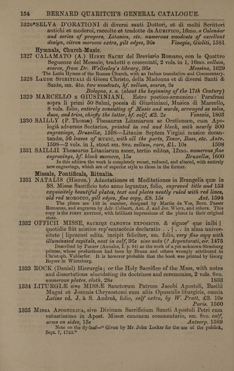 1326*SELVA D’ORATIONI di diversi santi Dottori, et di molti Scrittori antichi et moderni, raccolte et tradotte da AuRIFICO, 16mo. a Calendar and series of prayers, Litanies, etc. numerous woodcuts of excellent design, citron morocco extra, gilt edges, 30s Vinegia, Gioliti, 1581 Hymnals, Church-Music. 1327 CALAMATO (A.) Hrnnt Sacrt del Breviario Romano, con le Quattro Seguenze del Messale, tradotti e comentati, 2 vols.in 1, 16mo. vellum, scarce, from Dr. Wellesley’s library, 36s Messina, 1629 The Latin Hymns of the Roman Church, with an Italian translation and Commentary. 1328 LaupE Srrrirvaui di Giesu Christo, della Madonna et di diversi Santi &amp; Sante, sm. 4to. two woodcuts, hf. vellum, scarce, 9s Bologna, s. a. (about the beginning of the 17th Century) 1329 MARCELLO &amp; GIUSIINIANI. Estro poetico-armonico:* Parafrasi sopra li primi 50 Salmi, poesia di Giustiniani, Musica di Marcello, 8 vols. folio, entirely consisting of Music and words, arranged as solos, duos, and trios, chiefly the latter, hf. calf, £2. 2s Venezia, 1803 1330 SAILLY (P. Thomw) Thesaurus Litaniarum ac Orationum, cum Apo- logiad adversus Sectarios, printed in red and black, with nearly 300 engravings, Bruxelle, 1598—Litanie Septem Virgini musice decan- tandx, 56 leaves of MUSIC, with all the parts, Tenor, Bass, ete. Antv. 1598—2 vols. in 1, stout sm. 8vo. vellum, rare, £1. 10s 1598 1331 SAILCIL Theasurus Litaniarum sacer, tertio editus, 12mo. numerous fine engravings, hf. black morocco, 15s Brucella, 1600 In this edition the work is completely recast, reduced, and altered, with entirely new engravings, which are of superior style to those in the former. Missals, Pontificals, Ritualia. 1331 NATALIS (Hieron.) Adnotationes et Meditationes in Evangelia que in SS. Miss Sacrificio toto anno leguntur, folio, engraved title and 153 exquisitely beautiful plates, text and plates neatly ruled with red lines, old red MOROCCO, gilt edges, jine copy, £8. 15s Ant. 1594 The plates are 153 in number, designed by Martin de, Vos, Bern. Passer Romanus, and engraven by Adr. Collaert, Ant. J. and Jer. Wierx, and others. This copy is the FIRST EDITION, with brilliant impressions of the plates in their original State. 1332 OFFICII MISSE, sacrigz canonts Exposicro. &amp; signor’ que inibi | quotidie fiut mistice rep’sentacdnis declaratio . . |. . in alma univer- sitate | lipezensi edita. incipit feliciter, sm. folio, very fine copy with illuminated capitals, neat in calf, 36s sine nota (? Argentorati, cir, 1475 Described by Panzer (Annales, I. p. 94) as the work of a yet unknown Strasburg printer, whose productions had been by Braun and others wrongly attributed to Christoph. Valdarfer. It is however probable that the book was printed by Georg Reyser in Wirtzburg. 1383 ROCK (Daniel) Hierurgia; or the Holy Sacrifice of the Mass, with notes and dissertations elucidating its doctrines and ceremonies, 2 vols. 8vo. numerous plates, cloth, 28s 1833 1834 LITURGL sive MISS Sanctorum Patrum Jacobi Apostoli, Basilii Magni et Joannis Chrysostomi cum aliis Opusculis liturgicis, omnia Latine ed, J. a 8. Andrea, folio, calf extra, by W. Pratt, £3. 10s Paris. 1560 1835 Missa Apostorica, sive Divinum Sacrificium Sancti Apostoli Petri cum vetustissimo in Apost. Miss canonem commentario, sm. 8vo. calf, arms on sides, 15s Antverp. 1589 Note on the fly-leaf—* Given by Mr. John Locker for the use of the publick, Sept. 7, 1723.”