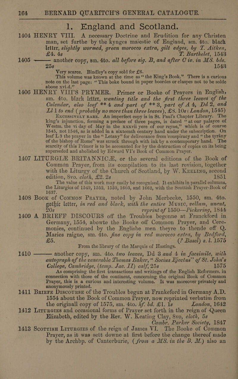 1. England and Scotland. | 1404 HENRY VIII. A necessary Doctrine and Erudition for any Christen man, set furthe by the kynges maiestie of England, sm. 4to. black letter, slightly wormed, green morocco extra, gilt edges, by T. Aitken, £4. 4s . T. Barthelet, 1543 another copy, sm. 4to. all before sig. B, and after Civ. in MS. bds. 25s 1543 Very scarce. Bindley’s copy sold for £6. This volume was known at the time as “ the King’s Book.” There is a curious _ note on the last page: ‘“‘ This boke bound in paper boordes or claspes not to be solde aboue xvi.d.” . : 1406 HENRY VIII’S PRYMER. Primer or Booke of Prayers in English, sm. 4to. black letter, wanting title and the first three leaves of the Calendar, also leaf ** 4 and part of **3, part of A 4, Dd 2, and Li 1 to end ( probably no more than three leaves), £8. 10s ( London, 1545) EXCESSIVELY RARE. An imperfect copy is in St. Paul’s Chapter Library. The king’s injunction, forming a preface of three pages, is dated “at our palayce of Westm. the vi day of May in the xxxvii yere of our reyne,’’ which is of course 1545, not 1546, as is added in a sixteenth century hand under the subscription. On leaf L3 the prayer in the “ Letany” for deliverance from ‘conspiracy and “ the tyrany of the bishop of Rome” was struck through with ink by a contemporary hand. The scarcity of this Primer is to be accounted for by the destruction of copies on its being superseded and abolished by Edward VI’s Book of Common Prayer. 1407 LITURGIA BRITANNICA, or the several editions of the Book of Common Prayer, from its compilation to its last revision, together with the Liturgy of the Church of Scotland, by W. Kerrie, second edition, Svo. cloth, £2. 2s 1851 The value of this work may easily be recognised. It exhibits in parallel columns, the Liturgies of 1549, 1552, 1559, 1603, and 1662, with the Scottish Prayer-Book of 1637 1408 Boox of Common Prayer, noted by John Merbecke, 1550, sm. 4to. gothic letter, in red and black, with the entire Music, vellum, uncut, 20s reprint of 1550—Pickering, 1844 1409 A BRIEFF DISCOURS off the Troubles begonne at Franckford in Germany, 1554, abowte the Booke off Common Prayer, and Cere- monies, continued by the Englishe men theyre to thende off Q. Maries raigne, sm. 4to. fine copy in red morocco extra, by Bedford, £5. ~ (? Basel) s. l. 1575 From the library of the Marquis of Hastings. another copy, sm. 4to. two leaves, Dd 3 and 4 in facsimile, with autograph of the venerable Thomas Baker,“ Socius Ejectus’”’ of St. John’s College, Cambridge, (temp. Jac. IL) calf, 25s 1575 As comprising the first transactions and writings of the English Reformers, in connection with those of the continent, concerning the original Book of Common Prayer, this is a curious and interesting volume. It was moreover privately and anonymously printed. 1411 Brizre Discourse of the Troubles begun at Frankeford in Germany A.D. 1554 about the Book of Common Prayer, now reprinted verbatim from the originall copy of 1575, sm. 4to. hf bd. £1. 1s London, 1642 1412 Lirvreres and occasional forms of Prayer set forth in the reign of Queen Elizabeth, edited by the Rev. W. Keating Clay, 8vo, cloth, 5s Cambr. Parker Society, 1847 1418 Scorrisn Lirurarss of the reign of James VI. The Booke of Common Prayer, as it was sett downe at first before the change thereof made by the Archbp. of Canterburie, (from a MS. in the B, M1.) also an 1405  1410 