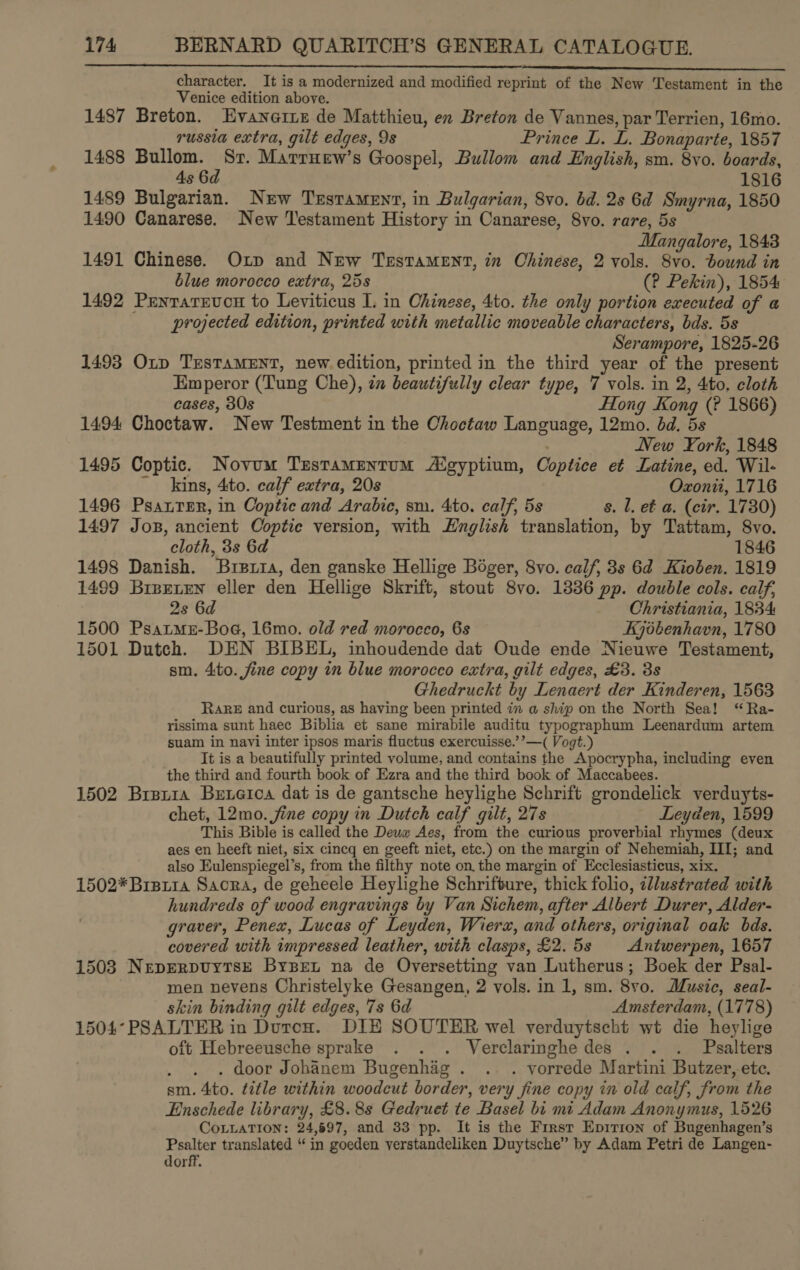 _ rn, character. It is a modernized and modified reprint of the New Testament in the Venice edition above. 1487 Breton. Evanerie de Matthieu, en Breton de Vannes, par Terrien, 16mo.  russia extra, gilt edges, 9s Prince L. L. Bonaparte, 1857 1488 Bullom. Sr. Marruew’s Goospel, Bullom and English, sm. 8vo. boards, 4s 6d 1816 1489 Bulgarian. New Testament, in Bulgarian, 8vo. bd. 2s 6d Smyrna, 1850 1490 Canarese. New Testament History in Canarese, 8vo. rare, 5s Mangalore, 1843 1491 Chinese. Oxp and New Testament, in Ohinese, 2 vols. 8vo. bound in blue morocco extra, 25s (? Pekin), 1854 1492 Pentarevon to Leviticus I. in Chinese, 4to. the only portion executed of a projected edition, printed with metallic moveable characters, bds. 5s Serampore, 1825-26 1493 Oxp TresTaMENT, new edition, printed in the third year of the present Emperor (Tung Che), in beautifully clear type, 7 vols. in 2, 4to. cloth cases, 30s Hong Kong (? 1866) 1494 Choctaw. New Testment in the Choctaw Language, 12mo. bd. 5s New York, 1848 1495 Coptic. Novum Tzestamentum Aigyptium, Coptice et Latine, ed. Wil- - kins, 4ito. calf extra, 20s Ozxonii, 1716 1496 Psatter, in Coptic and Arabic, sm. 4to. calf, 5s s. l. et a. (cir. 1730) 1497 Jos, ancient Coptie version, with English translation, by Tattam, 8vo. cloth, 3s 6d 1846 1498 Danish. Burzpria, den ganske Hellige Boger, 8vo. calf, 3s 6d Kioben. 1819 1499 Brpeten eller den Hellige Skrift, stout 8vo. 1336 pp. double cols. calf, 2s 6d Christiania, 1884 1500 Psatmez-Boe, 16mo. old red morocco, 6s Kjébenhavn, 1780 1501 Dutch. DEN BIBEL, inhoudende dat Oude ende Nieuwe Testament, sm. 4:to. fine copy mm blue morocco extra, gilt edges, £3. 3s Ghedruckt by Lenaert der Kinderen, 1563 RaRE and curious, as having been printed in a ship on the North Sea! “Ra- rissima sunt haec Biblia et sane mirabile auditu typographum Leenardum artem suam in navi inter ipsos maris fluctus exercuisse.’’—( Vogt.) It is a beautifully printed volume, and contains the Apocrypha, including even the third and fourth book of Ezra and the third book of Maccabees. 1502 Brer1a Beneioa dat is de gantsche heylighe Schrift grondelick verduyts- chet, 12mo. fine copy in Dutch calf gilt, 27s Leyden, 1599 This Bible is called the Deuw Aes, from the curious proverbial rhymes (deux aes en heeft niet, six cincq en geeft niet, etc.) on the margin of Nehemiah, III; and also Eulenspiegel’s, from the filthy note on the margin of Ecclesiasticus, xix. 1502*Brsiia Sacra, de geheele Heylighe Schrifture, thick folio, zllustrated with hundreds of wood engravings by Van Sichem, after Albert Durer, Alder- graver, Penex, Lucas of Leyden, Wierz, and others, original oak bds. covered with impressed leather, with clasps, £2.5s Antwerpen, 1657 1503 NreperpuytsE Byzset na de Oversetting van Lutherus; Boek der Psal- men nevens Christelyke Gesangen, 2 vols. in 1, sm. 8v0. Music, seal- skin binding gilt edges, 7s 6d Amsterdam, (1778) 1504°PSALTER in Duron. DIE SOUTER wel verduytseht wt die heylige oft Hebreeusche sprake . . . Verclaringhe des . . . Pasalters . door Johanem Bugenhag . . . vorrede Martini Butzer, ete. sm. 4to. title within woodcut border, very fine copy in old calf, from the Enschede library, £8. 8s Gedruet te Basel bi mi Adam Anonymus, 1526 CoLLATION: 24,697, and 33 pp. It is the First Epirion of Bugenhagen’s Psalter translated “ in goeden yerstandeliken Duytsche” by Adam Petri de Langen- dorff.