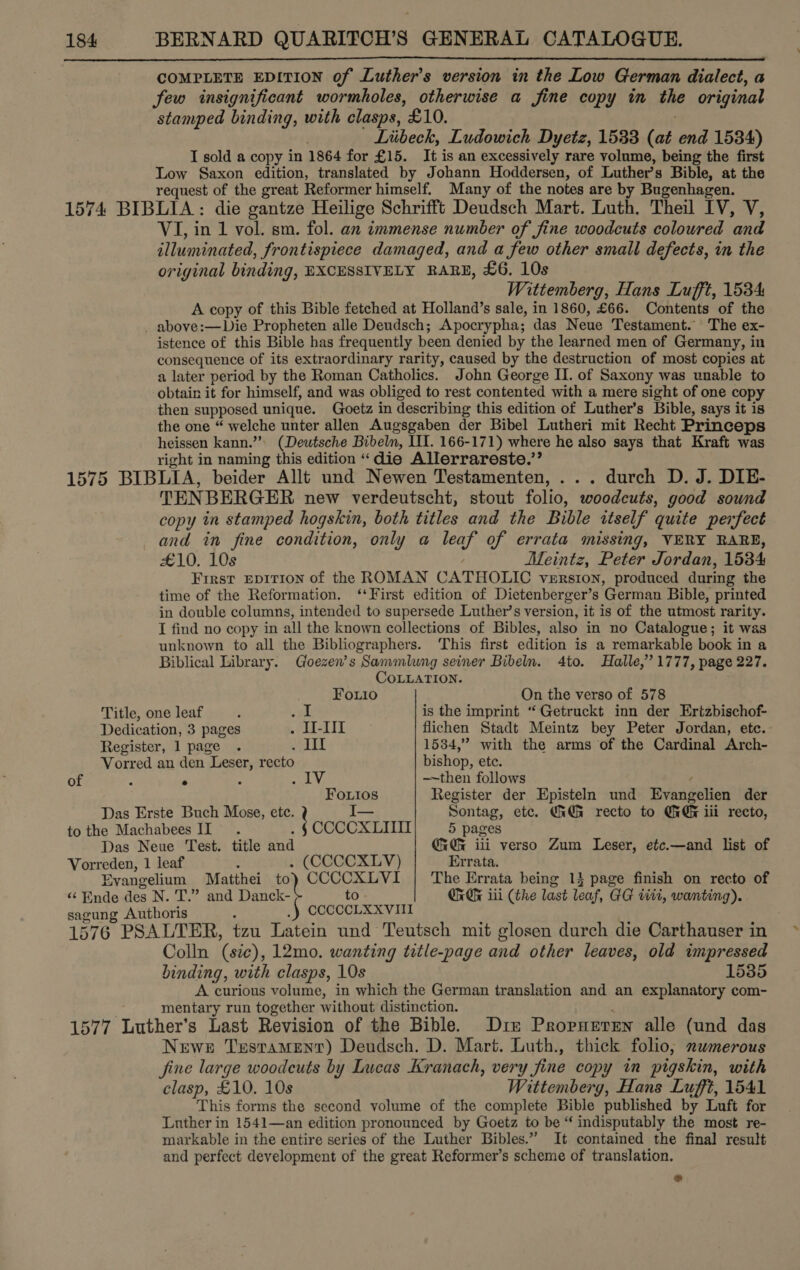 COMPLETE EDITION of Luther's version in the Low German dialect, a few insignificant wormholes, otherwise a fine copy in the original stamped binding, with clasps, £10. Liibeck, Ludowich Dyetz, 1533 (at end 1584) I sold a copy in 1864 for £15. It is an excessively rare volume, being the first Low Saxon edition, translated by Johann Hoddersen, of Luther’s Bible, at the request of the great Reformer himself. Many of the notes are by Bugenhagen. 1574 BIBLIA : die gantze Heilige Schrifft Deudsch Mart. Luth. Theil IV, V, VI, in 1 vol. sm. fol. an immense number of fine woodcuts coloured and illuminated, frontispiece damaged, and a few other small defects, in the original binding, EXCESSIVELY RARE, £6. 10s Wittemberg, Hans Lufft, 1534 A copy of this Bible fetched at Holland’s sale, in 1860, £66. Contents of the _ above:—Die Propheten alle Dendsch; Apocrypha; das Neue Testament. The ex- istence of this Bible has frequently been denied by the learned men of Germany, in consequence of its extraordinary rarity, caused by the destruction of most copies at a later period by the Roman Catholics. John George II. of Saxony was unable to obtain it for himself, and was obliged to rest contented with a mere sight of one copy then supposed unique. Goetz in describing this edition of Luther’s Bible, says it is the one “ welche unter allen Augsgaben der Bibel Lutheri mit Recht Princeps heissen kann.” (Deutsche Bibeln, III. 166-171) where he also says that Kraft was right in naming this edition “die Allerrareste.’’ 1575 BIBLIA, beider Allt und Newen Testamenten, ... durch D. J. DIE- TENBERGER new verdeutscht, stout folio, woodcuts, good sound copy in stamped hogskin, both titles and the Bible itself quite perfect and in fine condition, only a gel of errata missing, VERY RARE, £10. 10s Meintz, Peter Jordan, 1534 First EDITION of the ROMAN CATHOLIC VERSION, produced during the time of the Reformation. ‘First edition of Dietenberger’s ‘German Bible, printed in double columns, intended to supersede Luther’s version, it is of the utmost rarity. I find no copy in all the known collections of Bibles, also in no Catalogue; it was unknown to all the Bibliographers. This first edition is a remarkable book in a Biblical Library. Goezen’s Sammlung seiner Bibeln. 4to. Halle,” 1777, page 227.  CoLLaATION. Fouio On the verso of 578 Title, one leaf ‘ va is the imprint “ Getruckt inn der Ertzbischof- Dedication, 3 pages . I-III flichen Stadt Meintz bey Peter Jordan, etc. Register, 1 page . velit 1534,” with the arms of the Cardinal Arch- Vorred an den Leser, recto bishop, ete. of : ° : ae Vy —~then follows Fouios Register der Episteln und Evangelien der Das Erste Buch Mose, ete. I— Sontag, etc. GiGi recto to GG iii recto, to the Machabees II ; t oocOxXLII 5 pages Das Neue Test. title and Gi Gk iii verso Zum Leser, etc.—and list of Vorreden, 1 leaf - . (CCCCXLV) Errata. “ Ende des N. T.” and Danck- to OrGe iii (the last leaf, GG titi, wanting). sagung Authoris CCCCCLXXVIII 1576 PSALTER, tzu Latein und Teutsch mit glosen durch die Carthanser in Colln (sic), 12mo. wanting title-page and other leaves, old impressed binding, with clasps, 10s 1535 A curious volume, in which the German translation and an explanatory com- mentary run together without distinction. 1577 Luther’s Last Revision of the Bible. Diz Propueren alle (und das Newe Testament) Deudsch. D. Mart. Luth., thick folio, numerous fine large woodcuts by Lucas Kranach, very fine copy in pigskin, with clasp, £10. 10s Wittemberg, Hans Lufft, 1541 This forms the second volume of the complete Bible published by Luft for Luther in 1541—an edition pronounced by Goetz to be “ indisputably the most re- markable in the entire series of the Luther Bibles.” It contained the final result and perfect development of the great Reformer’s scheme of translation. Evangelium Matthei ot collea The Errata being 14 page finish on recto of