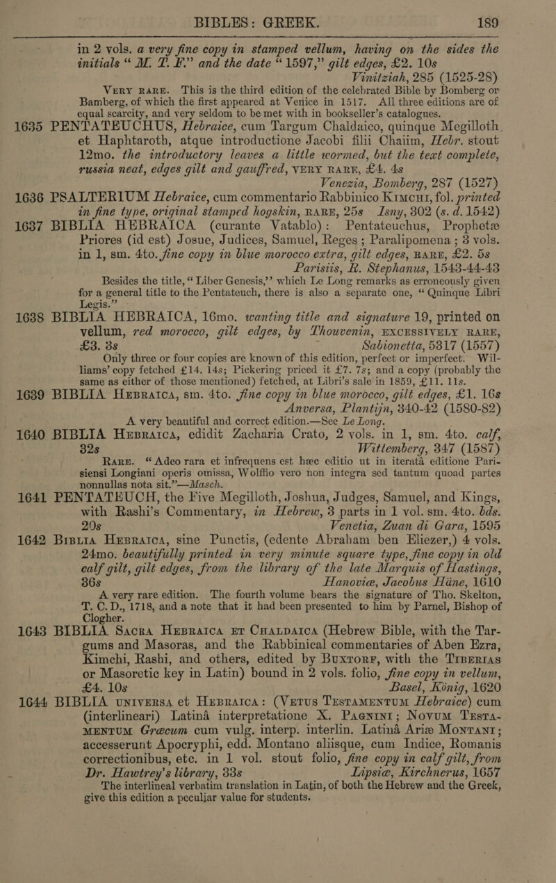  in 2 vols. a very fine copy in stamped vellum, having on the sides the initials “ M. T. BF.” and the date “1597,” gilt edges, £2. 10s Vinitztah, 285 (1525-28) Very RARE. This is the third edition of the celebrated Bible by Bomberg or Bamberg, of which the first appeared at Venice in 1517. All three editions are of equal scarcity, and very seldom to be met with in bookseller’s catalogues. 1635 PENTATEUCHUS, Hebraice, cum Targum Chaldaico, quinque Megilloth., et Haphtaroth, atque introductione Jacobi filii Chaiim, Hebr. stout 12mo. the introductory leaves a little wormed, but the text complete, russia neat, edges gilt and gauffred, VERY RARF, £4. 4s Venezia, Bomberg, 287 (1527) 1636 PSALTERIUM Hebraice, cum commentario Rabbinico Kimcut, fol. printed in fine type, original stamped hogskin, RARE, 25s Isny, 802 (s. d. 1542) 1637 BIBLIA HEBRAICA (curante Vatablo): Pentateuchus, Prophete Priores (id est) Josue, Judices, Samuel, Reges ; Paralipomena ; 3 vols. in 1, sm. 4to. jine copy in blue morocco extra, gilt edges, RARE, £2. 5s Paristis, R. Stephanus, 1543-44-43 Besides the title, “‘ Liber Genesis,’’ which Le Long remarks as erroneously given ‘x a general title to the Pentateuch, there is also a separate one, “ Quinque Libri egis.’ 1638 BIBLIA HEBRAICA, 16mo. wanting title and signature 19, printed on vellum, red morocco, gilt edges, by Thowvenin, EXCESSIVELY RARE, £3. 3s Sa bionetta, 5317 (1557) Only three or four copies are known of this edition, perfect or imperfect. Wil- liams’ copy fetched £14. 14s; Pickering priced it £7. 7s; and a copy (probably the same as either of those mentioned) fetched, at Libri’s sale in 1859, £11. 11s. 1639 BIBLIA Hespratca, sm. 4to. jine copy in blue morocco, gilt edges, £1. 16s Anversa, Plantijn, 340-42 (1580-82) A very beautiful and correct edition.—See Le Long. 1640 BIBLIA Hepratca, edidit Zacharia Crato, 2 vols. in 1, sm. 4to. calf, 3 32s Wittemberg, 347 (1587) | Rare. “ Adeorara et infrequens est hee editio ut in iterata editione Pari- siensi Longiani operis omissa, Wolffio vero non integra sed tantum quoad partes nonnullas nota sit.”—Masch. 1641 PENTATEUCH, the Five Megilloth, Joshua, Judges, Samuel, and Kings, with Rashi’s Commentary, in Hebrew, 3 parts in 1 vol. sm. 4to. bds. 20s Venetia, Zuan di Gara, 1595 1642 Bisr1a Hepraica, sine Punctis, (edente Abraham ben Eliezer,) 4 vols. 24mo. beautifully printed in very minute square type, fine copy in old calf gilt, gilt edges, from the library of the late Marquis of Hastings, 36s Hanovie, Jacobus Hine, 1610 A very rare edition. The fourth volume bears the signature of Tho. Skelton, T. C.D., 1718, and a note that it had been presented to him by Parnel, Bishop of Clogher. 1643 BIBLIA Sacra Hepratca er Coatpartca (Hebrew Bible, with the Tar- gums and Masoras, and the Rabbinical commentaries of Aben Ezra, Kimchi, Rashi, and others, edited by Buxrorr, with the TIBERIAS or Masoretic key i in Latin) bound in 2 vols. folio, Jine copy in vellum, £4. 10s Basel, Konig, 1620 1644 BIBLIA wuntversa et Hepratca: (Vetus Testamentum Hebraice) cum (interlineari) Latina interpretatione X. Paenint; Novum Tusta- MENTUM Grecum cum vulg. interp. interlin. Latina Arie Monrant; accesserunt Apocryphi, edd. Montano aliisque, cum Indice, Romanis correctionibus, etc. in 1 vol. stout folio, fine copy in calf gilt, from Dr. Hawtrey’s library, 338 Lipsiea, Kirchnerus, 1657 The interlineal verbatim translation in Latin, of both the Hebrew and the Greek, give this edition a peculjar value for students.