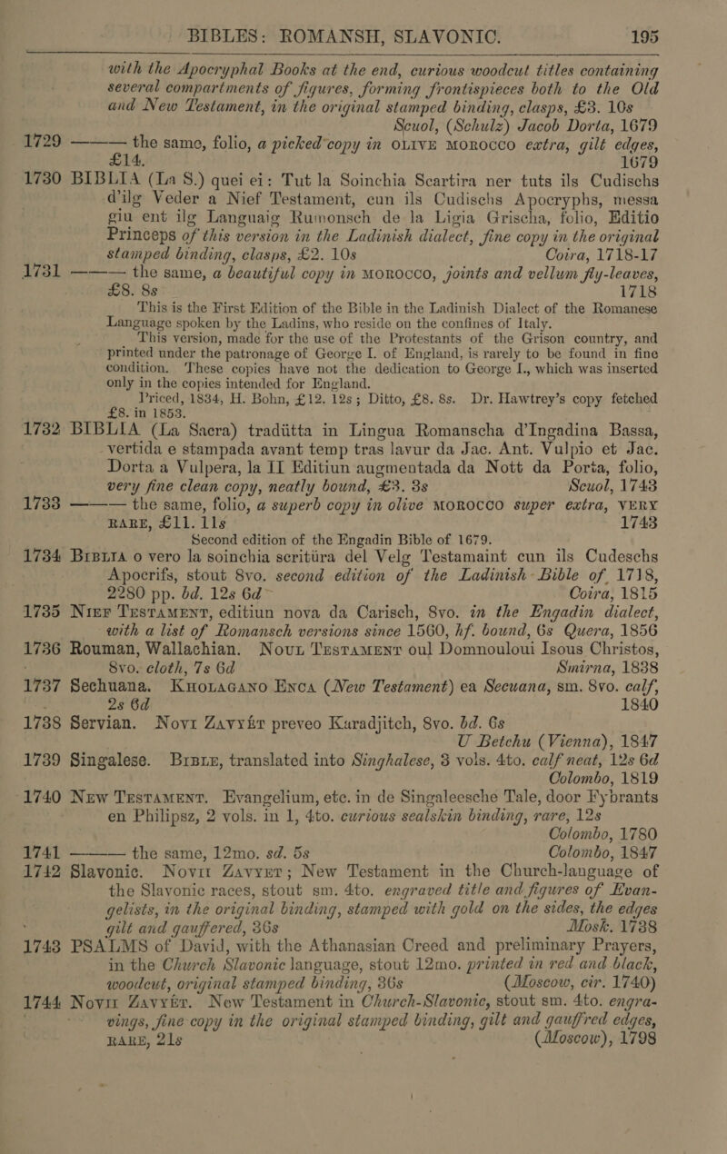 with the Apocryphal Books at the end, curious woodcut titles containing several compartments of figures, forming frontispieces both to the Old and New Testament, in the original stamped binding, clasps, £3. 10s | Scuol, (Schulz) Jacob Dorta, 1679 1729 ——W— the same, folio, a picked’copy in oLIvE Morocco extra, gilt edges, £14, | 1679 1730 BIBLIA (La 8.) quei ei: Tut la Soinchia Scartira ner tuts ils Cudischs @ilg Veder a Nief Testament, cun ils Cudischs Apocryphs, messa giu ent ilg Languaig Rumonsch de la Ligia Grischa, folio, Editio Princeps of this version in the Ladinish dialect, jine copy in the original stamped binding, clasps, £2. 10s Cotra, 1718-17 1731 ——— the same, a beautiful copy in Morocco, joints and vellum fly-leaves, £8. 8s 1718 This is the First Edition of the Bible in the Ladinish Dialect of the Romanese Language spoken by the Ladins, who reside on the confines of Italy. _ This version, made for the use of the Protestants of the Grison country, and printed under the patronage of George I. of England, is rarely to be found in fine condition. These copies have not the dedication to George I., which was inserted only in the copies intended for England. ‘ Priced, 1834, H. Bohn, £12. 12s; Ditto, £8. 8s. Dr. Hawtrey’s copy fetched 8. in 1853. 1732 BIBLIA (La Saera) tradiitta in Lingua Romanscha d’Ingadina Bassa, vertida e stampada avant temp tras lavur da Jac. Ant. Vulpio et Jac. Dorta a Vulpera, la II Editiun augmentada da Nott da Porta, folio, very fine clean copy, neatly bound, £3. 3s Scuol, 1743 1733 ——— the same, folio, a superb copy in olive MOROCCO super extra, VERY RARE, £11. lls 1748 Second edition of the Engadin Bible of 1679. 1734 Brera o vero la soinchia scritiira del Velg Testamaint cun ils Cudeschs Apocrifs, stout 8vo. second edition of the Ladinish~ Bible of 1718, 2280 pp. bd. 12s 6d~ Cora, 1815 1735 Nier Testament, editiun nova da Carisch, 8vo. in the Engadin dialect, 2 with a list of Romansch versions since 1560, hf. bound, 6s Quera, 1856 1736 Rouman, Wallachian. Novi Testament oul Domnouloui Isous Christos, Svo. cloth, 7s 6d Smirna, 1838 1737 Sechuana. Kuwortacano Enca (New Testament) ea Secuana, sm. 8vo. calf, 2s 6d 1840 1738 Servian. Novi Zavyir preveo Kuradjitch, 8vo. dd. 6s U Betchu (Vienna), 1847 1739 Singalese. Braue, translated into Singhalese, 3 vols. 4to. calf neat, 12s 6d Colombo, 1819 -1740 New Testament. Evangelium, etc. in de Singaleesche Tale, door Fybrants en Philipsz, 2 vols. in 1, 4to. ewrious sealskin binding, rare, 12s 3 Colombo, 1780 1741 ———— the same, 12mo. sd. 5s Colombo, 1847 1742 Slavonic. Novit Zavyer; New Testament in the Church-language of the Slavonic races, stout sm. 4to. engraved title and figures of Evan- gelists, in the original binding, stamped with gold on the sides, the edges gilt and gauffered, 36s Mosk. 1738 1743 PSALMS of David, with the Athanasian Creed and preliminary Prayers, in the Church Slavonic language, stout 12mo. printed in red and black, woodcut, original stamped binding, 36s (Moscow, cir. 1740) 1744 Novit Zavytr. New Testament in Church-Slavonic, stout sm. 4to. engra- vings, fine-copy in the original stamped binding, gilt and gauffred edges, RARE, 21s (Moscow), 1798