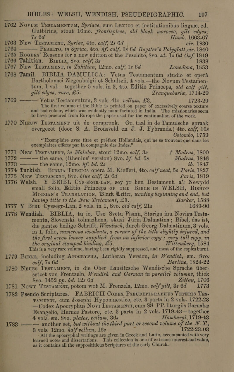 1762 Novum TrstamentrM, Syriace, cum Lextco et institutionibus lingua, ed. Gutbirius, stout 16mo. frontispiece, old black morocco, gilt edges,  7s 6d Hamb. 1663-67 1763 New Testament, Syriac, 4to. calf, 2s 6d | cir. 1830 1764 ——— Prsurro, in Syriac, 4to. hf. calf, 3s 6d Bagster’s Polyglott, cir. 1840 1765 Rocers’ Reasons for a new edition of the Peschito, 8vo. sd. 1s 6d Oxf, 1849 1766 Tahitian. Brett, 8vo. calf, 3s 1838 1767 New Testament, in Tahitian, 12mo. calf, 1s 6d Lonedona, 18538 1768 Tamil. BIBLIA DAMULICA: Vetus Testamentum studio et opera Bartholomei Ziegenbaleii et Schultzii, 4 vols.—the Novum Testamen- tum, 1 vol.—together 5 vols. in 3, 4to. Editio Princeps, old calf gilt, gilt edges, rare, £5. Tranquebarie, 1714-29 1769 ——— Vetus Testamentum, 3 vols. 4to. vellum, £3. P2329 The first volume of the Bible is printed on paper of excessively coarse texture and bad colour, which was evidently manufactured in India. The missionaries seem to have procured from Europe the paper used for the continuation of the work. 1770 Nieuw Testament uit de oorspronk. Gr. taal in de Tamulsche spraak overgezet (door 8S. A. Bronsveld en J. J. Fybrands.) 4to. calf, 16s Colombo, 1759 “Exemplaire avec titre et préface Hollandais, qui ne se trouvent que dans les exemplaires offerts par la compagnie des Indes.” . 1771 New Testament, in Malabar, stout 12mo. calf, 3s ? Madras, 1800 1772 ——— the same, (Rhenius’ version) 8vo. hf bd. 5s Madras, 1846 1773 ——— the same, 12mo. hf. bd. 2s 1b. 184:7 1774 Turkish. Bretra Turcrca opera M. Kiefferi, 4to. calfneat, 5s Paris, 1827 1775 New Trsrament, 8vo. blue calf, 2s 6d Paris, 1819 1776 Welsh. Y BEIBL Cys-sre@r-tan, sey yr hen Destament, a’r Newydd . small folio, Editio Princeps oF tHe BispieE In WELSH, BisHop Morean’s Transtation, Black Letter, wanting beginning and end, but having title to the New Testament, £5. Barker, 1588 1777 Y Brsx Cyssegr-Lan, 2 vols. in 1, 8vo. old calf, 21s 1689-90 1778 Wendish. BIBLIA, tu ie, Use Svetu Pismu, Stariga inu Noviga Testa- menta, Slovenski tolmazhena, skusi Juria Dalmatina; Bibel, das ist, die gantze heilige Schrifft, Windisch, durch Georg Dalmatinum, 3 vols. in 1, folio, nwmerous woodcuts, a corner of the title slightly injured, and the first seven leaves supplied from an inferior copy ; very tall copy, in the original stamped binding, £5. Wittemberg, 1584 This is a very rare volume, having been rigidly suppressed, and most of the copies burnt. 1779 Bieter, including Arpocrypua, Lutheran Version, ix Wendish, sm. 8vo. calf, 7s 6d Barline, 1824-22 1780 Neves Testament, in die Ober Lausitzsche Wendische Sprache iiber- setzet von Frentzeln, Wendish and German in parallel columns, thick | Svo. 1452 pp. bd. 12s 6d | Zittau, 1706 1781 Nowy TeEstTaMEst, potom wot M. Frenzela, 12mo. calf gilt,3s 6d 1778 1782 Pseudo-Scriptures. FABRICII Coprex PseupErrcraruus VETERIS TEs- TAMENTI, cum Josephi Hypomnestico, etc. 3 parts in 2 vols. 1722-23 —Codex Apocryphus Novi Tesramen‘t, cum SS. PP. liturgiis Barnabee Evangelio, Herme Pastore, etc. 3 parts in 2 vols. 1719-43—together 4 vols. sm. 8vo. plates, vellum, 30s Hamburgi, 1719-43 1783 ——— another set, but without the third part or second volume of the N. T,, 8 vols. 12mo. ha/fvellum, 16s ; 1722-23-03 -All the apocryphal writings are given in Greek and Latin, accompanied with very learned notes and dissertations. This collection is one of extreme interest and value, as it contains all the supposititious Scriptures of the early Church.