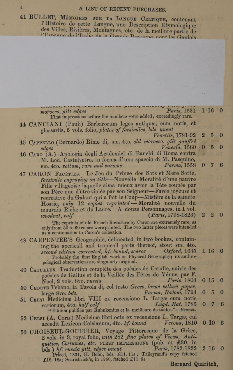 41 BULLET, Mfmorres sur ta Lanoun CELTIQUE, contenant PHistoire de cette Langue, une Description Etymologique PRanaone da lTtalie dala Granda Rrataone dant les Ganlois ways balls i oad a NAAHALAUYNU HAUYVe WY eid vee PUveewy ve way fy / wg ot: Oy fe vv morocco, gilt edges Paris, 1631 First impressions before the numbers were added; exceedingly rare. glossariis, 5 vols. folio, plates of facsimiles, bds. uncut ‘ Venetiis, 1781-92 45 Cappretio (Bernardo) Rime di, sm. 4to. old morocco, gilt gauffré M. Lod. Castelvetro, in forma d’ uno spaccio di M. Pasquino, sm. 4to. vellum, rare and curious Parma, 1558 47 CARON Facfirres. Le Jeu du Prince des Sotz et Mere Sotte, facsimile engraving on title—Nouvelle Moralité d’une pauvre Fille villageoise Jaquelle aima mieux avoir la Téte coupée par son Pére que d’étre violée par son Seigneur—Farce joyeuse et recreative du Galant qui a fait le Coup—Mistére de la saincte Hostie, only 12 copies reprinted —Moralité nouvelle du mauvais Riche et du Ladre. A douze Personnages, in 1 vol. woodcut, calf (Paris, 1798-1823) The reprints of old French literature by Caron are extremely rare, as as a continuation to Caron’s collection. 48 CARPENTER’S Geographie, delineated in two bookes, contain- ing the spericall and tropicall parts thereof, stout sm. 4to. second edition corrected, hf. bound, scarce Oxford, 1635 Probably the first English work on Physical Geography; its anthro- pological observations are singularly original. 49 Carutius. Traduction compléte des poésies de Catulle, suivie des poésies de Gallus et de la Veillée des Fétes de Venus, par F. Noel, 2 vols. 8vo. russia Paris, 1803 50 Crsere Tebano, la Tavola di, col testo Greco, large vellum paper, large 8vo. bds. Parma, Bodoni, 1793 51 Cxzrst Medicine libri VIII ex recensione L. Targe cum notis variorum, 4to. half calf Lugd. Bat. 1785 “Edition publiée par Ruhnkenius et la meilleure de toutes.” —Brunet. 52 Censt (A. Corn.) Medicine libri octo ex recensione L. Targe, cui accedit Lexicon Celsianum, 4to. hf. bound Verona, 1810 53 CHOISEUL-GOUFFIER, Voyage Pittoresque de la Gréce, 2 vols. in 8, royal folio, with 282 fine plates of Views, Anti- quities, Costumes, etc. FIRST IMPRESSIONS (pub. at £30. in bds.) Af. russia gilt, edges uncut Paris, 1782-1822 Priced, 1831, H. Bohn, bds. £11.11s; Talleyrand’s copy fetched £18. 18s; Scarisbrick’s, in 1860, fetched £11. 5s. Shall 2 5 0 0 5 0 0°74 6 2. 2-0 116 0 015 0 0 5 O 0 7 6 010 6 216 0