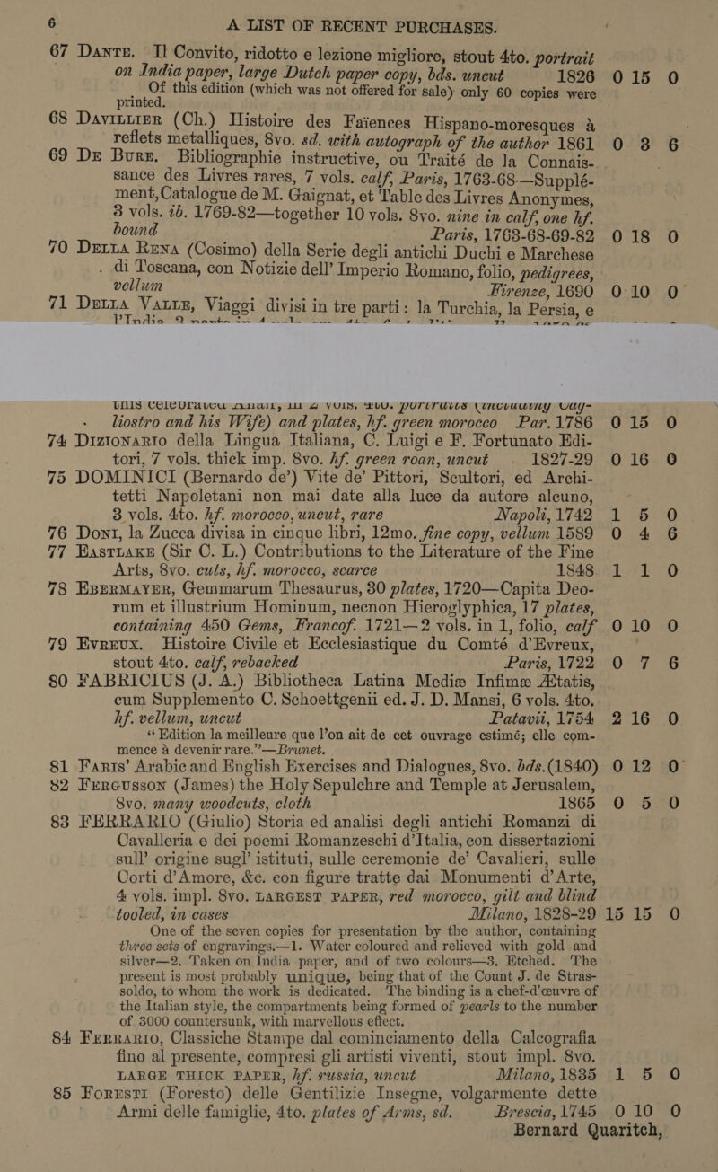 67 Dante. Il Convito, ridotto e lezione migliore, stout 4to. portrait on India paper, large Dutch paper copy, bds. uncut 1826 ni this edition (which was not offered for sale): only 60 copies were printed. 0 15 _ reflets metalliques, 8vo. sd. with autograph of the author 1 69 Dre Burz. Bibliographie instructive, x ‘Beasts de la Connie sance des Livres rares, 7 vols. calf, Paris, 1763-68-—Supplé- ment, Catalogue de M. Gaignat, et Table des Livres Anonymes, 3 vols. 2b. 1769-82—together 10 vols. 8vo. nine in calf, one hf. bound Paris, 1763-68-69-82 70 Detia Rena (Cosimo) della Serie degli antichi Duchi e Marchese . di Toscana, con Notizie dell’ Imperio Romano, folio, pedigrees, es ei A AM TL, Firenze, 1690 ELLA VALLE, Viaggi divisi in tre parti: la Turchia, la Persia, e VIndial 2 wanka 2229S SE ee r , T%s° 77 TAKNKN ne CNIS Celeplavucu mnuail, iu 4 VULS. HU. pyreraues (oncuumtily Udg- liostro and his Wife) and plates, hf. green morocco Par.1786 74 Diztonario della Lingua Italiana, C. Luigi e F. Fortunato Edi- tori, 7 vols. thick imp. 8vo. hf. green roan, uncut . 1827-29 75 DOMINICI (Bernardo de’) Vite de’ Pittori, Scultori, ed Archi- tetti Napoletani non mai date alla luce da autore alcuno, 3 vols. 4to. hf morocco, uncut, rare Napoli, 1742 76 Dont, la Zucca divisa in cinque libri, 12mo. fine copy, vellum 1589 77 HastuakeE (Sir C. L.) Contributions to the Literature of the Fine Arts, 8vo. cuts, hf. morocco, scarce 1848. 78 Exsermayer, Gemmarum Thesaurus, 80 plates, 1720—Capita Deo- rum et illustrium Hominum, necnon Hieroglyphica, 17 plates, containing 450 Gems, Francof. 1721—2 vols. in 1, folio, calf 79 Evreux. Histoire Civile et Ecclesiastique du Comté d’ Evreux, stout 4to. calf, rebacked Paris, 1722 80 FABRICIUS (J. A.) Bibliotheca Latina Medie Infime Atatis, cum Supplemento C. Schoettgenii ed. J. D. Mansi, 6 vols. 4to. hf. vellum, uncut Patavii, 1754 ‘Edition la meilleure que l’on ait de cet ouvrage estimé; elle com- mence a devenir rare.”— Brunet. 81 Farts’ Arabic and English Exercises and Dialogues, 8vo. bds.(1840) 82 Fergusson (James) the Holy Sepulchre and Temple at Jerusalem, 8vo. many woodcuts, cloth | 1865 838 FERRARIO (Giulio) Storia ed analisi degli antichi Romanzi di Cavalleria e dei poemi Romanzeschi d’Italia, con dissertazioni sull’ origine sugl’ istituti, sulle ceremonie de’ Cavalieri, sulle Corti d Amore, &amp;c. con figure tratte dai Monumenti d’ Arte, 4 vols. impl. 8vo. LARGEST PAPER, red morocco, gilt and blind tooled, in cases Milano, 1828-29 One of the seven copies for presentation by the author, containing three sets of engravings.—1. Water coloured and relieved with gold and silver—2. Taken on India paper, and of two colours—3. Etched. The present is most probably unique, being that of the Count J. de Stras- soldo, to whom the work is dedicated. ‘The binding is a chef-d’ceuvre of the Italian style, the compartments being formed of pearls to the number of 8000 countersunk, with marvellous effect. 84 Ferrario, Classiche Stampe dal cominciamento della Calcografia fino al presente, compresi gli artisti viventi, stout impl. 8vo. LARGE THICK PAPER, hf. russia, uncut Milano, 1835 85 Forrstr (Foresto) delle Gentilizie Insegne, volgarmente dette Armi delle famiglie, 4to. plates of Arms, sd. Brescia, 1745 0-10 0 12 0 5 15 15 Lob 0 10 &gt;