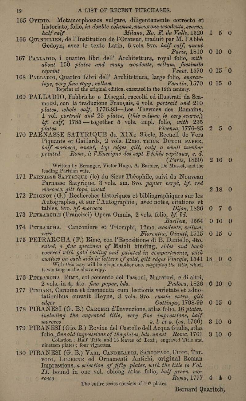 165 Ovrp1o. Metamorphoseos vulgare, diligentamente correcto et historiato, folio, in double columns, numerous woodcuts, scarce, half calf Milano, Ro. F. da Valle,1520 1 5 O 166 QuintiLiEn, de l’Institution de l’Orateur, traduit par M. PAbbé Gedoyn, avec le texte Latin, 6 vols. 8vo. half calf, uncut Paris, 1810 010 O 167 Pattapto, i quattro libri dell’ Architettura, royal folio, with about 150 plates and many woodcuts, vellum, facsimile reprint | Venet. 1570 015 0 168 PatLapio, Quattro Libri dell’ Architettura, large folio, engrav- ings, very fine copy, vellum Venetia, 1570 015 O Reprint of the original edition, executed in the 18th century. 169 PALLADIO, Fabbriche e Disegni, raccolti ed illustrati da Sca- mozzi, con la traduzione Frangais, 4 vols. portrait and 210 plates, whole calf, 1776-83—-Les Thermes des Romains, 1 vol. portrait and 25 plates, (this volume is very scarce,) hf. calf, 1785 —together 5 vols. impl. folio, with 235 plates Vicenza, 1776-85 2 5 O 170 PARNASSE SATYRIQUE du X1Xe Siécle, Recueil de Vers Piquants et Gaillards, 2 vols. 12mo. rH1ck DurcH PAPER, half morocco, uncut, top edges gilt, only a small number printed Rome, al Enseigne des sept Péchés capitaux, s. d. (Paris, 1860) 216 0 Written by Beranger, Victor Hugo, A. Barbier, De Musset, and the leading Parisian wits. 171 ParnassE SaTyRiQueE (le) du Sieur Théophile, suivi du Nouveau Parnasse Satyrique, 3 vols. sm. 8vo. papier vergé, hf. red morocco, gilt tops, uncut 218 0 172 Prranor (G.) Recherches historiques et bibliographiques sur les Autographes, et sur l’Autographie; avec notes, citations et tables, 8vo. hf. morocco Dijon, 1886 0 7 6 173 Perrarcusz (Francisci) Opera Omnia, 2 vols. folio, Af. bd. Basilea, 1554 010 O 174 Perrarcua. Canzoniere et Triomphi, 12mo. woodcuts, vellum, rare Florentie, Giuntit, 1515 015 O 175 PETRARCHA (F.) Rime, con l’Espositione di B. Daniello, 4to. ruled, a fine specimen of Maioli binding, sides and back covered with gold tooling and painted in compartments, with mottoes on each side in letters of gold, gilt edges Vinegia, 1541 18 O O With this copy will be given another one, supplying the title, which is wanting in the above copy. 176 PerrarcHa Rime, col comento del Tassoni, Muratori, e di altri, 2 vols. in 4, 4to. fine paper, bds. Padova, 1826 010 O 177 Prypart, Carmina et fragmenta cum lectionis varietate et adno- tationibus curavit Heyne, 3 yols. 8vo. russia extra, gilt edges Gottinge, 1798-99 015 O 178 PIRANESI (G. B.) Caroert d’Invenzione, atlas folio, 16 plates, including the engraved title, very fine impressions, half morocco s. l, et a. (ca. 1760) 810 O 179 PIRANESI (Gio. B.) Rovine del Castello dell Acqua Giulia, atlas folio, fine old impressions of the plates, bds. uncut Roma,1761 3810 O Collation : Half Title and 13 leaves of Text; engraved Title and nineteen plates; four vignettes. 180 PIRANESI (G. B.) Vast, Canpenanai, Sarcoraat, Crepr, Trt- PoDI, LucerNE ed Ornamenti Antichi, original Roman Impressions, a selection of fifty plates, with the title to Vol. II. bound in one vol. oblong atlas folio, half green mo- 7occo Roma, 1777 4 4 O The entire series consists of 107 plates. Bernard Quaritch,