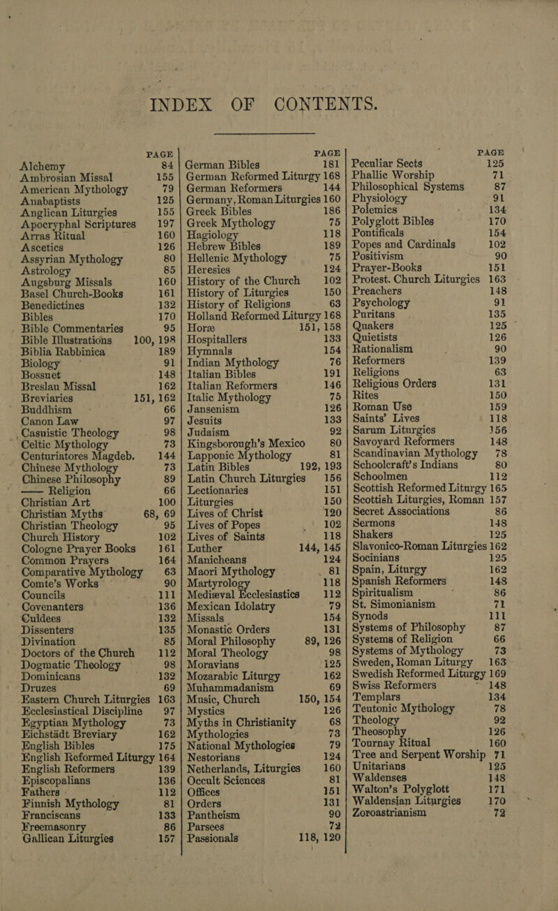 PAGE Alchemy 84 Ambrosian Missal 155 American Mythology 79 Anabaptists 125 - Anglican Liturgies 155 Apocryphal Scriptures 197 Arras Ritual 160 Ascetics 126 Assyrian Mythology 80 Astrolog 85 Augsburg Missals 160 Basel Church-Books 161 Benedictines 132 Bibles 170 Bible Commentaries 95 Bible Illustrations 100, 198 Biblia Rabbinica 189 Biology 91 Bossuet 148 Breslau Missal 162 Breviaries 151, 162 ' Buddhism 66 Canon Law 97 _Casuistic Theology 98 . Celtic Mythology 73 Centuriatores Magdeb. 144 Chinese Mythology 73 Chinese Philosophy 89 — Religion 66 Christian Art 100 Christian Myths’ 68, 69 Christian Theology 95 Church History 102 Cologne Prayer Books 161 Common Prayers 164 Comparative Mythology 63 Comte’s Works 90 Councils 111 Covenanters 136 Culdees 132 Dissenters 135 Divination 85 Doctors of the Church 112 Dogmatic Theology 98 Dominicans 132 Druzes 69 Eastern Church Liturgies 163 Ecclesiastical Discipline 97 Egyptian Mythology 73 Eichstaidt Breviary 162 English Bibles 175 English Keformed Liturgy 164 English Reformers 139 Episcopalians 136 Fathers - 112 Finnish Mythology 81 Franciscans 133 Freemasonry 86 Gallican Liturgies 157 PAGE German Bibles 181 German Reformed Liturgy 168 German Reformers 144 Germany, Roman Liturgies 160 Greek Bibles 186 Greek Mythology 75 Hagiology 118 Hebrew Bibles 189 Hellenic Mythology 75 Heresies 124 History of the Church 102 History of Liturgies 150 History of Religions 63 Holland Reformed Liturgy 168 Hors 151, 158 Hospitallers 133 Hymnals 154 Indian Mythology 76 Italian Bibles 191 Italian Reformers 146 Italic Mythology 75 Jansenism 126 Jesuits 133 Judaism 92 Kingsborough’s Mexico 80 Lapponic Mythology 81 Latin Bibles 192, 193 Latin Church Liturgies 156 Lectionaries 151 Liturgies 150 Lives of Christ 120 Lives of Popes 102 Lives of Saints 118 Luther 144, 145 Manicheans 124 Maori Mythology . 81 Martyrology 118 Mediaeval Ecclesiastics 112 Mexican Idolatry 79 Missals 154 Monastic Orders 131 Moral Philosophy 89, 126 Moral Theology 98 Moravians 125 Mozarabic Liturgy 162 Muhammadanism 69 Music, Church 150, 154 Mystics 126 Myths in Christianity 68 Mythologies 73 National Mythologies 79 Nestorians 124 Netherlands, Liturgies 160 Occult Sciences 81 Offices 151 Orders 131 Pantheism 90 Parsees 72 Passionals 118, 120 PAGE Peculiar Sects 125 Phallie Worship ral Philosophical Systems 87 Physiology 91 Polemics 134 Polyglott Bibles 170 Pontificals 154 Popes and Cardinals 102 Positivism 90 Prayer-Books 151 Protest. Church Liturgies 163 Preachers 148 Psychology 91 Puritans 135 Quakers 125 Quietists 126 Rationalism 90 Reformers 139 Religions 63 Religious Orders 131 Rites 150 Roman Use 159 Saints’ Lives 118 Sarum Liturgies 156 Savoyard Reformers 148 Scandinavian Mythology 78 Schoolcraft’s Indians 80 Schoolmen 112 Scottish Reformed Liturgy 165 Scottish Liturgies, Roman 157 Secret Associations 86 Sermons 148 Shakers 125 Slavonico-Roman Liturgies 162 Socinians 125 Spain, Liturgy 162 Spanish Reformers 148 Spiritualism 86 St. Simonianism 71 Synods 111 | Systems of Philosophy 87 Systems of Religion 66 Systems of Mythology 73 Sweden, Roman Liturgy 163 - Swedish Reformed Liturgy 169 Swiss Reformers 148 Templars 134 Teutonic Mythology 78 Theology 92 Theosophy 126 Tournay Ritual 160 Tree and Serpent Worship 71 Unitarians 125 Waldenses 148 Walton’s Polyglott 171 Waldensian Liturgies 170 Zoroastrianism 72