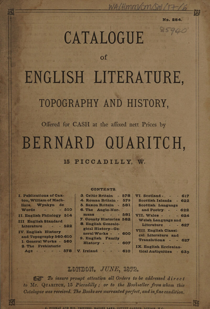            CATALOGUE of  15 PICCADILLY, W.  ees ured CONTENTS. . ‘I. Publications of Cax-— 3. Celtic Britain - 578 | VI.Scotland-. - - 617 ton,’ William of Mach- 4. Roman Britain - 579 ScottishIslands - 622 * linia, Wynkyn de 5. Saxon Britain - 581/ Scottish Language | ‘Worde - - - $10] 6.The Anglo-Nor- — and Poetry: - - 622 “{P II. English Philology 514 ct eran nae A pes VII. Wales - - - 624 = .Cc Histori III English Standard _ 7. County Histories 582 Welsh Language and ' 8. English Genealo-. Literature - - 627 |}, Isiterature - - 522 gical History—Ge- : ‘IV. English History | pO Pes VIII. Ei gnee Classi- Byes sc cal Literature and o, SUM Topography 560-10) 9. English Family Translations - 627 1. General Works - 560 | frigtory - - - 607 5 ‘x 2.The Prehistoric IX. English Ecclesias- i ae ee 578 V. Ireland - - - 610 tical Antiquities - G35 ie z avo LONDON, JUNE, 1372, fe eS To insure prompt attention all Orders to be addressed direct : ee to. ete Quarrrcn, 15 Piccadilly ; or to the Bookseller from whom this “a Catalogue was received, The Books are warranted perfect, and in fine condition.     