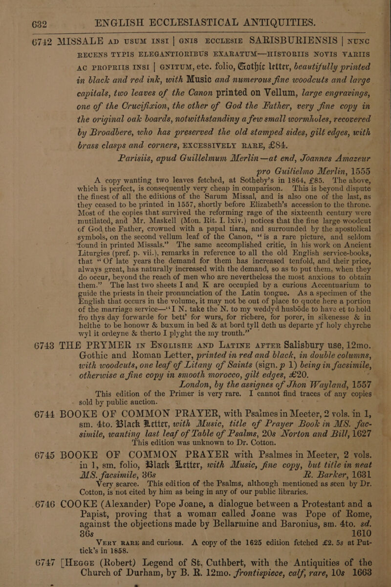 632 ENGLISH ECCLESIASTICAL ANTIQUITIES. ii ac enna eMC SI Wh PERI 6742 MISSALE ap vusum inst | enis EcctEsIE SARISBURIENSIS | none RECENS TYPIS ELEGANTIORIBUS EXARATUM—HISTORIIS NOVIS VARIIS AC PROPRIIS INSI | @nitUM, ete. folio, Crothic letter, beautifully printed capitals, two leaves of the Canon printed on Vellum, large engravings, one of the Crucifixion, the other of God the Father, very fine copy in the original oak boards, notwithstandiny a few small wormholes, recovered by Broadbere, who has preserved the old stamped sides, gilt edges, with brass clasps and corners, EXCESSIVELY RARE, £84. Parisiis, apud Guillelmum Merlin —at end, Joannes Amazeur pro Guilielmo Merlin, 1555 which is perfect, is consequently very cheap in comparison. This is beyond dispute the finest of all the editions of the Sarum Missal, and is also one of the last, as they ceased to be printed in 1557, shortly before Elizabeth’s accession to the throne. Most of the copies that survived the reforming rage of the sixteenth century were mutilated, and Mr. Maskell (Mon. Rit. I. lxiv.) notices that the fine large woodcut of God the Father, crowned with a papal tiara, and surrounded by the apostolical symbols, on the second vellum leaf of the Canon, ‘“‘is a rare picture, and seldom “found in printed Missals.” The same accomplished critic, in his work on Ancient Liturgies (pref. p. vii.), remarks in reference to all the old English service-books, that “Of late years the demand for them has increased tenfold, and their price, always great, has naturally increased with the demand, so as to put them, when they do occur, beyond the reach of men who are nevertheless the most anxious to obtain them.” The last two sheets I and K are occupied by a curious Accentuarium to guide the priests in their pronunciation of the Latin tongue. As a specimen of the English that occurs in the volume, it may not be out of place to quote here a portion of the marriage service—‘‘I N. take the N. to my weddyd husbdde to have et to hold fro thys day forwarde for bett’ for wurs, for richere, for porer, in sikenesse &amp; in helthe to be honowr &amp; buxum in bed &amp; at bord tyll deth us departe yf holy chyrche wyl it ordeyne &amp; therto I plyght the my trouth.” — 6743 THE PRYMER ry Evetisne anp Latine arrer Salisbury use, 12mo. Gothic and Roman Letter, printed in red and black, in double columns, with woodcuts, one leaf of Litany of Saints (sign. p 1) being in facsimile, otherwise a fine copy in smooth morocco, gilt edges, £20. i, London, by the assignes of Jhon Wayland, 1557 This edition of the Primer is very rare. I cannot find traces of any copies - sold by public auction. or ee SS sm. 4to. Black Detter, with Music, title of Prayer Book in MS. fac- simile, wanting last leaf of Table of Psalms, 20s Norton and Bill, 1627 This edition was unknown to Dr. Cotton. 6745 BOOKE OF COMMON PRAYER with Psalmes in Meeter, 2 vols. in 1, sm, folio, Black Letter, with Music, fine copy, but title in neat MS. facsimile, 36s KR. Barker, 1631 Very scarce. This edition of the Psalms, although mentioned as seen by Dr. Cotton, is not cited by him as being in any of our public libraries. 6746 COOKE (Alexander) Pope Joane, a dialogue between a Protestant and a Papist, proving that a woman called Joane was Pope of Rome, against the objections made by Bellarmine and Baronius, sm. 4to. sd. 36s ‘Bio VERY RARE and curious. &lt;A copy of the 1625 edition fetched £2. 5s at Put- tick’s in 1858. 6747 [Heacr (Robert) Legend of St, Cuthbert, with the Antiquities of the ~