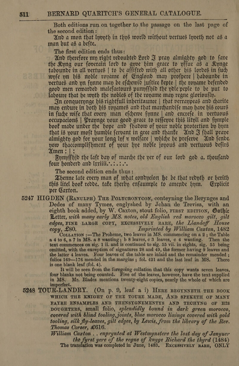 Both editions run on together to the passage on the last page of the second edition : And a mon that Iyoyth in thys world without vertues lyveth not as a man but a8 a befte. The first edition ends thus: And therefore my right redoubted Lord J pray almighty god to fave the Kyng our foverain lord to qnve him grace to yffue as a Kynge tabounde in all vertued | to be affifted with all other bid Lordes in fuch whfe yn his noble roname of Cnglond may profpere | habounde in yertuecs and yn fynne may be efchewid juftice Eepte | the roname defended good men rewarded malefactours punyffhid the ydle peple to be put to laboure that he wyth the nobles of the roname may regne glorioufly. Sn conquernnge hid rightfull inheritaunce | that verranpeads and charite may endure in both his ronames and that marchandife may have his cours in fuche wife that every man efdyewe fynne | and encrefe in vertuous occupacions | Praynge your good grace to reffenve this lityll and fymple boof made under the hope and fhadow of your noble protection by hym that ig your moft Humble fervant in gree and thane And FJ fhall praye almighty god for your long lyf &lt; welfare | whiche he preferve And fende sta eT Aaa of your hye noble joyous and vertuous defirs men: |: Syriyffhid the laft day of marche the yer of our lord god a. thoufand four honderd and Irritii.. 3.34. The second edition ends thus: | Shenne late every man of what condycion he be that redyth or herith this litel boof redde. tafe therby enfaumple to amende bym. Explicit per Garton. Dedes of many Tymes, englyshed by Jehan de Trevisa, with an eighth book added, by W. Caxton, stout folio, FIRst EDITION, Gothic Petter, with many early MS. notes, old English red morocco gilt, gilt edges, FINE LARGE COPY, EXCESSIVELY RARE, the Llandaff House copy, £80. Imprinted by William Caxton, 1482 CoLLATIon :—The Proheme, two leaves in MS. commencing on a 2 ; the Table a 4 to 6,27 in MS. a 8 wanting; b 8 leaves,c 3 leaves, c 4 wanting. Then the text commences on sig. 1 ii. and is continued to sig. 55 vii. in eights, sig. 55 being omitted, with the exception of signatures 28 and 49, the former having 9 leaves and the latter 4 leaves. Four leaves of the table are inlaid and the remainder mended ; folios 169—176 mended in the margins ; fol. 421 and the last leaf in MS. ‘There is one blank leaf (fol. 4). ' It will be seen from the foregoing collation that this copy wants seven leaves, four blanks not being counted. Five of the leaves, however, have the text supplied in MS. Mr. Blades mentions twenty-eight copies, nearly the whole of which are WHICH THE KNIGHT OF THE TOURE MADE, AND SPEKETH OF MANY FAYRE ENSAMPLES AND THENSYGNEMENTYS AND TECHYNG oF Hts pouGHTERS, small folio, splendidly bound in dark green morocco, covered with blind tooling, joints, blue morocco linings covered with gold tooling, silk fly-leaves, gilt edges, by Lewis, from the library of the Rev. Thomas Corser, £616. William Caxton . . enprynted at Westmynstere the last day of Janyuer the fyrst yere of the regne of knyge Richard the thyrd (1484) The translation was completed in June, 1483, ExcrssivELy RARE, ONLY