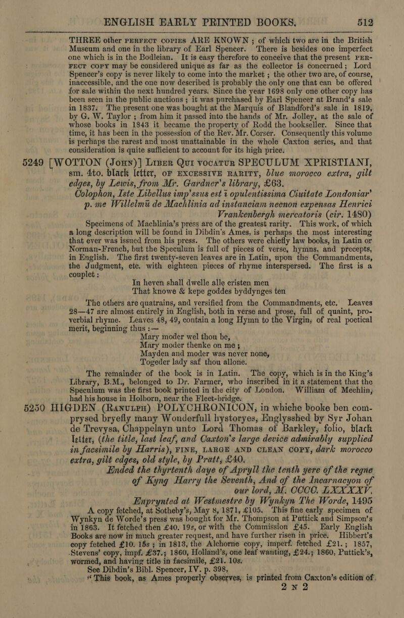 THREE other perFect corres ARE KNOWN ; of which two are in the British Museum and one in the library of Karl Spencer. ‘There is besides one imperfect one which is in the Bodleian. It is easy therefore to conceive that the present rER- FECT Copy may be considered unique as far as the collector is concerned; Lord Spencer’s copy is never likely to come into the market ; the other two are, of course, inaccessible, and the one now described is probably the only one that can be offered for sale within the next hundred years. Since the year 1698 only one other copy has been seen in the public auctions ; it was purchased by Earl Spencer at Brand’s sale in 1837. The present one was bought at the Marquis of Blandford’s sale in 1819, by G. W. Taylor ; from him it passed into the hands of Mr. Jolley, at the sale of whose books in 1843 it became the property of Rodd the bookseller. Since that time, it has been in the possession of the Rev. Mr. Corser. Consequently this volume is perhaps the rarest and most unattainable in the whole Caxton series, and that consideration is quite sufficient to account for its high price. 5249 [WOTTON (Jony)] Liper Qui vocatun SPECULUM XPRISTIANT, sm. 4to. black letter, of ExcusstvE RARITY, blue morocco extra, gilt edges, by Lewis, from Mr. Gardner's library, £63. Colophon, Iste Libellus imp’ ssus est 1 opulentissima Ciuttate Londoniar’ p.me Willelmu de Machlinia ad instanciam neenon expensas Henrict Vrankenbergh mercatoris (cir. 1480) Specimens of Machlinia’s press are of the greatest rarity. This work, of which a long description will be found in Dibdin’s Ames, is perhaps the most interesting that ever was issued from his press. ‘The others were chiefly law books, in Latin or Norman-French, but the Speculum is full of pieces of verse, hymns, and precepts, in English. ‘The first twenty-seven leaves are in Latin, upon the Commandments, the +} udgment, etc. with eighteen pieces of rhyme interspersed. The first is a couplet ; Tn heyen shall dwelle alle cristen men That knowe &amp; kepe goddes byddynges ten The others are quatrains, and versified from the Commandments, etc, Leaves 28—47 are almost entirely in English, both in verse and prose, full of quaint, pro- verbial rhyme. Leaves 48, 49, contain a long Hymn to the Virgin; of real poetical merit, beginning thus :— Mary moder wel thou be, Mary moder thenke on me ; Mayden and moder was never none, Togeder lady saf thou allone. The remainder of the book is in Latin. The copy, which is in the King’s Library, B.M., belonged to Dr. Farmer, who inscribed in it a statement that the Speculum was the first book printed in the city of London. William of Meehlin, had his house in Holborn, near the Fleet-bridge. ] ) 5250 HIGDEN. (RanutpH) POLYCHRONICON, in whiche booke ben com- prysed bryefly many Wonderfull hystoryes, Englysshed by Syr Johan de Trevysa, Chappelayn unto Lord Thomas of Barkley, folio, black Ietier, (the tatle, last leaf, and Casxton’s large device admirably supplied in facsimile by Harris), FINE, LARGE AND CLEAN COPY, dark morocco extra, gilt edges, old style, by Pratt, £40. Ended the thyrtenth daye of Apryll the tenth yere of the regne of Kyng Harry the Seventh, And of the Inearnacyon of our lord, M. COCO. LXXXXV, Einprynted at Westmestre by Wynkyn The Worde, 1495 A copy fetched, at Sotheby’s, May 8, 1871, £105. ‘This fine early specimen of Wynkyn de Worde’s press was bought for Mr. Thompson at Puttick and Simpson’s in 1863. It fetched then £40. 19s, or with the Commission £45. Early English Books are now in much greater request, and have further risen in price. Hibbert’s copy fetched £10. 15s ; in 1813, the Alchorne copy, imperf. fetched £21.; 1857, Stevens’ copy, impf. £37.; 1860, Holland’s, one leaf wanting, £24.; 1860, Puttick’s, wormed, and having title in facsimile, £21. 10s. See Dibdin’s Bibl. Spencer, IV. p. 398, This book, as Ames properly observes, is printed from Caxton’s edition of. oh ay 2N 2