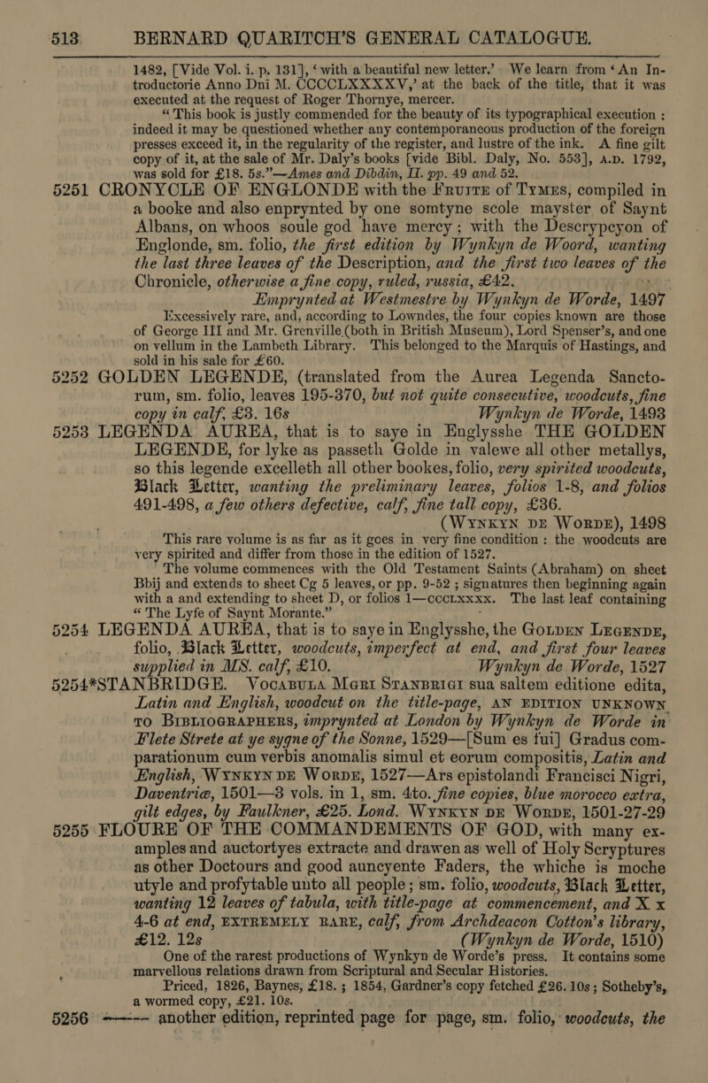  1482, [Vide Vol. i. p. 181], ‘ with a beautiful new letter.” We learn from ‘An In- troductorie Anno Dni M. CCCCLXXXXV,’ at the back of the title, that it was executed at the request of Roger Thornye, mercer. “ This book is justly commended for the beauty of its typographical execution : indeed it may be questioned whether any contemporancous production of the foreign presses exceed it, in the regularity of the register, and lustre of the ink. A fine gilt copy of it, at the sale of Mr. Daly’s books [vide Bibl. Daly, No. 553], a.p. 1792, was sold for £18. 5s.”—Ames and Dibdin, Il. pp. 49 and 52. a booke and also enprynted by one somtyne scole mayster of Saynt Albans, on whoos soule god have mercy; with the Descrypcyon of Englonde, sm. folio, the first edition by Wynkyn de Woord, wanting the last three leaves of the Description, and the first two leaves of the Chronicle, otherwise a fine copy, ruled, russia, £42. eo Emprynted at Westmestre by Wynkyn de Worde, 1497 Excessively rare, and, according to Lowndes, the four copies known are those of George III and Mr. Grenville (both in British Museum), Lord Spenser’s, and one on vellum in the Lambeth Library. This belonged to the Marquis of Hastings, and sold in his sale for £60. rum, sm. folio, leaves 195-370, but not quite consecutive, woodcuts, fine copy in calf, £3. 16s Wynkyn de Worde, 1493 LEGENDE, for lyke as passeth Golde in valewe all other metallys, so this legende excelleth all other bookes, folio, very spirited woodcuts, Black Wetter, wanting the preliminary leaves, folios 1-8, and folios 491-498, a few others defective, calf, fine tall copy, £36. (WynkYN DE Worps), 1498 This rare volume is as far as it goes in very fine condition : the woodcuts are very spirited and differ from those in the edition of 1527. The volume commences with the Old Testament Saints (Abraham) on sheet Bbij and extends to sheet Cg 5 leaves, or pp. 9-52 ; signatures then beginning again with a and extending to sheet D, or folios 1—cccrxxxx. The last leaf containing “ The Lyfe of Saynt Morante.” ; folio, Black Letter, woodcuts, imperfect at end, and first four leaves supplied in MS. calf, £10. Wynkyn de Worde, 1527 Latin and English, woodcut on the title-page, AN EDITION UNKNOWN To BIBLIOGRAPHERS, imprynted at London by Wynkyn de Worde in Flete Strete at ye sygne of the Sonne, 1529—([Sum es fui] Gradus com- parationum cum verbis anomalis simul et eorum compositis, Latin and English, WYNKYN DE WorpDE, 1527—Ars epistolandi Francisci Nigri, Daventrie, 1501—3 vols. in 1, sm. 4:to. fine copies, blue morocco extra, gilt edges, by Faulkner, £25. Lond. WyNKYN DE Worpk, 1501-27-29  amples and auctortyes extracte and drawen as well of Holy Scryptures as other Doctours and good auncyente Faders, the whiche is moche utyle and profytable unto all people; sm. folio, woodcuts, Black etter, wanting 12 leaves of tabula, with title-page at commencement, and X x 4-6 at end, EXTREMELY RARE, calf, from Archdeacon Cotton’s library, £12. 12s (Wynkyn de Worde, 1510) One of the rarest productions of Wynkyn de Worde’s press. It contains some marvellous relations drawn from Scriptural and Secular Histories. Priced, 1826, Baynes, £18. ; 1854, Gardner’s copy fetched £26. 10s ; Sotheby’s, a wormed copy, £21. 10s. another edition, reprinted page for page, sm. folio, woodeuts, the