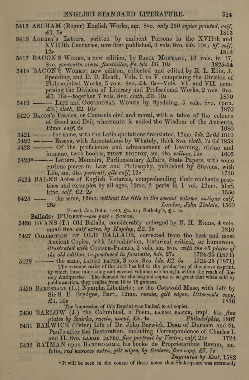 5415 sigh (Roger) English Works, sm. 8vo. only 250 copies printed, calf, 1815 5416 mer cas Teel written by ane Persons in the XVIIth and XVITIth Centuries, now first published, 3 vols. 8vo. bds. 10s; hf. calf, 128 1813 5417 BACON’S Works, a new edition, by Bastn Montaav, 16 vols. in 17, Svo. portraits, views , facsimiles, gc. bds. £6. 10s 1825-34 a8 BACON’S Works; new edition, collected and edited by R. L. Ellis, J. Spedding, and D. D. Heath, Vols. I. to V. comprising the Division of Philosophical Works, 5 vols, 8vo, £4. Gs—Vols. VI. and VII. com- prising the Division oF Literary and Professional Works, 2 vols. 8vo. £1. 16s—together 7 vols. 8vo. cloth, £3. 10s 1870 5419 ——-— Lire and Occastonan Works by Spedding, 5 vols. 8vo. (pub. £3.) cloth, £2. 10s 1870 5420 Bacon’s Essaies, or Counsels civil and moral, with a table of the colours of Good na Evil, whereunto is added tiie Wisdom of the Antients, 12mo. calf, 6s 1680 5421 ——— the same, with the Latin quotations translated, 12mo. dds. 2s 6d 1819 5422 ——— Hssays, with Annotations by Whately, thick Svo. cloth, 7s 6d 1858 §423 ——— Of the proficience and advancement of Learning, divine and humane, twoo bookes, FIRST EDITION, sm. 4to. vellum, 15s 1605 §423*——-— Letters, Memoirs, Parliamentary Affairs, State Papers, with some curious pieces in Tae and Philosophy, published by Stevens, with Life, sm. 4to. portrait, gilt calf, 12s 1736 5424 BALE’S Actes of English Votaries, comprehending their unchaste prac- tises and examples by all ages, 12mo, 2 2 parts in 1 vol. 12mo. black letter, calf, £2. 2s 1550 5425 ——— the same, 12mo. without the title to the second volume, antique calf, 28s London, John “Tisdale, 1560 . Priced, Jas. Bohn, 1840, £2. 28; Sotheby’s, £1. 4s. Ballads: D’Urrny—see post : Sonas. 5426 EVANS (T.) Old Ballads, considerably enlarged by R. H. Evans, 4 vols. small 8vo. calf extra, by Hayday, £2, 2s 1810 5427 Contection or OLD BALL ADS, corrected from the best and most Ancient Copies, with Introduction, historical, critical, or humorous, illustrated with CopPER-PLATES, 2 vols. sm. 8vo. with ‘the 45 plates of the old edition, re-produced in facsimile, bds. 27s 1724-25 (1871) 5498 ——— the same, LARGE PAPER, 3 vols. 8vo. bds. £2.58 1724-25 (1871) The extreme rarity of the work has led to the production of the above re-print, by which these interesting and coveted volumes are brought within the reach of lite- rary Antiquaries. The demand for the original copies is so great that when sold by public auction, they realize from 10 to 12 guineas, 5429 BarKspaLe (C.) Nympha Libethris ; or the Gotawold Muse, with Life by Sir 8. E. Brydges, Bart., 12mo. russia, gilt edges, Uiterson’s copy, £1. 10s 1816 The Impression of this Reprint was limited to 41 copies, 5480 BARLOW (J.) the Columbiad, a Poem,. LARGE PAPER, impl. 4to. fine plates by Smirke, russia, uncut, £4. 4s Philadelphia, 1807 5431 BARWICK (Peter) Life of Dr. J ann Barwick, Dean of Durham and St. Paul’s after the Restoration, including Correspondence of Charles I. and II. 8vyo. LARGE PAPER, fine portrait by Vertue, calf, 25s 1724, 5432 BATMAN upon Barrnotome, his booke de Proprietatibus Rerum, sn). folio, red morocco extra, gilt edges, by Riviere, ma copy, &amp;7. 7s mprinted by Hast, 1582 “Tt will be seen in the course of these notes ae K akespeare was extremely