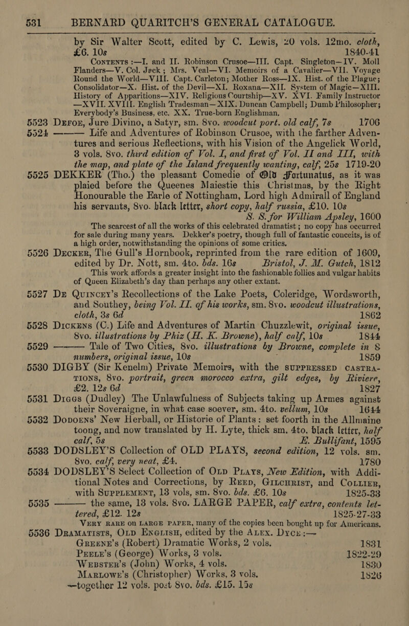 by Sir Walter Scott, edited by C. Lewis, 40 vols. 12mo. cloth, £6. 10s 1840-41 Contents :—TI. and II. Robinson Crusoe—JII. Capt. Singleton—IV. Moll Flanders—V. Col. Jack ; Mrs. Veal—VI. Memoirs of a Cavalier—VII. Voyage Round the World—VIII. Capt. Carleton; Mother Ross—I1X. Hist. of the Plague; Consolidator—X. Hist. of the Devil—XI. Roxana—XII. System of Magic— XIII. History of Apparitions—XIV. Religious Courtship—XV. XVI. Family Instructor —XVII. XVIII. English Tradesman— XIX. Duncan Campbell; Dumb Philosopher; Everybody’s Business, etc. XX. True-born Englishman. 5523 Durox, Jure Divino, a Satyr, sm. 8vo. woodcut port. old calf, 7s 1706 5524 ——— Life and Adventures of Robinson Crusoe, with the farther Adven- tures and serious Reflections, with his Vision of the Angelick World, 3 vols. 8vo. third edition of Vol. I, and first of Vol. II and ITI, with the map, and plate of the Island frequently wanting, calf, 25s 1719-20 5525 DEKKER (Tho.) the pleasant Comedie of @lv¥ Jgfortunatus, as it was plaied before the Queenes Maiestie this Christmas, by the Right Honourable the Earle of Nottingham, Lord high Admirall of England his servants, 8vo. black letter, short copy, half russia, £10. 10s S. 8. for William Apsley, 1600 The scarcest of all the works of this celebrated dramatist ; no copy has occurred for sale during many years. Dekker’s poetry, though full of fantastic conceits, is of a high order, notwithstanding the opinions of some critics, 5526 Decker, The Gull’s Hornbook, reprinted from the rare edition of 1609, edited by Dr. Nott, sm. 4to. bds. 16s Bristol, J. M. Gutch, 1812 This work affords a greater insight into the fashionable follies and vulgar habits of Queen Elizabeth’s day than perhaps any other extant. 5527 Dr Quincey’s Recollections of the Lake Poets, Coleridge, Wordsworth, and Southey, beng Vol. LI. of his works, sm. 8v0. woodcut illustrations, cloth, 3s 6d 1862 5528 Dickens (C.) Life and Adventures of Martin Chuzzlewit, original issue, 8vo. illustrations by Phiz (H. K. Browne), half calf, 10s 1844 5529 ——— Tale of Two Cities, 8vo. illustrations by Browne, complete in &amp; numbers, original issue, 10s , 1859 5580 DIGBY (Sir Kenelm) Private Memoirs, with the suPpPRESSED CASTRA- TIONS, 8vo. portrait, green moroceo extra, gilt edges, by Riviere, £2. 12s 6d 1827 5581 Diaes (Dudley) The Unlawfulness of Subjects taking up Armes against their Soveraigne, in what case soever, sm. 4to. vellum, 10s 1644 5582 Dopoens’ New Herball, or Historie of Plants: set foorth in the Allmaine toong, and now translated by H. Lyte, thick sm. 4to. black letter, half calf, 5s Ei. Bullifant, 1595 5588 DODSLEY’S Collection of OLD PLAYS, second edition, 12 vols. sm. 8vo. calf, very neat, £4. 1780 5534 DODSLEY’S Select Collection of Oty Prays, New Edition, with Addi- tional Notes and Corrections, by Rerp, Gincurist, and Cotzier,  with SUPPLEMENT, 18 vols, sm. 8vo. dds. £6. 10s 1825-33 55385 — the same, 13 vols. 8vo. LARGE PAPER, calf extra, contents let- tered, £12. 12s | 1825-27-33 VERY RARE On LARGE PAPER, many of the copies been bought up for Americans, 55386 Dramatists, OLD Enartsu, edited by the ALex. Dycy:— GreEENE’s (Robert) Dramatic Works, 2 vols, 1831 PEELE’s (George) Works, 3 vols. 1822-29 WessteEr’s (John) Works, 4 vols. 1830 Maruowe’s (Christopher) Works, 3 vols. 1826 —together 12 yols. post 8vo. dds, £15. 15s