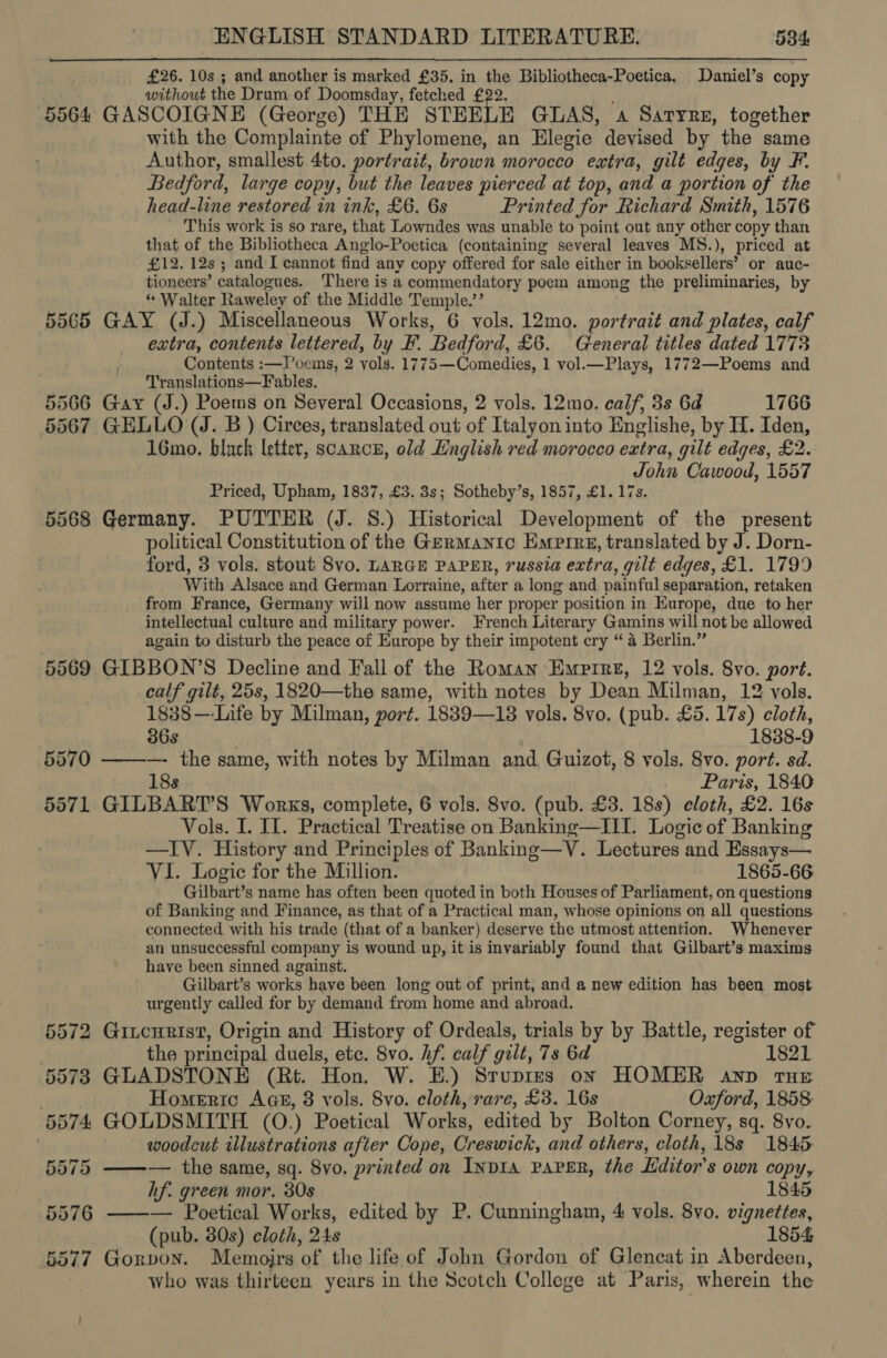 £26. 10s ; and another is marked £35, in the Bibliotheca-Poetica. Daniel’s copy without the Drum of Doomsday, fetched £22. : 5564 GASCOIGNE (George) THE STEELE GLAS, a Saryre, together with the Complainte of Phylomene, an Elegie devised by the same Author, smallest 4to. portrait, brown morocco extra, gilt edges, by F. Bedford, large copy, but the leaves pierced at top, and a portion of the head-line restored in ink, £6. 6s Printed for Richard Smith, 1576 This work is so rare, that Lowndes was unable to point out any other copy than that of the Bibliotheca Anglo-Poetica (containing several leaves MS.), priced at £12. 12s ; and I cannot find any copy offered for sale either in booksellers’ or auc- tioneers’ catalogues, There is a commendatory poem among the preliminaries, by “ Walter Raweley of the Middle Temple.’’ . 5565 GAY (J.) Miscellaneous Works, 6 vols. 12mo. portrait and plates, calf extra, contents lettered, by F. Bedford, £6. General titles dated 1773 Contents :—TPoems, 2 vols. 1775—Comedies, 1 vol.—Plays, 1772—Poems and T'ranslations—F ables. 566 Gay (J.) Poems on Several Occasions, 2 vols. 12mo. calf, 3s 6d 1766 567 GELLO (J. B ) Circes, translated out of Italyon into Englishe, by 1. Iden, 16mo. black letter, scarce, old English red morocco extra, gilt edges, £2. John Cawood, 1557 Priced, Upham, 1837, £3. 3s; Sotheby’s, 1857, £1. 17s. 5568 Germany. PUTTER (J. 8.) Historical Development of the present political Constitution of the Germanic Emprrg, translated by J. Dorn- ford, 3 vols. stout 8vo. LARGE PAPER, russia extra, gilt edges, £1. 1799 With Alsace and German Lorraine, after a long and painful separation, retaken from France, Germany will now assume her proper position in Europe, due to her intellectual culture and military power. French Literary Gamins will not be allowed again to disturb the peace of Europe by their impotent cry “4 Berlin.” 5569 GIBBON’S Decline and Fall of the Roman Empire, 12 vols. 8vo. port. calf gilt, 25s, 1820—the same, with notes by Dean Milman, 12 vols. 1838—-Life by Milman, port. 1839—18 vols. 8vo. (pub. £5. 17s) cloth, 5 5 36s 1838-9 5570 ——-—- the same, with notes by Milman and Guizot, 8 vols. 8vo. port. sd. 18s Paris, 1840 5571 GILBART’S Works, complete, 6 vols. 8vo. (pub. £3. 18s) cloth, £2. 16s Vols. I. II. Practical Treatise on Banking—ILI. Logic of Banking —IV. History and Principles of Banking—V. Lectures and Essays— VI. Logie for the Million. 1865-66 Gilbart’s name has often been quoted in both Houses of Parliament, on questions of Banking and Finance, as that of a Practical man, whose opinions on all questions connected with his trade (that of a banker) deserve the utmost attention. Whenever an unsuccessful company is wound up, it is invariably found that Gilbart’s maxims have been sinned against. Gilbart’s works have been long out of print, and a new edition has been most urgently called for by demand from home and abroad. 5572 Gincurist, Origin and History of Ordeals, trials by by Battle, register of the principal duels, etc. 8vo. hf. calf gilt, 7s 6d 1821 5573 GLADSTONE (Rt. Hon. W. E.) Srupres on HOMER anv THE Homeric Aas, 8 vols. 8vo. cloth, rare, £3. 16s Oxford, 1858: 5574 GOLDSMITH (O.) Poetical Works, edited by Bolton Corney, sq. 8vo. . woodcut illustrations after Cope, Creswick, and others, cloth, 18s 1845  5575 — the same, sq. 8vo. printed on INDIA PAPER, the Editor's own copy, hf. green mor. 30s 1845 5576 ——— Poetical Works, edited by P. Cunningham, 4 vols. 8vo. vignettes, (pub. 80s) cloth, 24s 1854 5577 Gorvon. Memoirs of the life of John Gordon of Glencat in Aberdeen, : who was thirteen years in the Scotch College at Paris, wherein the