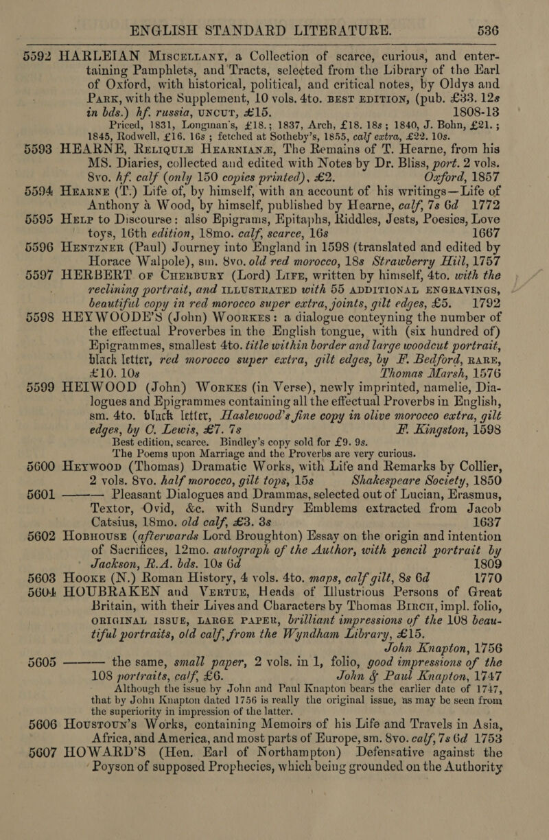 5592 HARLEIAN Miscerziany, a Collection of scarce, curious, and enter- taining Pamphlets, and Tracts, selected from the Library of the Earl of Oxford, with historical, political, and critical notes, by Oldys and Park, with the Supplement, 10 vols. 4to. BesT EDITION, (pub. £33. 12s in bds.) hf. russia, uNcuT, £15. 1808-13 Priced, 1831, Longinan’s, £18.; 1837, Arch, £18. 18s; 1840, J. Bohn, £21. ; 1845, Rodwell, £16. 16s ; fetched at Sotheby’s, 1855, calf extra, £22. 10s. 5598 HEARNE, Rertigurm HeEarnianz, The Remains of T. Hearne, from his MS. Diaries, collected aud edited with Notes by Dr. Bliss, port. 2 vols. Svo. Af. calf (only 150 copies printed), £2. Oxford, 1857 5594 Hearne (T.) Life of, by himself, with an account of his writings— Life of Anthony a W ood, by himself, published by Hearne, calf, 7s 6d 1772 5595 Hetr to Discourse: also Epigrams, Epitaphs, Riddles, Jests, Poesies, Love toys, 16th edition, 18mo. calf, scarce, 16s 1667 5596 Heyrzner (Paul) Journey into England i in 1598 (translated and edited by Horace Walpole), sm. 8vo. old red morocco, 18s Strawberry Hiil, 1757 5597 HERBERT or Curersury (Lord) Lirs, written by himself, 4to. with the reclining portrait, and ILLUSTRATED with 55 ADDITIONAL ENGRAVINGS, beautiful copy in red morocco super extra, joints, gilt edges, £5. 1792 5598 HEYWOODE’S (John) Woorkgs: a dialogue conteyning the number of the effectual Proverbes in the English tongue, with (six hundred of) Epigrammes, smallest 4to. title within border and large woodcut portrait, black letter, red morocco super extra, gilt edges, by F. Bedford, RaR®, £10. 108 Thomas Marsh, 1576 5599 HEITIWOOD (John) Workes (in Verse), newly imprinted, namelie, Dia- logues and Epigrammes containing all the effectual Proverbsin English, sm. 4to. black letter, aslewood’s fine copy in olive morocco extra, gilt edges, by C. Lewis, £7. 7s Ff. Kingston, 1598 Best edition, scarce. Bindley’s copy sold for £9. 9s. The Poems upon Marriage and the Proverbs are very curious. 5600 Hrywoop (Thomas) Dramatic Works, with Life and Remarks by Collier, 2 vols. 8vo. half morocco, gilt tops, 15s Shakespeare Society, 1850 5601 ——-— Pleasant Dialogues and Drammazs, selected out of Lucian, Erasmus, Textor, Ovid, &amp;c. with Sundry Emblems extracted from Jacob Catsius, 18mo. old calf, £3. 3s 1637 5602 Hoxsnovss (afterwards Lord Broughton) Essay on the origin and intention of Sacrifices, 12mo. autograph of the Author, with pencil portrait by Jackson, R. A. bds. 10s 6d 1809 5603 Hooxs (N.) Roman History, 4 vols. 4to. maps, calf gilt, 8s 6d 1770 5604 HOUBRAKEN and Vertur, Heads of Illustrious Persons of Great Britain, with their Lives and Characters by Thomas Brrcu, impl. folio, ORIGINAL ISSUE, LARGE PAPER, brilliant impressions of the 108 beau- tiful portraits, old calf, from the Wyndham Library, £15. John Knapton, 1756 5605 ——-— the same, small paper, 2 vols. in 1, folio, good impressions of the 108 portraits, calf, £6. John &amp;§ Paul Knapton, 1747 Although the issue by John and Paul Knapton bears the earlier date of 1747, that by John Knapton dated 1756 is really the original issue, as may be seen from the superiority in impression of the latter. 5606 Hovsroun’s Works, containing Memoirs of his Life and Travels in Asia, Africa, and America, and most parts of Europe, sm. 8vo. calf, 7s 6d 1753 5607 HOWARD’S (Hen. Earl of Northampton) Defensative against the ‘ Poyson of supposed Prophecies, which being grounded on the Authority