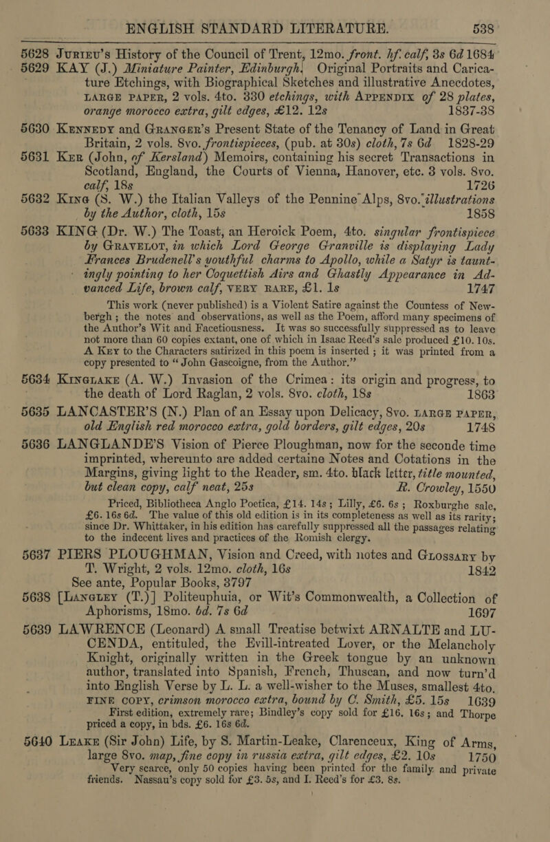 5628 Jurirv’s History of the Council of Trent, 12mo. front. hf calf, 3s 6d 1684 - 5629 KAY (J.) Miniature Painter, Edinburgh, Original Portraits and Carica- : ture Etchings, with Biographical Sketches and illustrative Anecdotes, LARGE PAPER, 2 vols. 4to. 330 etchings, with AppENDIx of 28 plates, orange morocco extra, gilt edges, £12. 12s 1837-38 5630 Kennepy and Grancer’s Present State of the Tenancy of Land in Great Britain, 2 vols. 8vo. frontispieces, (pub. at 30s) cloth, 7s 6d 1828-29 5631 Kerr (John, of Kersland) Memoirs, containing his secret Transactions in 3 Scotland, England, the Courts of Vienna, Hanover, etc. 3 vols. 8vo.  calf, 18s 1726 5632 Kina (S. W.) the Italian Valleys of the Pennine Alps, 8vo.ilustrations by the Author, cloth, 15s 1858 5633 KING (Dr. W.) The Toast, an Heroick Poem, 4to. singular frontispiece by GRAVELOT, in which Lord George Granville is displaying Lady Frances Brudenell’s uouthful charms to Apollo, while a Satyr is taunt- : ingly pointing to her Coquettish Aus and Ghastly Appearance in Ad- vanced Life, brown calf, VERY RARE, £1. 1s 1747 This work (never published) is a Violent Satire against the Countess of New- bergh ; the notes and observations, as well as the Poem, afford many specimens of the Author’s Wit and Facetiousness. It was so successfully suppressed as to leave not more than 60 copies extant, one of which in Isaac Reed’s sale produced £10. 10s. A Key to the Characters satirized in this poem is inserted ; it was printed from a copy presented to “ John Gascoigne, from the Author.” 5634 KinenaKke (A. W.) Invasion of the Crimea: its origin and progress, to the death of Lord Raglan, 2 vols. 8vo. cloth, 18s 1863 5635 LANCASTER’S (N.) Plan of an Essay upon Delicacy, 8vo. LanaE PapEr, old English red morocco extra, gold borders, gilt edges, 20s 1748 5636 LANGLANDE’S Vision of Pierce Ploughman, now for the seconde time imprinted, whereunto are added certaine Notes and Cotations in the Margins, giving light to the Reader, sm. 4to. black letter, title mounted, but clean copy, calf neat, 25s ft. Crowley, 155U Priced, Bibliotheca Anglo Poetica, £14. 14s; Lilly, £6. 6s; Roxburghe sale, £6.16s6d. The value of this old edition is in its completeness as well as its rarity; since Dr. Whittaker, in his edition has carefully suppressed all the passages relating to the indecent lives and practices of the Romish clergy. “4 5637 PIERS PLOUGHMAN, Vision and Creed, with notes and Guossary by T. Wright, 2 vols. 12mo. cloth, 16s 1842 See ante, Popular Books, 3797 5638 [Lanetry (T.)] Politeuphuia, or Wit’s Commonwealth, a Collection of Aphorisms, 18mo. 6d. 7s 6d 1697 56389 LAWRENCE (Leonard) A small Treatise betwixt ARNALTE and LU- CENDA, entituled, the Evill-intreated Lover, or the Melancholy Knight, originally written in the Greek tongue by an unknown author, translated into Spanish, French, Thuscan, and now turn’d into English Verse by L. L. a well-wisher to the Muses, smallest 4to. FINE COPY, crimson morocco extra, bound by C. Smith, £5.15s 1639 _ First edition, extremely rare; Bindley’s copy sold for £16. 16s; and Thorpe priced a copy, in bds. £6. 16s 6d. 5640 Lzaxe (Sir John) Life, by 8S. Martin-Leake, Clarenceux, King of Arms, large 8vo. map, fine copy in russia extra, gilt edges, £2. 10s 1750 Very scarce, only 50 copies having been printed for the family and private friends. Nassau’s copy sold for £3. 5s, and I. Reed’s for £3. 8s.