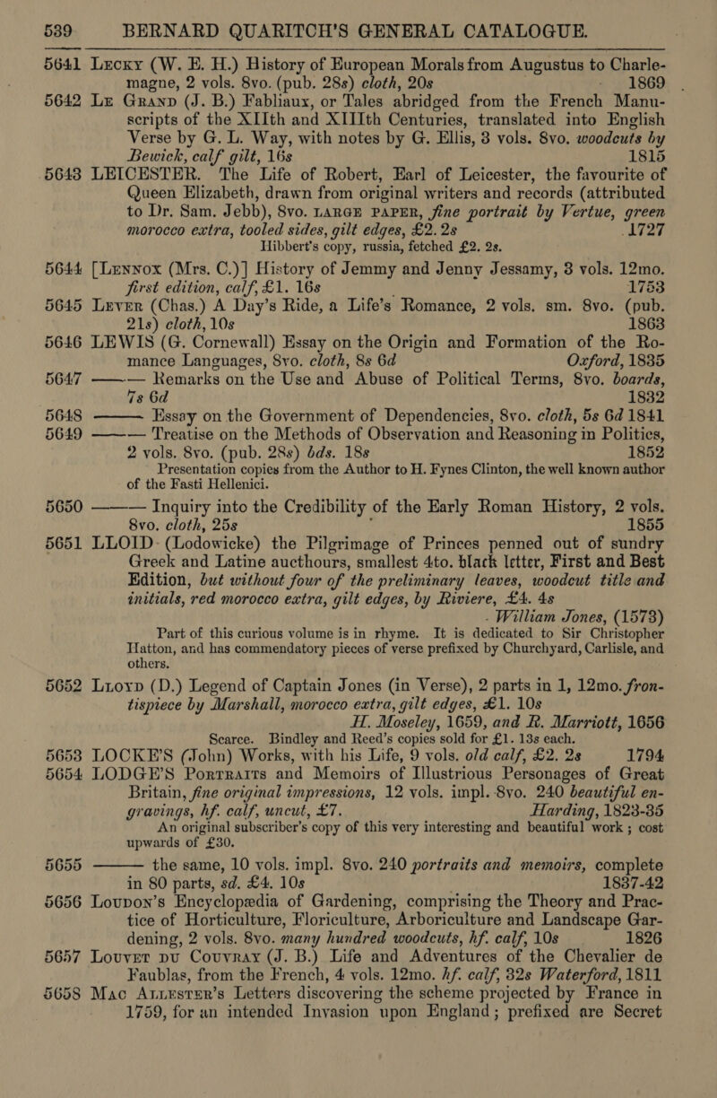 5641 Lecxy (W. E. H.) History of European Morals from Augustus to Charle- magne, 2 vols. 8vo. (pub. 28s) cloth, 20s - 1869 5642 Le Granp (J. B.) Fabhaux, or Tales abridged from the French Manu- scripts of the XIIth and XIIIth Centuries, translated into English Verse by G. L. Way, with notes by G. Ellis, 3 vols. 8vo. woodcuts by Bewick, calf gilt, 16s 1815 5648 LEICESTER. The Life of Robert, Earl of Leicester, the favourite of @ueen Elizabeth, drawn from original writers and records (attributed to Dr. Sam. Jebb), 8vo. LARGE PAPER, jine portrait by Vertue, green morocco extra, tooled sides, gilt edges, £2. 2s L727 Ilibbert’s copy, russia, fetched £2. 2s. 5644 [Lenyox (Mrs. C.)] History of Jemmy and Jenny Jessamy, 3 vols. 12mo. first edition, calf, £1. 16s 1783 5645 Lever (Chas.) A Day’s Ride, a Life’s Romance, 2 vols. sm. 8vo. (pub. 21s) cloth, 10s 1863 5646 LEWIS (G. Cornewall) Essay on the Origin and Formation of the Ro- mance Languages, 8vo. cloth, 8s 6d Oxford, 1835 5647 ——— Remarks on the Use and Abuse of Political Terms, 8vo. boards, 7s 6d 1832 5648 Essay on the Government of Dependencies, 8vo. cloth, 5s 6d 1841 5649 ——-— Treatise on the Methods of Observation and Reasoning in Politics, 2 vols. 8vo. (pub. 28s) dds. 18s 1852 Presentation copies from the Author to H. Fynes Clinton, the well known author of the Fasti Hellenici. — Inquiry into the Credibility of the Early Roman History, 2 vols. 8vo. cloth, 25s 1855 5651 LLOID- (Lodowicke) the Pilgrimage of Princes penned out of sundry Greek and Latine aucthours, smallest 4to. black letter, First and Best Edition, but without four of the preliminary leaves, woodcut title and initials, ‘red morocco extra, gilt edges, by Riviere, £4. 4s - William Jones, (1573) Part of this curious volume is in rhyme. It is dedicated to Sir Christopher bral and has commendatory pieces of verse prefixed by Churchyard, Carlisle, and others 5652 Luoyp (D.) Legend of Captain Jones (in Verse), 2 parts in 1, 12mo. ae tispiece by Marshall, morocco extra, gilt edges, £1. 10s H. Moseley y, 1659, and &amp;. Marriott, 1656 Scarce. Bindley and Reed’s copies sold for £1. 13s each. 56538 LOCKE’S (John) Works, with his Life, 9 vols. old calf, £2. 2s 1794 5654 LODGE’S Porrrarits and Memoirs of Illustrious Personages of Great Britain, fine original impressions, 12 vols. impl. 8vo. 240 beautiful en- gravings, hf. calf, uncut, £7. Harding, 1823-35 An original subscriber’s copy of this very interesting and beautiful work ; cost upwards of £30. 5655 the same, 10 vols. impl. 8vo. 240 portraits and memoirs, complete in 80 parts, ie: £4. 10s 1837-42 5656 Lovupon’s Encyclopedia of Gardening, comprising the Theory and Prac- tice of Horticulture, Floriculture, Arboriculture and Landscape Gar- dening, 2 vols. 8vo. many hundred woodcuts, hf. calf, 10s 1826 5657 Louvet pu Couvray (J. B.) Life and Adventures of the Chevalier de Faublas, from the French, 4 vols. 12mo. hf. calf, 32s Waterford, 1811 5658 Mac Arzester’s Letters discovering the scheme projected by France in 1759, for an intended Invasion upon England; prefixed are Secret   