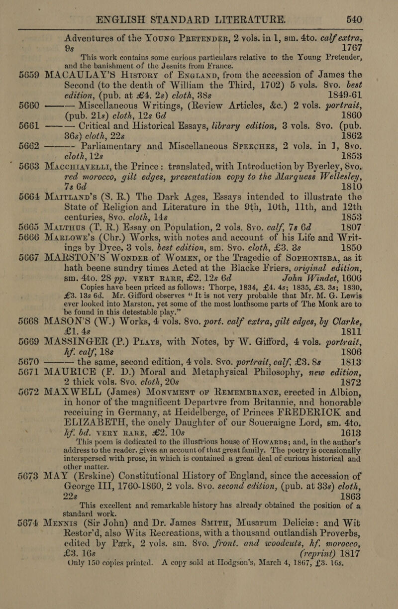 Adventures of the Youne PRETENDER, 2 vols. in 1, sin. 4to. calf extra, 9s 1767 This work contains some curious particulars relative to the Young Pretender, and the banishment of the Jesuits from France. 5659 MACAULAY’S History of Enatanp, from the accession of James the Second (to the death of William the Third, 1702) 5 vols. 8vo. best edition, (pub. at £4. 2s) cloth, 38s 1849-61 5660 ——— Miscellaneous Writings, (Review Articles, &amp;c.) 2 vols. portrait, (pub. 21s) cloth, 12s 6d 1860 5661 ——— Critical and Historical Essays, library edition, 3 vols. 8vo. (pub. 36s) cloth, 22s 1862 5662 ———-- Parliamentary and Miscellaneous SprEcnEs, 2 vols, in J, 8vo. cloth, 12s 1853 * 5663 Maccutavextt, the Prince: translated, with Introduction by Byerley, 8vo, red morocco, gilt edges, presentation copy to the Marquess Wellesley, 7s 6d 1810 5664 Marrnann’s (S. R.) The Dark Ages, Essays intended to illustrate the State of Religion and Literature in the 9th, 10th, 11th, and 12th centuries, 8vo. cloth, 14s 1853 5665 Maxruus (T. R.) Essay on Population, 2 vols. 8vo. calf, 7s 6d 1807 5666 Marztowe’s (Chr.) Works, with notes and account of his Life and Writ- ings by Dyce, 8 vols. best edition, sm. 8vo. cloth, £3. 3s 1850 5667 MARSTON’S Wonper of Women, or the Tragedie of SopHONTISBA, as it hath beene sundry times Acted at the Blacke Friers, original edition, sm. 4to. 28 pp. VERY RARE, £2. 12s 6d John Windet, 1606 Copies have been priced as follows: Thorpe, 1834, £4. 4s; 1835, £3. 8s; 1830, £3. 138s 6d. Mr. Gifford observes “ It is not very probable that Mr. M. G. Lewis ever looked into Marston, yet some of the most loathsome parts of The Monk are to be found in this detestable play.” 5668 MASON’S (W.) Works, 4 vols. 8vo. port. calf extra, gilt edges, by Clarke, 181 1 £1. 4s 5669 MASSINGER (P.) Prays, with Notes, by W. Gifford, 4 vols. portrait, hf. calf, 18s 1806 5670 ———— the same, second edition, 4 vols. 8vo. portrait, calf, £3. 8s 1813 5671 MAURICE (F. D.) Moral and Metaphysical Philosophy, new edition, 2 thick vols. 8vo. cloth, 20s 1872 5672 MAXWELL (James) MonvMENT oF REMEMBRANCE, erected in Albion, in honor of the magnificent Departvre from Britannie, and honorable receiuing in Germany, at Heidelberge, of Princes FREDERICK and ELIZABETH, the onely Daughter of our Soueraigne Lord, sm. 4to. hf. bd. VERY RARE, £2. 10s 16138 This poem is dedicated to the illustrious house of Howarps; and, in the author’s address to the reader, gives an account of that great family. ‘The poetry is occasionally interspersed with prose, in which is contained a great deal of curious historical and other matter. 56738 MAY (Erskine) Constitutional History of England, since the accession of George III, 1760-1860, 2 vols. 8vo. second edition, (pub. at 33s) cloth, 22s 1863 This excellent and remarkable history has already obtained the position of a standard work. 5674 Mernnis (Sir John) and Dr. James Smrrn, Musarum Delicie: and Wit Restor'd, also Wits Recreations, with a ‘thousand outlandish Proverbs, edited by Park, 2 vols. sm. 8vo. front. and woodcuts, hf. morocco, £3. 16s (repr int) 1817 Only 150 copies printed. A copy sold at Hodgson’s, March 4, 1867, £3. 16s,