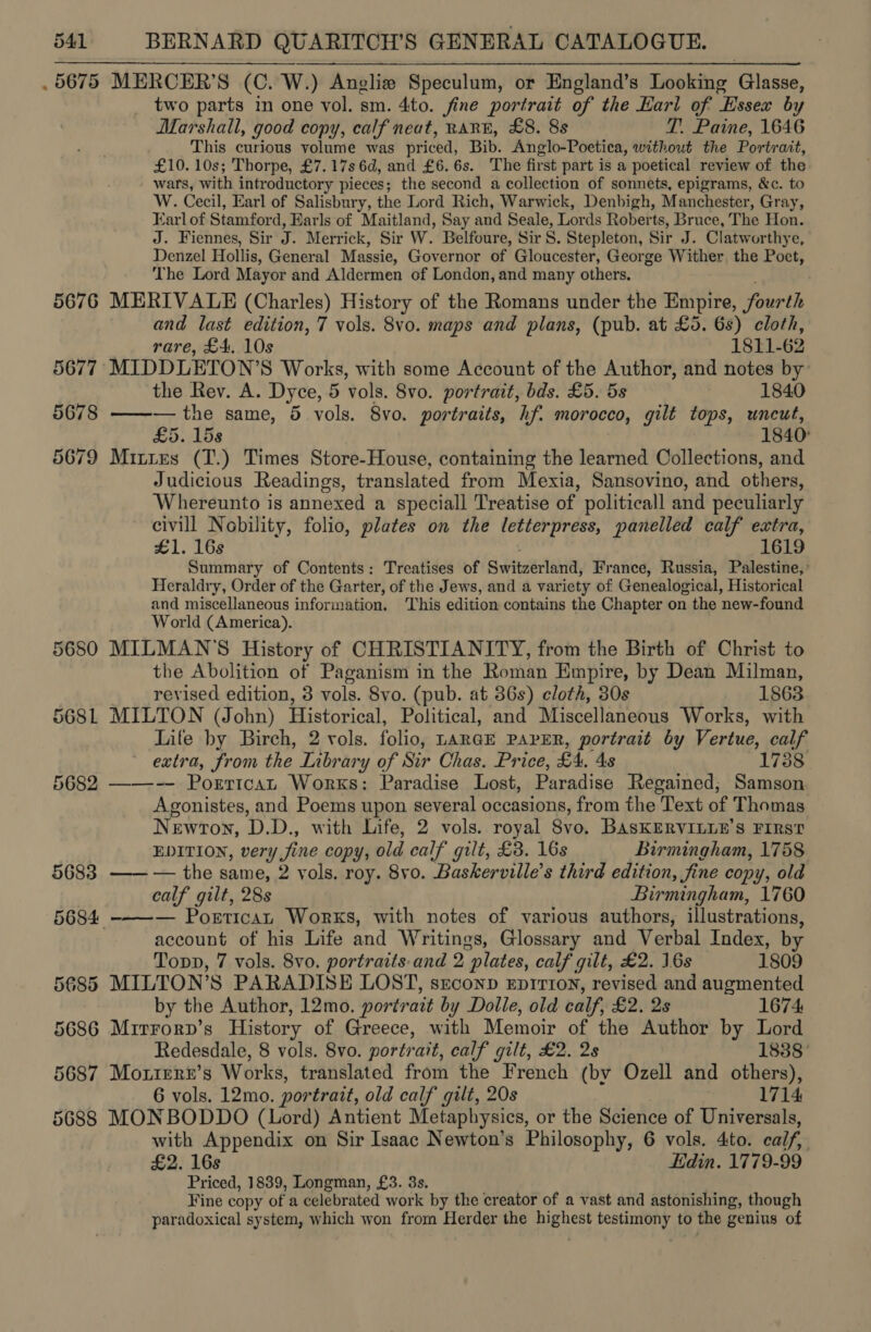 . 5675 MERCER’S (C. W.) Anglie Speculum, or England’s Looking Glasses: two parts in one vol. sm. 4to. fine portrait of the Eari of Essex by Marshall, good copy, calf neat, RARE, £8. 8s T. Paine, 1646 This curious volume was priced, Bib. Anglo-Poetica, without the Portrait, £10. 10s; Thorpe, £7.17s 6d, and £6.6s. The first part is a poetical review of the wars, with introductory pieces; the second a collection of sonnets, epigrams, &amp;c. to W. Cecil, Earl of Salisbury, the Lord Rich, Warwick, Denbigh, Manchester, Gray, Earl of Stamford, Earls of Maitland, Say and Seale, Lords Roberts, Bruce, The Hon. J. Fiennes, Sir A) Merrick, Sir W. Belfoure, Sir 8. Stepleton, Sir J. Clatworthye, Denzel Hollis, General Massie, Governor of Gloucester, George Wither the Poct, The Lord Mayor and Aldermen of London, and many others. 5676 MERIVALE (Charles) History of the Romans under the Empire, fourth and last edition, 7 vols. 8vo. maps and plans, (pub. at £5. 6s) cloth, rare, £4. 10s 1811-62 5677 MIDDLETON’S Works, with some Account of the Author, and notes by the Rev. A. Dyce, 5 vols. 8vo. portrait, bds. £5. 5s 1840 5678 ——— the same, 5 vols. 8vo. portraits, hf. morocco, gilt tops, uncut, £5. 15s 1840 5679 Mittes (T.) Times Store-House, containing the learned Collections, and Judicious Readings, translated from Mexia, Sansovino, and others, Whereunto is annexed a speciall Treatise of politicall and peculiarly civill Nobility, folio, plates on the letterpress, panelled calf extra, £1. 168 1619 Summary of Contents: Treatises of Switzerland, France, Russia, Palestine,’ Heraldry, Order of the Garter, of the Jews, and a variety of Genealogical, Historical and miscellaneous information. ‘This edition contains the Chapter on the ‘new-found World (America). 5680 MILMAN'S History of CHRISTIANITY, from the Birth of Christ to the Abolition of Paganism in the Roman Empire, by Dean Milman, revised edition, 3 vols. 8vo. (pub. at 36s) cloth, 30s 1863 568L MILTON (John) Historical, Political, and Miscellaneous Works, with Life by Birch, 2 vols. folio, LARGE PAPER, portrait by Vertue, calf extra, from the Inbrary of Sir Chas. Price, £4, 4s 1738 5682 ——--— Porrtcan Works: Paradise Lost, Paradise Regained; Samson Agonistes, and Poems upon several occasions, from the Text of Thomas Newron, D.D., with Life, 2 vols. royal Svo, BASKERVILDE’S FIRS? EDITION, very y fine copy, old calf gut, £3. 16s Birmingham, 1758 5683 ——— the same, 2 vols. roy. 8vo. Baskerville’s third edition, fine copy, old calf gilt, 28s Birmingham, 1760 — Portican Works, with notes of various authors, illustrations, account of his Life and Writings, Glossary and Verbal Index, by Topp, 7 vols. 8vo. portraits. and 2 “plates, calf gilt, £2. 16s 1809 5685 MILTON’S PARADISE LOST, sreconp EDITION, revised and augmented by the Author, 12mo. portrait by Doile, old calf, £2, 2s 1674: 5686 Mirrorp’s History of Greece, with Memoir of the Author by Lord Redesdale, 8 vols. 8vo. portrait, calf gilt, £2. 2s 1888 5687 Moxtere’s Works, translated from the French (by Ozell and others), 6 vols. 12mo. portrait, old calf gilt, 20s 1714 5688 MONBODDO (Lord) Antient Metaphysics, or the Science of Universals, with Appendix on Sir Isaac Newton’s Philosophy, 6 vols. 4ito. calf, £2. 16s Edin. 1779-99 Priced, 1839, Longman, £3. 3s. Fine copy of a celebrated work by the creator of a vast and astonishing, though paradoxical system, which won from Herder the highest testimony to the genius of 5684 