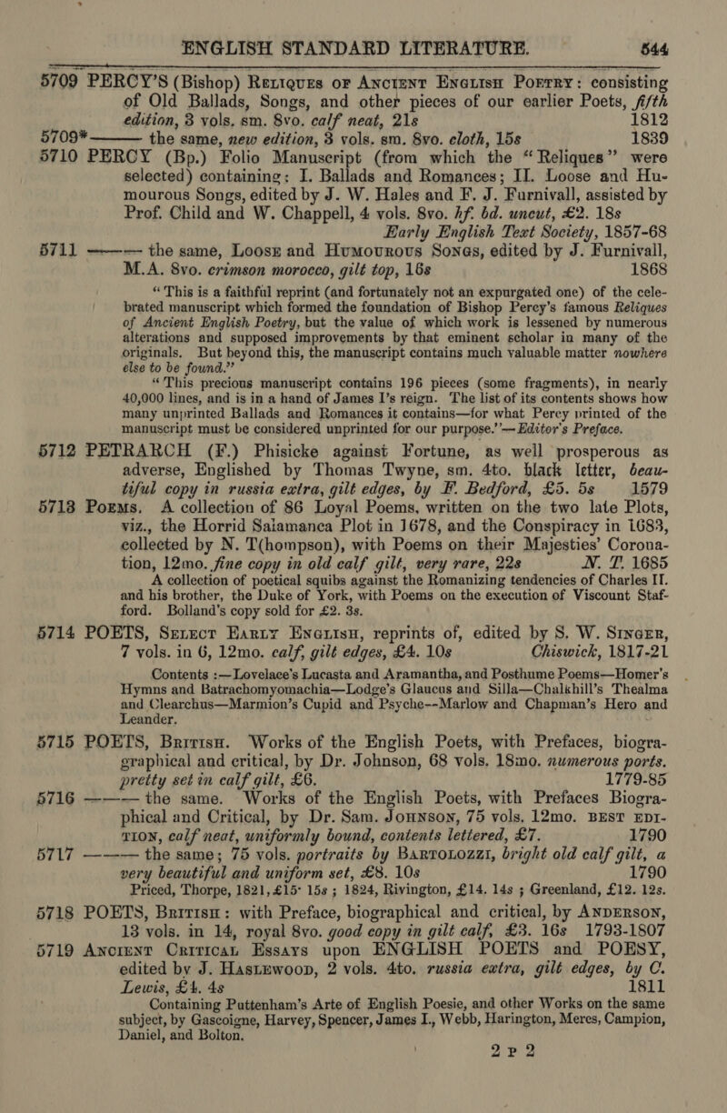 5709 PERCY’S (Bishop) Rextgves oF Anctent Enexisn Porrry: consisting of Old Ballads, Songs, and other pieces of our earlier Poets, fi/th edition, 3 vols, sm. 8vo. calf neat, 21s 1812 5709* the same, new edition, 3 vols. sm. Syo. cloth, 15s 1839 5710 PERCY (Bp.) Folio Manuscript (from which the “ Reliques’’ were selected) containing: I. Ballads and Romances; II. Loose and Hu- mourous Songs, edited by J. W. Hales and F. J. Furnivall, assisted by Prof. Child and W. Chappell, 4 vols. 8vo. hf bd. uncut, £2. 18s Early English Text Society, 1857-68 5711 ——-— the same, Loosz and Humovrovs Sonas, edited by J. Furnivall, M.A. 8vo. crimson morocco, gilt top, 168 1868 “ This is a faithful reprint (and fortunately not an expurgated one) of the cele- brated manuscript which formed the foundation of Bishop Perey’s famous Reliques of Ancient English Poetry, but the value of which work is lessened by numerous alterations and supposed improvements by that eminent scholar in many of the originals, But beyond this, the manuscript contains much valuable matter nowhere else to be found.” “This precious manuscript contains 196 pieces (some fragments), in nearly 40,000 lines, and is in a hand of James I’s reign. The list of its contents shows how many unprinted Ballads and Romances it contains—for what Percy printed of the manuscript must be considered unprinted for our purpose.’’—~ Editor's Preface. 5712 PETRARCH (F.) Phisicke against Fortune, as well prosperous as adverse, Englished by Thomas Twyne, sm. 4to. black letter, beau- tiful copy in russia extra, gilt edges, by F. Bedford, £5. 5s 1579 5718 Poems. A collection of 86 Loyal Poems, written on the two late Plots, viz., the Horrid Salamanca Plot in 1678, and the Conspiracy in 1683, collected by N. T(hompson), with Poems on their Majesties’ Corona- tion, 12mo. fine copy in old calf gilt, very rare, 22s N. T. 1685 A collection of poetical squibs against the Romanizing tendencies of Charles IT. and his brother, the Duke of York, with Poems on the execution of Viscount Staf- ford. Bolland's copy sold for £2. 3s. 5714 POETS, Serect Earty Enews, reprints of, edited by S. W. Srincer, 7 vols. in 6, 12mo. calf, gilt edges, £4. 10s Chiswick, 1817-21 Contents :~— Lovelace’s Lucasta and Aramantha, and Posthume Poems—Homer’s Hymns and Batrachomyomachia—Lodge’s Glaucus and Silla—Chalkhill’s Thealma and Clearchus—Marmion’s Cupid and Psyche--Marlow and Chapman’s Hero and Leander. 5715 POETS, Bririse. Works of the English Poets, with Prefaces, biogra- graphical and critical, by Dr. Johnson, 68 vols. 18mo. numerous ports. pretty set im calf gilt, £6. 1779-85 5716 ——-— the same. Works of the English Poets, with Prefaces Biogra- phical and Critical, by Dr. Sam. Jonnsoyn, 75 vols, 12mo. BEST EDI- TION, calf neat, uniformly bound, contents lettered, £7. 1790 5717 —-—-— the same; 75 vols. portraits by Bartouozzi, bright old calf gilt, a very beautiful and uniform set, £8. 10s 1790 Priced, Thorpe, 1821,£15° 15s ; 1824, Rivington, £14. 14s ; Greenland, £12. 12s. 5718 POETS, Britis: with Preface, biographical and critical, by ANDERSON, | 13 vols. in 14, royal 8vo. good copy in gilt calf, £3. 16s 1793-1807 5719 Ancrent Critica Essays upon ENGLISH POETS and POESY, edited by J. Hastuwoon, 2 vols. 4to. russia extra, gilt edges, by C. Lewis, £4. 48 1811 Containing Puttenham’s Arte of English Poesie, and other Works on the same subject, by Gascoigne, Harvey, Spencer, James I., Webb, Harington, Meres, Campion, Daniel, and Bolton. ute Poa  