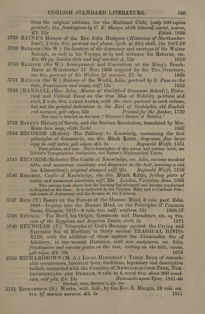 from the original editions, for the Maitland Club, (only 100 copies printed), 4to. frontispiece by C. K. Sharpe, cloth lettered, uncut, scarce, £2. 15s Edinb. 1838 57388 RAINE’S Memoir of the Rev. John Hodgson (Historian of Northumber- land), 2 vols. 8vo. portrait and plates, (pub. at 28s) cloth, 18s 1857-58 5739 Rateten (Sir W.) Declaration of the demeanor and carriage of Sir Walter Kaleigh, as well in his Voyage, as in and sithence his Returne, sm. 4to. 63 pp. besides title and leaf marked A, 12s 1618 6740 Rateran (Sir W.) Arraignment and Conviction at the King’s Bench- Barre at Winchester 17 Noy. 1608 coppied by Sir Tho. Overbury,  sm. 4to. portrait of Sir Walter, hf. morocco, £1. 8s 1648 5741 Raxreiau (Sir W.) History of the World, folio, portrait by S. Pass on the title, frontispiece and maps, calf, 12s 1652 5742 [RANDALL (Rev. John, Master of Guildford Grammar School)), Histo- rical and Critival Essay on the true Rise of Nobility, political and. civil, 2 vols. 8vo. LARGE PAPER, with the rare portrait to each volume, but not the printed dedication to the Karl of Godolphin, old English red morocco, gilt edges, 32s Printed for the Author, 1720 The copy is lettered on the back “ Wharton’s History of Nobility.” 5743 Ranxn’s History of Servia, and the Servian Revolution, translated by Mrs. Kerr, 8vo. map, cloth, 7s 6d 1847 5744, RECORDE (Robert) The Pathway to Knowledg, containing the first principles of Geometrie, sm. 4to. Black Wetter, diagrams, fine large copy in calf extra, gilt edges, £3. 3s Reginald Wolfe, 1551 First edition, and rare. For a description of this scarce and curious work, see Dibdin’s Typographical Antiquities, and Hutton’s Mathematicai Tracts. 5745 RECORDE (Roberte) The Castle of Knowledge, sm. folio, ewrious woodcut title, and numerous woodcuts and diagrams in the text, wanting a vite (an Admonition), original stamped calf, 25s Reginald Wolfe, 1556 5746 Recorpr, Castle of Knowledge, sm. 4to. Slack Letter, folding plate of scales and numerous woodcuts, calf, 20s London, Valentine Sims, 1596 This curious book shews how far learning had advanced and become popularised in England at the time. It is dedicated to the Princess Mary and to Cardinal Pole ; and treats of Astronomy and the System of the Universe. 5747 Rep (T.) Essays on the Powers of the Human Mind, 8 vols. port. Hdin. 1808—Inguiry into the Human Mind, on the Principles of Common Sense, Glasgow, 1817—4 vols. 8vo. calf, uniform, 12s 1808-17 - 5748 Rivinre. The Devil, his Origin, Greatness and Decadence, sm. sq. 8vo. cuts of the Egyptian and Assyrian Devils, cloth, 5s : 1871 5749 REYNOLDS (J.) Triumphs of God’s Revenge against the Crying and Execrable Sin of Murther, in thirty several TRAGICAL HISTO- RIES, with the addition of those against the Abominable Sin of Adultery, in ten *several Histories, with new sculptures, sm. folio, frontispiece and curious plates on the teat, writing on the title, russia, gilt edges, £4. 10s 1679 5750 RICHARDSON’S (M. A.) Locat Hisrorran’s Taste Boox of remark- able occurrences, historical facts, traditions, legendary and descriptive ballads connected with the Counties of NewcastrLE-upon-Tynz, Nor- THUMBERLAND AND Dura, 8 vols. in 4, royal 8vo, above 900 wood- cuts, calf gilt, £4. 10s Newcastle-upon- Tyne, 1841-46 Fetched, 1855, Sotheby’s, £5. 10s. 5751 Ricwarpson (S.) Works, with Life, by the Rey. E. Mangin, 19 vols. sm. Svo. hf. maroon morocco, £4. 4s ec. 1811