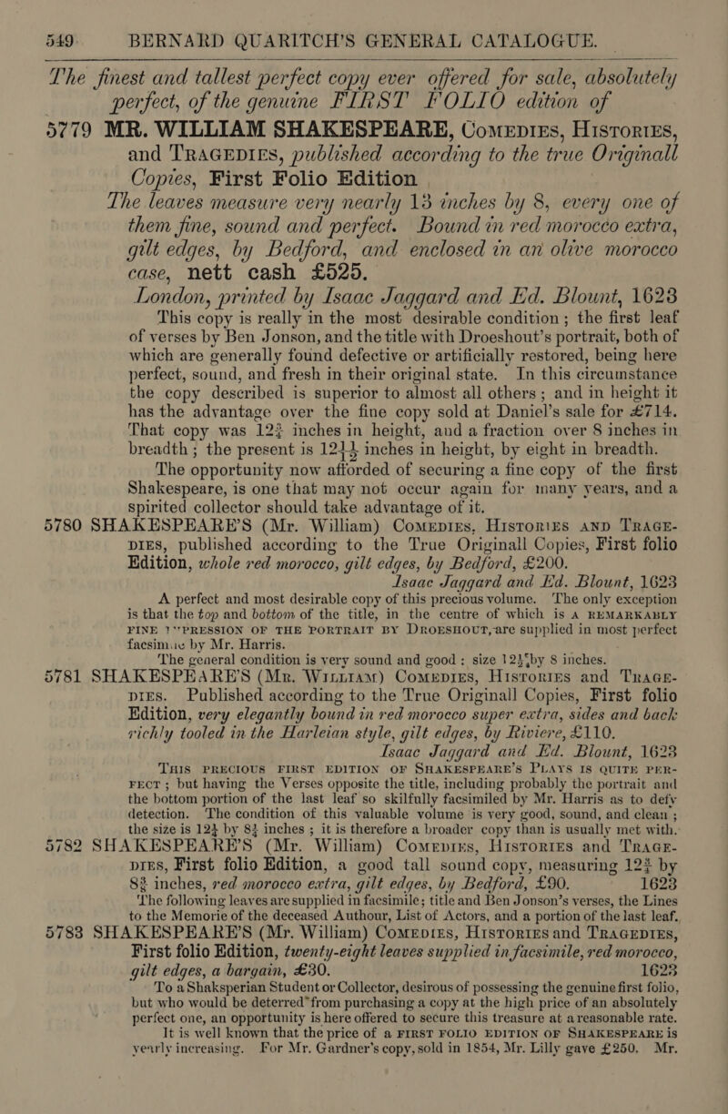   The Jinest and tallest perfect copy ever offered for sale, absolutely perfect, of the genuine FIRST FOLIO edition of 9779 MR. WILLIAM SHAKESPEARE, Comepies, Histories, and TRAGEDIES, published according to the true Orrginall Copies, First Folio Edition | The leaves measure very nearly 13 inches by 8, every one of them fine, sound and perfect. Bound in red morocco extra, gut edges, by Bedford, and enclosed in an olive morocco case, nett cash £525. London, printed by Isaac Jaggard and Ed. Blount, 1628 This copy is really in the most desirable condition ; the first leaf of verses by Ben Jonson, and the title with Droeshout’s portrait, both of which are eenerally found defective or artificially restored, being here perfect, sound, and fresh in their original state. In this circumstance the copy described is superior to almost, all others ; and in height it has the advantage over the fine copy sold at Daniel’s sale for £714. That copy was 12$ inches ie height, and a fraction over 8 inches in breadth ; the present is 1243 inches in height, by eight in breadth. The opportunity now afforded of securing a fine copy of the first Shakespeare, is one that may not occur again for many years, and a spirited collector should take advantage of it. 5780 SHAKESPEARE’S (Mr. William) Comeptres, Histories anp TRAGE- DIES, published according to the True Originall Copies, First folio Edition, whole red morocco, gilt edges, by Bedford, £200. Isaac Jaggard and Ed. Blount, 1623 A perfect and most desirable copy of this precious volume. The only exception is that the top and bottom of the title, in the centre of which is A REMARKABLY FINE 1‘'PRESSION OF THE PORTRAIT BY DroEsHovt, are supplied in most perfect facsimue by Mr. Harris. . The general condition is very sound and good : size 12}%by 8 inches. 5781 SHAKESPEARBE’S (Mr. Witrtaswr) Comepres, Hisrorres and TraGe- — pies. Published according to the True Original] Copies, First folio Edition, very elegantly bound in red morocco super extra, sides and back vichly tooled in the Harleian style, gilt edges, by Riviere, £110. Isaac Jaggard and Ed. Blount, 1628 THIS PRECIOUS FIRST EDITION OF SHAKESPEARE’S PLAYS IS QUITE PER- FECT ; but having the Verses opposite the title, including probably the portrait and the bottom portion of the last leaf so skilfully facsimiled by Mr. Harris as to defy detection. The condition of this valuable volume is very good, sound, and clean ; the size is 124 by 84 inches ; it is therefore a broader copy than is usually met with. 782 SHAKESPEARE’S: (Mr. William) Comevres, Historres and Tr AGE- pres, First folio Edition, a good tall sound copy, measuring 12 by 83 inches, red morocco extra, gilt edges, by Bedford, £90. 1623 ‘The following leaves are supplied in facsimile; title and Ben Jonson’s v erses, the Lines to the Memorie of the deceased Authour, List of Actors, and a portion of the last leaf. 57838 SHAKESPEARE’S (Mr. William) Comerotes, Histories and TraceprEs, First folio Edition, twenty-eight leaves supplied in facsimile, red morocco, gilt edges, a bargain, £30. 1628 To aShaksperian Student or Collector, desirous of possessing the genuine first folio, but who would be deterred”from purchasing a copy at the high price of an absolutely perfect one, an opportunity is here offered to secure this treasure at a reasonable rate. It is well known that the price of a FIRST FOLIO EDITION OF SHAKESPEARE is yearly increasing. For Mr, Gardner's copy, sold in 1854, Mr. Lilly gave £250. Mr.