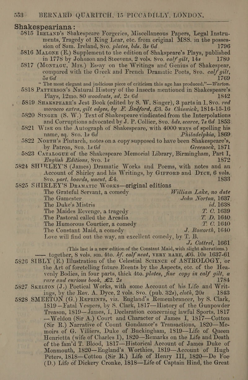 5d3 - BERNARD QUARITCH, io! PIC Onptu LY, LONDON,  Shakespeariana: 5815 Inetanp’s Shakespeare Forgeries, Miscellaneous Papers, Legal Instru- ments, Tragedy of King Lear, etc. from original MSS. in the posses- sion of Sam. Ireland, 8vo. plates, bds. 3s Gd 1796 5816 Manone (E.) Supplement to the edition of Shakspeare’s Plays, published in 1778 by Johnson and Steevens, 2 vols. 8vo. calf gilt, 14s 1780 5817 (Montacu, Mrs.) Essay on the Writings and Genius of Shakespear, compared with the Gr eek and French Dramatic Poets, 8yo. calf gilt, 5s 6d 1769 “ The most elegant and judicious piece of criticism this age has produced.”— Warton. 5818 Parrerson’s Natural History of the Insects mentioned in Shakespeare’s Plays, 12mo. 80 woodcuts, sd, 2s 6d 1842 5819 SHaksPearn’s Jest Book (edited by S. W. Singer), 8 parts in 1, 8vo. ved morocco extra, gilt edges, by F. Bedford, £3. 5s Chiswick, 1814-15-16 5820 Sincer (S. W.) Text of PER AE vindicated from the Interpolations and Corruptions advocated by J. P. Collier, 8vo. dds. scarce, 7s 6d 1853 5821 Wuse on the Autograph of Shakespeare, with 4000 ways of spelling his name, sq. Svo. 1s 6d Philadelphia, 1869 5822 Nortu’s Plutarch, notes ona copy supposed to have been Shakespeare’s, by Patron, 8vo. 1s 6d Greenock, 1871 5823 Catatoaur of the Shakespeare Memorial Library, Birmingham, Part rt; English Editions, 8vo. 1s 1872 5824 SHTRLEY’S (James) Dramatic Works and Poems, with notes and an Account of Shirley and his Writings, by Girrorp and Dyce, 6 vols. Svo. port. boards, uncut, £4. 1833 5825 SHIRLEY’S Dramatic Worxks—original editions The Grateful Servant, a comedy William Lake, no date The Gamester John Norton, 1637 The Duke’s Mistris id. 1638 The Maides Revenge, a tragedy | T. C. 1689 The Pastoral called the Arcadia T. D. 1640 The Humorous Courtier, a comedy T. C. 1640 The Constant Maid, a comedy J. Roworth, 1640 . Love will find out the way, an excellent comedy, by T. B. J, Cottrel, 1661 (This last is a new edition of the Constant Maid, with slight alterations.) a ropa ee 8 vols. sm. 4to. Af. calf neat, VERY RARE, £6. 10s 1637-61 5826 SIBLY (E.) Dlustration of the Celestial Science of ASTROLOGY, or the Art of foretelling future Events by the Aspects, etc. of the Hea- venly Bodies, in four parts, thick 4:to. plates, jine copy in calf gilt, a rare and curious book, £2. 2s 1784 5827 Sxe.ron (J.) Poetical Works, with some Account of his Life and Writ- ings, by the Rev. A. Dyce, 2 vols. 8vo. (pub. 32s), cloth, 20s 1843 5828 SMEETON (G.) Reprints, viz. England's Remembrancer, by S. Clark, 1819 —Fatal Vespers, by 8. Clark, 1817—History of the Gunpowder Treason, 1819— James, I, Declaration concerning lawful Sports, 1817 — Weldon (Sir A.) Court and Character of James I, 1817—Cotton (Sir R.) Narrative of Count Gondamor’s Transactions, 1820— Me- moirs of G. Villiers, Duke of Buckingham, 1819-—Life of Queen Henrietta (wife of Charles I), 1820—Remarks on the Life and Death of the fam’d T. Blood, 1817—Historical Account of James Duke of . Monmouth, 1820— England’s Worthies, 1819—Account of Hugh Peters, 1818—Cotton (Sir R.) Life of Henry III, 1820—De Foe CD.) Life of Dickery Cronke, 1818—Life of Captain Hind, the Great