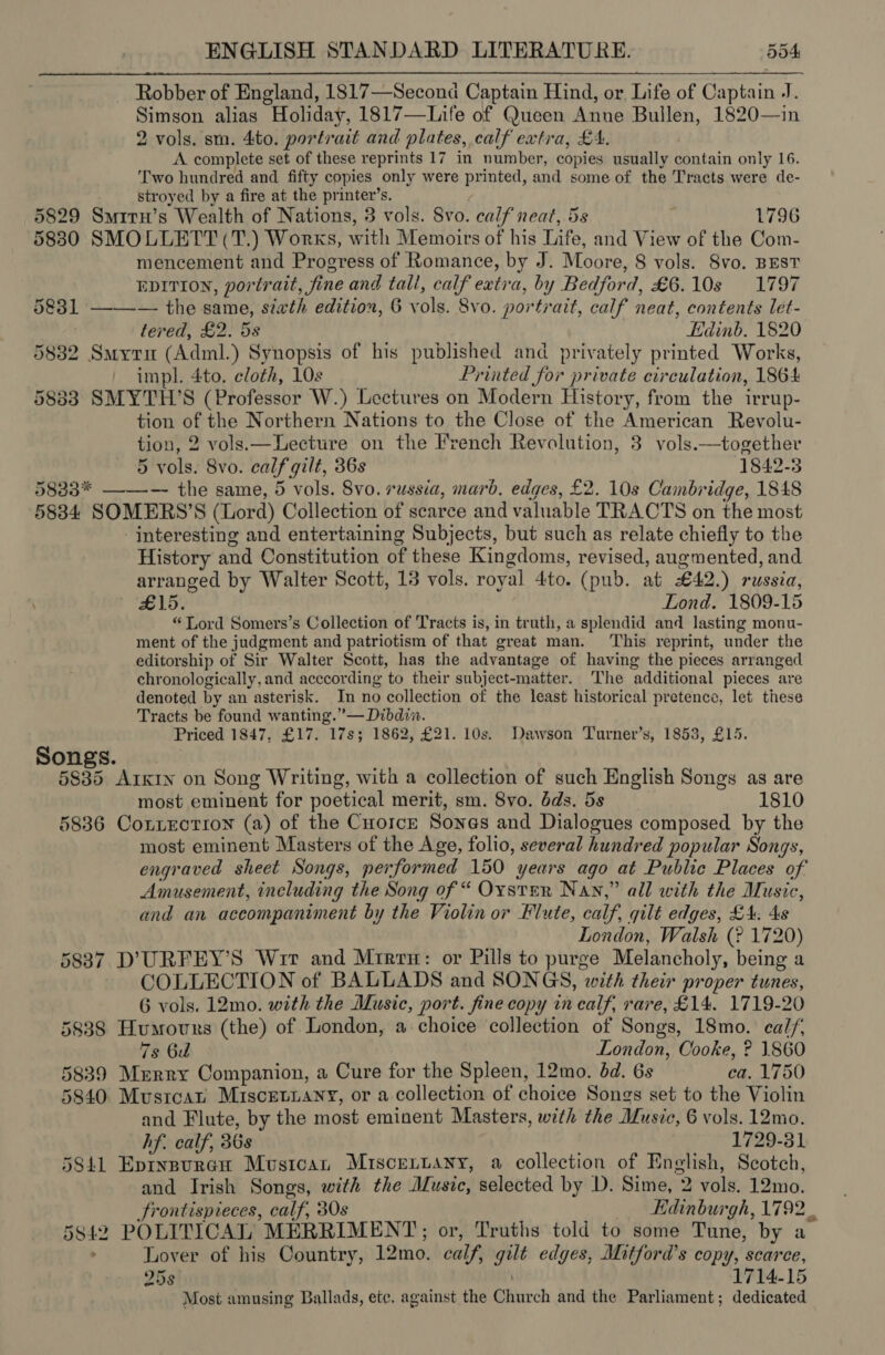 Robber of England, 1817—Second Captain Hind, or, Life of Captain J. Simson alias Holiday, 1817—Life of Queen Anue Bullen, 1820—in 2 vols. sm. 4to. portrait and plates, calf extra, £A. A complete set of these reprints 17 in number, copies usually contain only 16. Two hundred and fifty copies only were printed, and some of the Tracts were de- stroyed by a fire at the printer’s. 5829 Smitru’s Wealth of Nations, 3 vols. 8vo. calf neat, 5s 1796 5830 SMOLLETT(T.) Works, with Memoirs of his Life, and View of the Com- mencement and Progress of Romance, by J. Moore, 8 vols. Svo. BEST EDITION, portrait, fine and tali, calf extra, by Bedford, £6.10s 1797 5831 ———— the same, siwth edition, 6 vols. 8vo. portrait, calf neat, contents lét- tered, £2. 5s Edinb. 1820 5832 Smyru (Adml.) Synopsis of his published and privately printed Works, impl. 4to. cloth, 10s Printed for private circulation, 1864 58383 SMYTH’S (Professor W.) Lectures on Modern History, from the irrup- tion of the Northern Nations to the Close of the American Revolu- tion, 2 vols.x—Lecture on the French Revolution, 3 vols.—together 5 vols. 8vo. calf gilt, 36s 1842-3 5833* ——-— the same, 5 vols. 8vo. russia, marb. edges, £2. 10s Cambridge, 1848 5834 SOMERS’S (Lord) Collection of scarce and valuable TRACTS on the most interesting and entertaining Subjects, but such as relate chiefly to the History and Constitution of these Kingdoms, revised, augmented, and arranged by Walter Scott, 13 vols. royal 4to. (pub. at £42.) russia, £15. Lond. 1809-15 “ Lord Somers’s Collection of Tracts is, in truth, a splendid and lasting monu- ment of the judgment and patriotism of that great man. ‘This reprint, under the editorship of Sir Walter Scott, has the advantage of having the pieces arranged chronologically, and acccording to their subject-matter. The additional pieces are denoted by an asterisk. In no collection of the least historical pretence, let these Tracts be found wanting.”— Dibdin. Priced 1847, £17. 17s; 1862, £21. 10s. Dawson Turner’s, 1853, £15. Songs. 5835 Arkin on Song Writing, with a collection of such English Songs as are most eminent for poetical merit, sm. 8vo. dds. 5s 1810 5836 Conzection (a) of the Cuorce Sones and Dialogues composed by the most eminent Masters of the Age, folio, several hundred popular Songs, engraved sheet Songs, performed 150 years ago at Public Places of Amusement, including the Song of “ OxsteR Nan,” all with the Music, and an accompaniment by the Violin or Flute, calf, gilt edges, £4. 4s London, Walsh (? 1720) 5837 D’URFEY’S Wir and Mrreru: or Pills to purge Melancholy, being a COLLECTION of BALLADS and SONGS, with their proper tunes, 6 vols. 12mo. with the Music, port. fine copy in calf, rare, £14. 1719-20 5838 Humours (the) of London, a. choice collection of Songs, 18mo. calf, 2 Bu London, Cooke, ? 1860 5839 Murry Companion, a Cure for the Spleen, 12mo. dd. 6s ea. 1750 5840 Musrcat Miscetnany, or a collection of choice Songs set to the Violin and Flute, by the most eminent Masters, with the Music, 6 vols. 12mo. hf. calf, 36s 1729-31 5841 Eptnsureu Musican Miscennany, a collection of English, Scotch, and Irish Songs, with the Music, selected by D. Sime, 2 vols. 12mo. frontispieces, calf, 30s Edinburgh, 1792. 5842 POLITICAL MERRIMENT;; or, Truths told to some Tune, by a Lover of hig Country, 12mo. calf, gilt edges, Mitford's copy, scarce, 258 ; 1714-15 Most amusing Ballads, ete, against the Church and the Parliament; dedicated