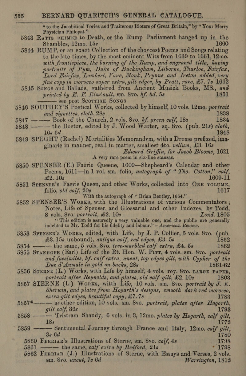 - “to the Jacobitical Tories and Traiterous Rioters of Great Britain,” by “ Your Merry Physician Philopat.” 5843 Ratrs rurmep to Death, or the Rump Parliament hanged up in the Shambles, 12mo. 15s 1660 5844 RUMP, or an exact Collection of the choycest Poems and Songs relating to the late times, by the most eminent Wits from 1639 to 1661, 12mo. with frontispiece, the burning of the Rump, and engraved title, having portraits of Pym, Duke of Buckingham, Lilborne, Thurloe, Fairfax, Lord Fairfax, Lambert, Vane, Monk, Prynne and echon added, very jine copy in morocco super extra, gilt edges, by Pratt, rare, £7. 7s 1662 5845 Sones and Ballads, gathered from Ancient Musick Books, MS., and printed by HE. F. Rimbault, sm. 8yo. hf. bd. 5s ‘1851 ——— see post Scorrisn Sones | 5846 SOUTHEY’S Poetical Works, collected by himself, 10 vols. 12mo. portrait and vignettes, cloth, 28s 1838 5847 ——— Book of the Church, 2 vols. 8vo. hf green calf, 18s 1834 5848 ——— the Doctor, edited by J. Wood Warter, sq. 8vo. (pub. 21s) cloth, 10s 6d 1848 5849 SPEGHT (Rachel) Mortalities Memorandym, with a Dreme prefixed, ima- ginarie in manner, reall in matter, smallest Ato. vellum, £3. 16s Edward Griffin, for reaae Bloome, 1621 A very rare poem in six-line stanzas. 5850 SPENSER (E.) Faerie Queene, 1609—Shepheard’s Calendar and other Poems, 1611—in 1 vol. sm. folio, autograph of “ Tho. Cotton,” calf, £2. 10s 1609-11 5851 Spenser’s Faerie Queen, and other Works, collected into ONE VOLUME, folio, old calf, 20s 1617 With the autograph of ‘ Brian Bentley, 1664,” 5852 SPENSER’S Works, with the Lllustrations of various Commentators ; Notes, Life of Spenser, and Glossarial and other Indexes, by Todd, 8 vols, 8vo. portrait, £2. 10s Lond. 1805 ‘‘ This edition is assuredly a very valuable one, and the public are generally indebted to Mr. Todd for his fidelity and labour.” — American Review. 5853 Spenser's Works, edited, with Life, by J. P. Collier, 5 vols. 8vo. (pub. £3.15s unbound), antique calf, red edges, £3. 5s 1862 5854. ——-— the same, 5 vols. 8vo. tree-marbled calf extra, £4. 5s 1862 5855 STANHOPE (Earl) Life of the Rt. Hon. W. Pirt, 4 vols. sm. 8vo. portrait and facsimiles, hf. calf catra, uncut, top edyes gilt, with Cypher of the Duc ad’ Aumale in gold on backe, 28s 1861-62 5856 Sterne (L.) Works, with Life by himself, 4 vols. roy. 8vo. LARGE PAPER, portrait after Reynolds, and plates, old calf gilt, £2. 10s 1803 5857 STERNE (L.) Works, witth Life, 10 vols. sm. 8vo. portrait by J. K. Sherwin, and plates from Ho garth’ s designs, smooth dark red morocco, extra gilt edges, beautiful copy, £7.78 1783 5857*——— another edition, 10 vols. sm. 8vo. portrait, plates after Hogarth, gilt calf, 386s 5858 ——— Tristram Shandy, 6 vols. in 8, 12mo. plates by Hogarth, calf gilt, 18s 1772 5859 —-—-— Sentimental Journey through France and Italy, 12mo. calf “ill, 3s 6d 1780 5860 Frrriar’s Illustrations of Sterne, sm. 8vo. calf, 4s (1798 586]. ——— the same, calf extra by Bedford, 21s 1798 5862 Ferriar (J.) Illustrations of Sterne, with Essays and Verses, 2 vols. sm. 8vo. uncut, 7s 6d Warrington, 1812