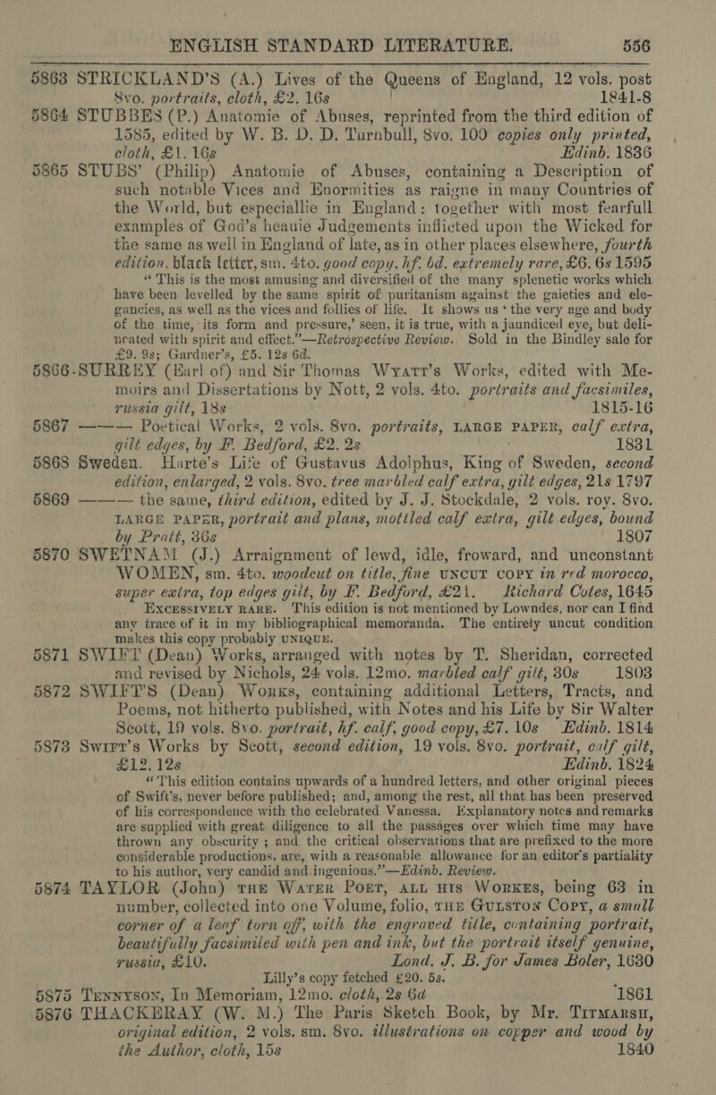 5863 5864 5865 5867 5868 5869 5870 5871 5872 5873 5874 8vo. portraits, cloth, £2. 16s 1841-8 STUBBES (P.) Kaatomie of Abuses, reprinted from the third edition of 1585, edited by W. B. D. D. Turnbull, 8vo. 100 copies only printed, cloth, £1. 16s Edinb. 1836 STUBS’ (Philip) Anatomie of Abuses, containing a Description of such notable Vices and Enormities as raigne in many Countries of the World, but especiallie in England: together with most fearfull examples of God’s heauie Judgements inflicted upon the Wicked for the same as well in England of late, as in other places elsewhere, fourth edition, black letter, sm. 4to. good copy, hf. bd. extremely rare, £6. 6s 1595 “ This is the most amusing and diversified of the many splenetic works which have been levelled by the same spirit of puritanism against the gaieties and ele- gancies, as well as the vices and follies of life. It shows us ‘ the very age and body of the time, its form and pressure,’ seen, it is true, with a jaundiced eye, but deli- neated with spirit and effect.’—Retrospective Review. Sold in the Bindley sale for £9. 9s; Gardner’s, £5. 12s 6d. SURREY (Har! of) and Sir Thomas Wyatt's Works, edited with Me- moirs and Dissertations by Nott, 2 vols. 4to. portraits and facsimiles, russia gilt, 18s 1815-16 ——— Poetical Works, 2 vols. 8vo. portraits, LARGE PAPER, calf extra, gilt edges, by F. Bedford, £2, 2s 1831 Sweden. Harte’s Lite of Gustavus Adolphus, King of Sweden, second edition, enlarged, 2 vols. 8vo. tree mar bled calf extra, gilt edges, 21s 1797 Be” the same, third edition, edited by J. J. Stockdale, 2 vols. roy. 8vo. LARGE PAPER, portrait and plans, mottled calf extra, gilt edges, bound by Pratt, 36s 1807 SWETNA™M (J.) Arraignment of lewd, idle, froward, and unconstant WOMEN, sm. 4to. woodcut on title, fine UNCUT COPY in red morocco, super extra, top edges giit, by BF. Bedford, £21. Richard Cotes, 1645 EXcEsstvELY RARE. This edition is not mentioned by Lowndes, nor can I find any trace of it in my bibliographical memoranda. The entirely uncut condition makes this copy probably UNIQUE. SWIFT (Dean) Works, arranged with notes by T. Sheridan, corrected and revised by Nichols, 24 vols. 12mo. marbled calf gilt, 30s 1808 Poems, not hitherto published, with Notes and his Life by Sir Walter Scott, 19 vols. 8vo. portrait, hf. calf, good copy, £7. 10s Edinb. 1814 SWIFr’s Works by Scott, second edition, 19 vols. 8vo. portrait, calf gilt, #12, 128 Edinb, 1824 “This edition contains upwards of a hundred letters, and other original pieces of Swift’s, never before published; and, among the rest, all that has been preserved of his correspondence with the celebrated Vanessa. Kxplanatory notes and remarks are supplied with great diligence. to all the passages over which time may have thrown any obscurity ; and the critical observations that are prefixed to the more considerable productions, are, with a reasonable allowance for an editor's partiality to his author, very candid and ingenious.” —Edinb. Review. TAYLOR (John) tHe WATER Porr, ALL HIs WorKes, being 63 in number, collected into one Volume, folio, THE Gutstox Copy, a small corner of a leaf torn off, with the engraved title, containing portrait, beautifully facsimiled with pen and ink, but the portrait itself genuine, yussia, £10. i Nand, J, B. for James Boler, 1630 Lilly’s copy fetched £20. 5s. THACKERAY (W. M.) The Paris Sketch Book, by Mr. Tirmarsu, original edition, 2 vols. sm. 8vo. tllustrations on copper and wood by the Author, cloth, 15s 1840