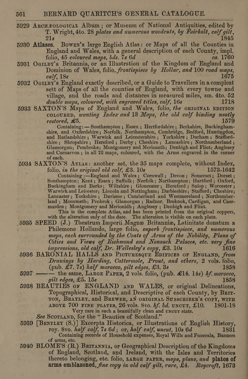 5929 ArcnymoLoaicat Album; or Museum of National Antiquities, edited by T. Wright, 4to. 28 plates and numerous woodcuts, by Fairholt, calf gilt, 21s 1845 5930 Atlases. Bowen’s large English Atlas: or Maps of all the Counties in England and Wales, with a general description of each County, impl. folio, 45 coloured maps, bds. 7s 6d ca. 1760 5931 Oarisy’s Britannia, or an Illustration of the Kingdom of England and Dominion of Wales, folio, frontispiece by Hollar, and 100 road maps, calf, 18s 1675 5932 Oarnpy’s England exactly described, or a Guide to Travellers in a compleat sett of Maps of all the counties of England, with every towne and village, and the roads and distances in measured miles, sm. 4to. 52 double maps, coloured, with engraved titles, calf, 16s 1718 5933 SAXTON’S Maps of England and Wales, folio, the oRIGINAL EDITION COLOURED, wanting Index and 13 Maps, the old calf binding neatly restored, £5, 1579 Containing: — Southampton ; Essex ; Hertfordshire ; Berkshire, Buckingham- shire, and Oxfordshire; Norfolk, Northampton, Cambridge, Bedford, Huntingdon, and Rutlandshire ; Warwick and Leicestershire ; Yorkshire; Durham; Stafford- shire ; Shropshire ; Hereford ; Derby ; Cheshire ; Lancashire ; Northumberland ; Glamorgan; Pembroke; Montgomery and Merioneth; Denbigh and Flint; Anglesey and Carnarvon ; in all 22 maps, coloured, with the Arms engraved in the corner of each. 5934 SAXTON’S Artas: another set, the 35 maps complete, without Index, folio, en the original old calf, £3. 10s 1573-1642 Containing :—England and Wales; Cornwall; Devon; Somerset; Dorset ; Southampton; Kent ; Essex; Suffolk; Norfolk; Northampton; Hartford ; Oxford, Buckingham and Berks; Wiltshire ; Gloucester; Hereford ; Salop; Worcester ; ~ Warwick and Leicester; Lincoln and Nottingham; Darbieshire; Stafford; Cheshire; Lancaster ; Yorkshire ; Durisme ; Cumberland and Westmoreland ; Northumber- land ; Monumeth; Penbrok ; Glamorgan ; Radnor, Breknok, Cardigan, and Caer- marden; Montgomery and Merionidh; Anglesey ; Denbigh and Flint. This is the complete Atlas, and has been printed from the original coppers, with the alteration only of the date. The alteration is visible on each plate. _§985 SPEED (J.) Theatrum Imperii Magnex Britannie, Latinitate donatum a . Philemone Hollando, large folio, superb frontispiece, and numerous maps, each surrounded by the Coats of Arms of the Nobility, Plans of Cities and Views of Richmond and Nonsuch Palaces, etc. very fine impressions, old calf, Dr. Wellesley’s copy, £3. 10s 1616 5986 BARONIAL HALLS anp Pictruresqgur Epirices or Eneuann, from Drawings by Harding, Cattermole, Prout, and others, 2 vols. folio, (pub. £7. 7s) half morocco, gilt edges, £3. 3s 1858 59387 ——-— the same, Lance Papen, 2 vols. folio, (pub. €14. 14s) hf. morocco, gilt edges, £5. 15s 1858 5938 BEAUTIES or ENGLAND anp WALES, or original Delineations, Topographical, Historical, and Descriptive of each County, by Brir- Ton, Bray ey, and BREWER, AN ORIGINAL SUsSCRIBER’S COPY, WITH ABOVE 700 FINE PLATES, 26 ‘vols. 8vo. hf. bd. uncut, £10. 1801-18 Very rare in such a ’ beautifully clean and uNcuT state. See ScorianD, for the “ Beauties of Scotland.” 5939 [Bentuey (S. y] Excerpta Historica, or Illustrations of English History, roy. 8vo. half calf, 7s 6d; or, half calf, uncut, 10s 6d 1831 Containing records of Household expenses, Royal Wills and Funerals, Banners of arms, etc. 5940 BLOMPE’S (R.) Briraynta, or Geographical Description of the Kingdoms . of England, Scotland, and Ireland, with the Isles and Territories thereto belonging, etc, folio, LARGE PAPER, maps, plans, and plates of arms emblazoned, fine copy in old calf gilt, rare, £4. Roycroft, 1673