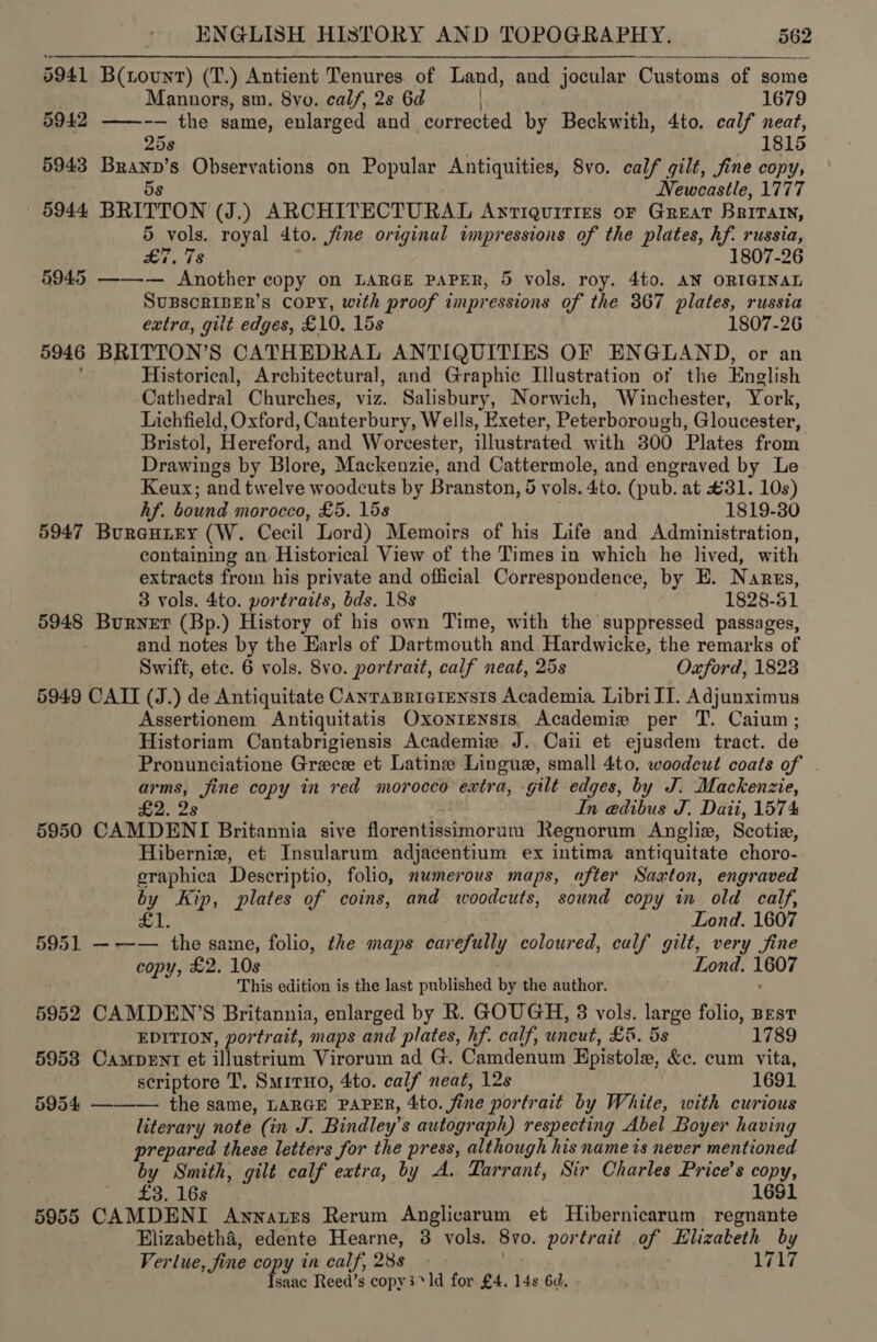rr A 5941 B(tount) (T.) Antient Tenures. of Land, and jocular Customs of some Mannors, sm. 8yo. calf, 2s 6d 1679 5942 ——-— the same, enlarged and corrected by Beckwith, 4to. calf neat, 25s 1815 5943 Branp’s Observations on Popular Antiquities, 8vo. calf gilt, fine copy, Newcastle, 1777 5s 5944 BRITTON (J.) ARCHITECTURAL ANTIQUITIES OF GREAT BRITAIN, 5 vols. royal dto. fine original impressions of the plates, hf. russia, | £7, 78 1807-26 5945 —-—-— Another copy on LARGE PAPER, 5 vols. roy. 4to. AN ORIGINAL SUBSCRIBER'S COPY, with proof impressions of the 367 plates, russia extra, gilt edges, £ 10. 15s 1807-26 5946 BRITTON’S CATHEDRAL ANTIQUITIES OF ENGLAND, or an Historical, Architectural, and Graphic Illustration of the English Cathedral Churches, viz. Salisbury, Norwich, Winchester, York, Lichfield, Oxford, Canterbury, Wells, Exeter, Peterborough, Gloucester, Bristol, Hereford, and Worcester, illustrated with 300 Plates from Drawings by Blore, Mackenzie, and Cattermole, and engraved by Le Keux; and twelve woodcuts by Branston, 5 vols. 4to. (pub. at #31. 10s) hf. bound morocco, £5. 15s 1819-30 5947 Burentey (W. Cecil Lord) Memoirs of his Life and Administration, containing an Historical View of the Times in which he lived, with extracts from his private and official Correspondence, by E. Nanrus, 3 vols. 4to. portraits, bds. 18s 1828-51 5948 Burner (Bp.) History of his own Time, with the suppressed passages, | and notes by the Earls of Dartmouth and Hardwicke, the remarks of Swift, ete. 6 vols. 8vo. portrait, calf neat, 25s Oxford, 1823 5949 CATT (J.) de Antiquitate CanraBriciensis Academia Libri JI. Adjunximus Assertionem Antiquitatis Oxonrtensis, Academie per T. Caium; Historiam Cantabrigiensis Academie J. Cai et ejusdem tract. de Pronunciatione Greece et Latine Linguex, small 4to. woodeut coats of arms, jine copy in red morocco extra, -gilt edges, by J. Mackenzie, £2. 2s In edibus J. Dati, 1574 5950 CAMDENI Britannia sive floreritisstinoram Regnorum Angliz, Scotie, Hibernixw, et Insularum adjacentium ex intima antiquitate choro- eraphica Descriptio, folio, numerous maps, after Saxton, engraved by Kip, plates of coins, and woodcuts, sound copy in old calf, £1. Lond. 1607 5951 ——— the same, folio, the maps carefully coloured, calf gilt, very fine copy, £2. 10s Lond. 1607 This edition is the last published by the author. ; 5952 CAMDEN’S Britannia, enlarged by R. GOUGH, 3 vols. large folio, BEST EDITION, portrait, maps and plates, hf. calf, uncut, £5. 5 1789 5953 CamMDpDENT et ilustrium Virorum ad G. Camdenum Bcistole, Oe cum vita, scriptore T. Smiruo, 4to. calf neat, 12s 1691 5954 ——— the same, LARGE PAPER, 4to. fine portrait by White, with curious literary note (in J. Bindley’ s autograph) respecting Abel Boyer having prepared these letters for the press, although his name is never mentioned , by Smith, gilt calf extra, by A. Tarrant, Sir Charles Price’s copy, ' £3. 16s 16$1 5955 CAMDENI Annares Rerum Anglicarum et Hibernicarum regnante Elizabetha, edente Hearne, 3 vols. By. portrait sas pence by Verlue , fine copy in calf, 28s - 1717 py Reed’s copy3*ld for £4. 14s 6d,