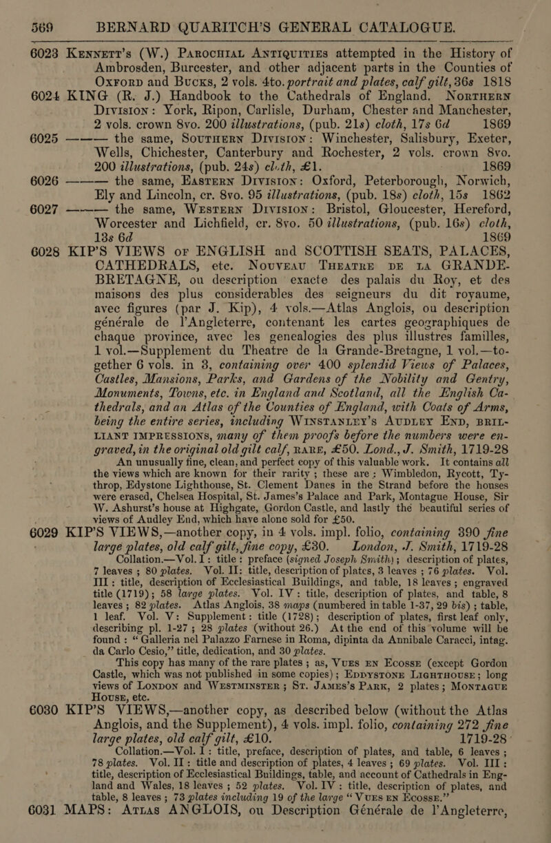  6023 6024 6025 6026 6027 6028 Kennetr’s (W.) ParocuraL ANTIQUITIES attempted in the History of Ambrosden, Burcester, and other adjacent parts in the Counties of Oxrorp and Bucks, 2 vols. 4to. portrait and plates, calf gilt, 36s 1818 KING (R. J.) Handbook to the Cathedrals of England. Norrnery Division: York, Ripon, Carlisle, Durham, Chester and Manchester, 2 vols. crown 8vo. 200 illustrations, (pub. 21s) cloth, 17s Gd 1869 ——— the same, SoutHern Diviston: Winchester, Salisbury, Exeter, Wells, Chichester, Canterbury and Rochester, 2 vols. crown 8vo. 200 illustrations, (pub. 24s) cl.th, £1. 1869 ——— the same, Eastern DIvision : Oxford, Pataeeannaots Norwich, Ely and Lincoln, cr. 8vo. 95 illustrations, (pub. 18s) cloth, 15s 1862 —-—— the same, WeEsTERN DIvIsIoN: Bristol, Gloucester, Hereford, Worcester and Lichfield, er. 8vo. 80 tllustrations, (pub. 16s) cloth, 13s 6d : 1869 KIP’S VIEWS or ENGLISH and SCOTTISH SEATS, PALACES, CATHEDRALS, ete. Novvreavu THEATRE bE ta GRANDE- BRETAGNE, ou description exacte des palais du Roy, et des maisons des plus considerables des seigneurs du dit royaume, avec figures (par J. Kip), 4 vols. —Atlas Anglois, ou description générale de lAngleterre, contenant les cartes geozraphiques de chaque province, avec les genealogies des plus illustres familles, 1 vol.—Supplement du Theatre de la Grande-Bretagne, 1 vol.—to- gether 6 vols. in 3, containing over 400 splendid Views of Palaces, Castles, Mansions, Parks, and Gardens of the Nobility and Gentry, Monuments, Towns, etc. in England and Scotland, all the English Ca- thedrals, and an Atlas of the Counties of England, with Coats of Arms, being the entire ser ies, including WINSTANLEY’S AUDLEY END, BRIL- LIANT IMPRESSIONS, many of them proofs before the numbers were en- graved, in the original old gilt calf, Rane, £50. Lond., J. Smith, 1719-28 An unusually fine, clean, and perfect copy of this valuable work, It contains all the views which are known for their rarity ; these are: Wimbledon, Rycott, Ty- throp, Edystone Lighthouse, St. Clement Danes in the Strand before the houses were erased, Chelsea Hospital, St. James’s Palace and Park, Montague House, Sir W. Ashurst’s house at Highgate, Gordon Castle, and lastly the beautiful series of views of Audley End, which have alone sold for £50. large plates, old calf gilt, fine copy, £80. London, J, Smith, 1719-28 Collation.—Vol.I: title: preface (signed Joseph Sendtiohs description of plates, 7 leaves ; 80 plates. Vol. II: title, description of plates, 3 leaves ; ; 76 plates. Vol. TIL: title, description of Ecclesiastical Buildings, and table, 18 leaves ; Bee title (1719); 58 large plates. Vol. IV: title, description of plates, and table, 8 leaves ; 82 plates. Atlas Anglois, 38 maps (numbered in table 1-37, 29 bis) ; table, 1 leaf. Vol. V: Supplement: title (1728); description of plates, first leat only, describing pl. 1-27 ; 28 plates (without 26.) At the end of this volume will be found : “ Galleria nel Palazzo Farnese in Roma, dipinta da Annibale Caracci, intag. da Carlo Cesio,” title, dedication, and 30 plates. This copy has many of the rare plates ; as, VuES EN EcossE (except Gordon Castle, which was not published in some copies) ; Eppystonrt LigutTxouseE; long views of Lonpon and WESTMINSTER ; ST. Jamus’ s Park, 2 plates; MonrTacue Hovwss, etc. 6031 Anglois, and the Supplement), 4 vols. impl. folio, containing 272 fine large plates, old calf gilt, £10. 1719-28 ° Collation —Vol. I: title, preface, description of plates, and table, 6 leaves ; 78 plates. Vol. II: title and. description of plates, 4 leaves ; 69 plates. Vol. III: title, description of Ecclesiastical Buildings, table, and account of Cathedrals in Eng- land and Wales, 18 leaves ; 52 plates. Vol. IV : title, description of plates, and table, 8 leaves ; 73 plates including 19 of the large “ VUES EN Ecosse.” MAPS: Arras ANGLOIS, ou Description Générale de ]’Angleterre,