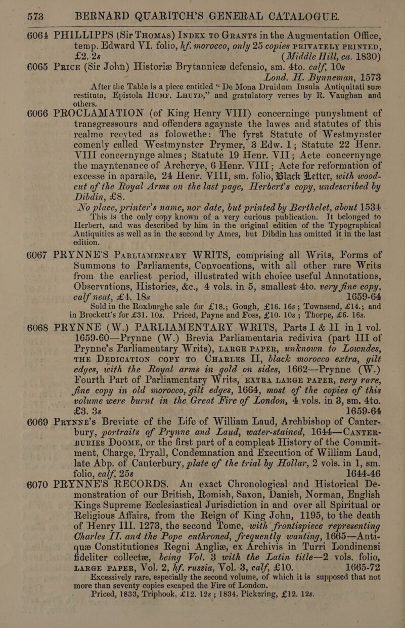 6064 PHILLIPPS (Sir Tuomas) Inpex To Grants inthe Augmentation Office, temp. Edward VI. folio, hf morocco, only 25 copies PRIVATELY PRINTED, £2.28!) © (Middle Hill, ca. 1830) 6065 Prick (Sir John) Historie Brytannice defensio, sm. 4to. calf, 10s Lond. H. Bynneman, 1573 After the Table is a piece entitled “ De Mona Druidum Insula Antiquitati sux rere Epistola Humr. Luvuyp,” and gratulatory verses by R. Vaughan and others. 6066 PROCLAMATION (of King Henry VIII) concerninge punyshment of transgressours and offenders agaynste the lawes and statutes of this realme recyted as folowethe: The fyrst Statute of Westmynster comenly called Westmynster Prymer, 3 Edw. 1; Statute 22 Henr. VIII concernynge almes; Statute 19 Henr. VII; Acte concernynge the mayntenance of Archerye, 6 Henr. VIII; Acte for reformation of excesse in aparaile, 24 Henr. VIII, sm. folio, Black Letter, with wood- cut of the Royal Arms on the last page, Herbert's copy, undescribed by Dibdin, £8. | No place, printer's name, nor date, but printed by Berthelet, about 1534 This is the only copy known of a very curious publication. It belonged to Herbert, and was described by him in the original edition of the Typographical eee ae as well as in the second by Ames, but Dibdin has omitted it in the last edition. 6067 PRYNNE’S Parttamentary WRITS, comprising all Writs, Forms of Summons to Parliaments, Convocations, with all other rare Writs from the earliest period, illustrated with choice useful Annotations, Observations, Histories, &amp;c., 4 vols. in 5, smallest 4to. very jine copy, calf neat, £4, 188 1659-64 Sold in the Roxburghe sale for £18.; Gough, £16. 16s ; Townsend, £14.; and in Brockett’s for £31. 10s. Priced, Payne and Foss, £10. 10s ; Thorpe, £6. 16s. 6068 PRYNNE (W.) PARLIAMENTARY WRITS, Parts I &amp; iI in 1 vol. 1659-60—Prynne (W.) Brevia Parliamentaria rediviva (part III of Prynne’s Parliamentary Writs), LARGE PAPER, unknown to Lowndes, THE DepicaTion cory To CuHarues II, black morocco extra, gilt edges, with the Royal arms in gold on sides, 1662—Prynne (W.) Fourth Part of Parliamentary Writs, EXTRA LARGE PAPER, very rare, Jine copy in old morocco, gilt edges, 1664, most of the copies of this volume were burnt in the Great Fire of London, 4 vols. in 8, sm. 4to. £3. 3s 1659-64 6069 Prynne’s Breviate of the Life of William Laud, Archbishop of Canter- bury, portraits of Prynne and Laud, water-stained, 1644—CantTER- BURIES Doomg, or the first part of a compleat History of the Commit- ment, Charge, Tryall, Condemnation and Execution of William Laud, late Abp. of Canterbury, plate of the trial by Hollar, 2 vols. in 1, sm. folio, calf, 25s 1644-46 6070 PRYNNE’S RECORDS. An exact Chronological and Historical De- monstration of our British, Romish, Saxon, Danish, Norman, English Kings Supreme Ecclesiastical Jurisdiction in and over all Spiritual or Religious Affairs, from the Reign of King John, 1195, to the death of Henry III. 1273, the second Tome, with frontispiece representing Charles II. and the Pope enthroned, frequently wanting, 1665—Anti- que Constitutiones Regni Anglie, ex Archivis in Turri Londinensi fideliter collectee, being Vol. 3 with the Latin title—2 vols. folio, LARGE PAPER, Vol. 2, Af. russia, Vol. 3, calf, £10. 1665-72 Excessively rare, especially the second volume, of which it is supposed that not more than seventy copies escaped the Fire of London. Priced, 1833, Triphook, £12, 12s ; 1834, Pickering, £12. 12s.