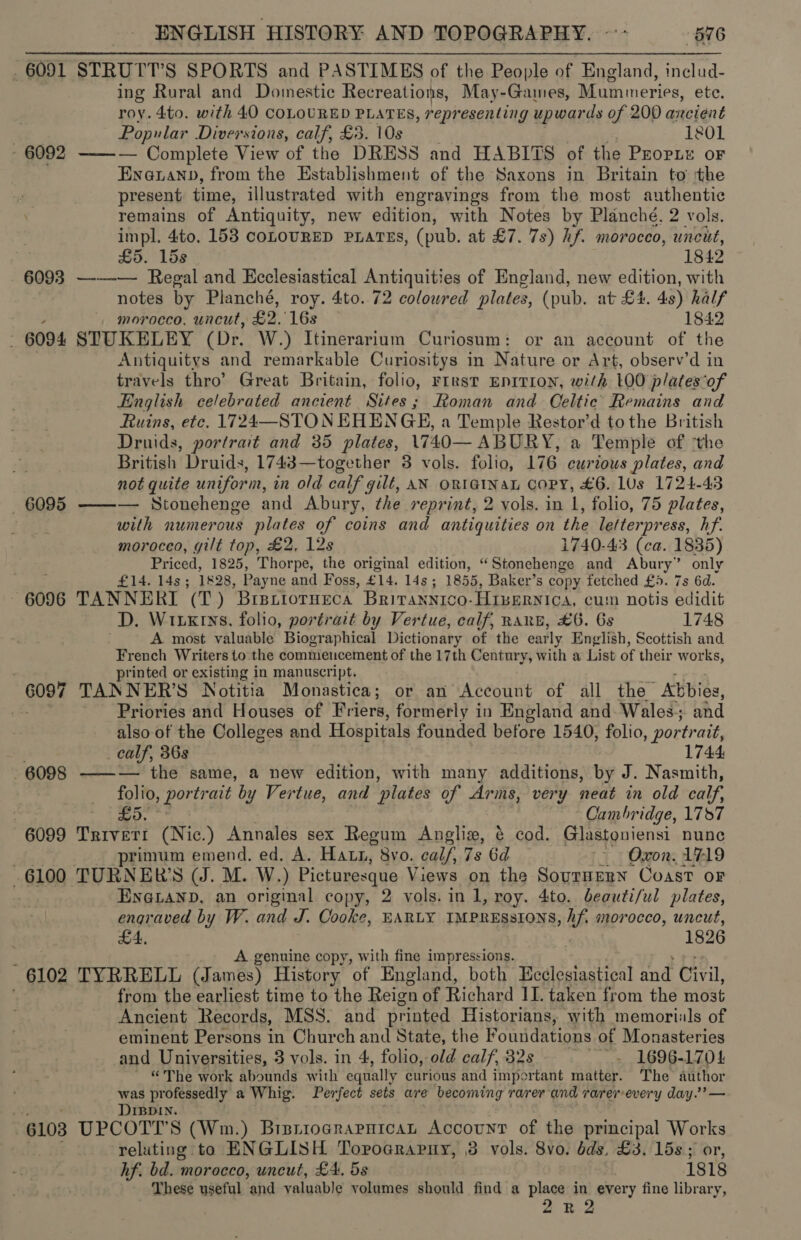 _ 6091 STRUTT’S SPORTS and PASTIMES of the People of England, includ- ing Rural and Domestic Recreations, May-Games, Mummeries, ete. roy. 4to. with 40 COLOURED PLATES, representing upwards of 200 ancient ; Popular Diversions, calf, £3. 10s x 1801 - 6092 ——— Complete View of the DRESS and HABITS of the Propre oF Eneuanp, from the Establishment of the Saxons in Britain to ‘the present time, illustrated with engravings from the most authentic remains of Antiquity, new edition, with Notes by Planché. 2 vols. impl. 4to. 153 conouRED PLarEs, (pub. at £7. 7s) hf. morocco, uncut, | £5. 15s 1842 - 6093 ——— Regal and Ecclesiastical Antiquities of England, new edition, with notes by Planché, roy. 4to..72 colowred plates, (pub. at £4. 48) half ; morocco. uncut, £2. 16s 1842 . 6094 STUKELEY (Dr. W.) Itinerarium Curiosum: or an account of the Antiquitys and remarkable Curiositys in Nature or Art, observ’d in travels thro’ Great Britain, folio, rrrst EnITrIoN, with 00 plates‘of English celebrated ancient Sites; Roman and Celtic Remains and Ruins, etc. 1724—STON EHENGE, a Temple Restor’d tothe British Druids, portrait and 35 plates, 1740— ABURY, a Temple of ‘the British Druids, 1743—together 8 vols. folio, 176 curious plates, and not quite uniform, in old calf gilt, AN ORIGINAL COPY, £6. 1Us 1724-43 6095 ——— Stonehenge and Abury, the reprint, 2 vols. in 1, folio, 75 plates, with numerous plates of coins and antiquities on the letterpress, hf. moroceo, gilt top, £2, 12s 1740-43 (ca. 1835) Priced, 1825, Thorpe, the original edition, “Stonehenge and Abury” only i £14. 14s; 1828, Payne and Foss, £14. 14s; 1855, Baker’s copy fetched £5. 7s 6d. 6096 TANNERI (T) Brsriorneca Brirannico-HIseRNiIca, cum notis edidit D. Witxrys, folio, portrait by Vertue, calf, RanE, £6. 6s 1748 A most valuable Biographical Dictionary of the early English, Scottish and French Writers to the commencement of the 17th Century, with a List of their works, printed or existing in manuscript. 6097 TANNER’S Notitia Monastica; or an Account of all the Abbie, 3 Priories and Houses of Friers, formerly in England and. Wales; and also of the Colleges and Hospitals founded before 1540, folio, portr att, calf, 36s | 1744 6098 ——— the same, a new edition, with many additions, by J. Nasmith, folio, pois ait by Vertue, and ‘plates of Arms, very neat in old calf. . eat lis Cambridge, 177 6099 Trivett (Nic.) Annales sex Regum Anglie, é cod. Glastoniensi nune primum emend. ed. A. Hatn, 8vo. calf, 7s 6d ~~ Oxon. 1719 6100 TURNER'S (J. M. W.) Picturesque Views on the Sournenn Coast oF EngLanD, an original copy, 2 vols. in 1, roy. 4to. beauti/ul plates, engraved by W. and J. Cooke, EARLY IMPRESSIONS, AB morocco, uncut, £4, 1826 ‘ A genuine copy, with fine impressions. 6102 TYRRELL (James) History of England, both Beelesiastical and Civil, from the earliest time to the Reign of Richard II. taken from the most Ancient Records, MSS. and printed Historians, with memoriuls of eminent Persons in Church and State, the F outidations of Monasteries and Universities, 3 vols. in 4, folio, old calf, 32s ~~. 1696-1704 ~ ©The work abounds with equally curious and important matter. The author was professedly a Whig. Perfect sets are becoming rarer and rarerevery day.’ — : DIBpin. . . 6103 UPCOTT’S (Wm.) BisriograrnicaL Account of the principal eS reluting to ENGLISH TorograPHy, 3 vols. 8vo. dds, £3. 15s ; hf. bd. morocco, uncut, £4. 5s isi8 These useful and valuable volumes should find a place in every fine library,