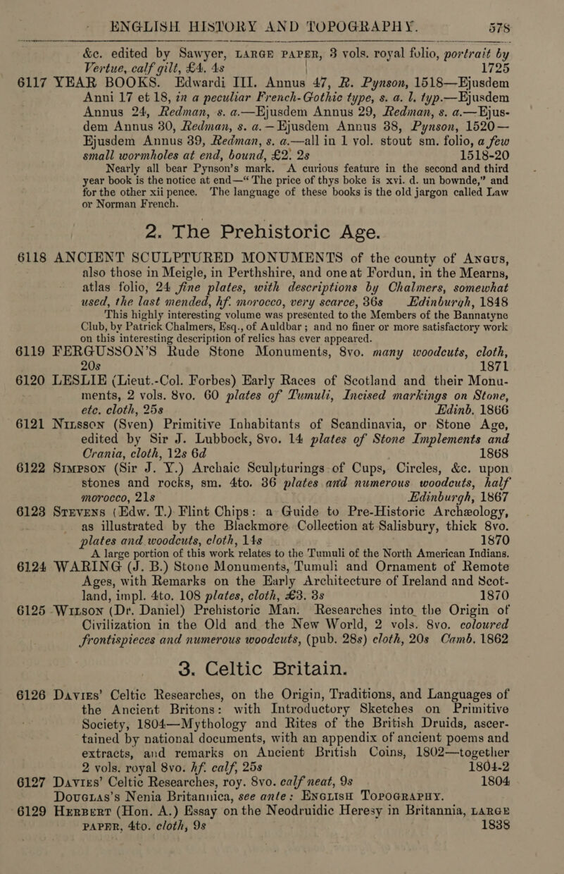 fod err en ee   &amp;c. edited by Sawyer, LARGE PAPER, 3 vols. royal folio, portrait by Vertue, calf gilt, £4, 4s 1725 6117 YEAR BOOKS” se PED fF ahste 47, R. Pynson, 1518—Ejusdem Anni 17 et 18, 22 a peculiar French- Gothic type, s. a. Ll, typ.—Hjusdem Annus 24, Redman, s. a—Hjusdem Annus 29, Redinan, s. a.—Ejus- dem Annus 30, Redman, s. a. — Hjusdem Annus 38, Pynson, 1520— Hjusdem Annus 39, Redman, s. a.—all in 1 yol. stout sm, folio, a few small wormholes at end, bound, £2: 2s 1518-20 Nearly all bear Pynson’s mark, A curious feature in the second and third year book is the notice at end—* The price of thys boke is xvi. d. un bownde,” and for the other xii pence. ‘The language of these books is the old jargon called Law or Norman French. 2. The Prehistoric Age. 6118 ANCIENT SCULPTURED MONUMENTS of the county of Anevus, also those in Meigle, in Perthshire, and oneat Fordun, in the Mearns, atlas folio, 24 fine plates, with descr iptions by Chalmers, somewhat used, the last mended, hf. morocco, very scarce, 36s Edinburgh, 1848 This highly interesting volume was presented to the Members of the Bannatyne Club, by Patrick Chalmers, Esq., of Auldbar; and no finer or more satisfactory work on this interesting description of relics has ever appeared. 6119 FERGUSSON’S Rude Stone Monuments, 8vo. many woodcuts, cloth, 20s 1871 6120 LESLIE (Lieut.-Col. Forbes) Early Races of Scotland and their Monu- ments, 2 vols. 8vo. 60 plates of Tumuli, Incised markings on Stone, etc. cloth, 25s Edinb. 1866 6121 Nizsson (Sven) Primitive Inhabitants of Scandinavia, or Stone Age, edited by Sir J. Lubbock, 8vo. 14 plates of Stone Implements and Crania, cloth, 12s 6d 1868 6122 Srmpson (Sir J. Y.) Archaic Sculpturings-of Cups, Circles, &amp;c. upon stones and rocks, sm. 4to. 36 plates and numerous woodcuts, half morocco, 21s Edinburgh, 1867 6123 Sruvens (Edw. T.) Flint Chips: a» Guide to Pre-Historic Archeology, as illustrated by the Blackmore. Collection at Salisbury, thick 8vo. plates and woodcuts, cloth, 14s 1870 A large portion of this work relates to the Tumuli of the North American Indians. 6124 WARING (J. B.) Stone Monuments, Tumuli and Ornament of Remote Ages, with Remarks on the Early Architecture of Ireland and Scot- land, impl. 4to. 108 plates, cloth, £3. 3s 1870 6125 Wuitson (Dr. Daniel) Prehistoric Man. Researches into_the Origin of Civilization in the Old and the New World, 2 vols. 8vo. coloured frontispieces and numerous woodcuts, (pub. 28s) cloth, 20s Camb, 1862 3. Celtic Britain. 6126 Davies’ Celtic Researches, on the Origin, Traditions, and Languages of the Ancient Britons: with Introductory Sketches on Primitive Society, 1804—Mythology and Rites of the British Druids, ascer- tained by national documents, with an appendix of ancient poems and extracts, and remarks on Ancient British Coins, 1802—together 2 vols. royal 8vo. hf. calf, 25s 1804-2 6127 Davtiss’ Celtic Researches, roy. 8vo. calf neat, 9s 1804 Dovetas’s Nenia Britannica, see ante: ENGrtst Torpo@RAPHY. 6129 Hrrpert (Hon. A.) Essay on the Neodruidic Heresy in Britannia, rarer PAPER, 4to. cloth, 9s 1838