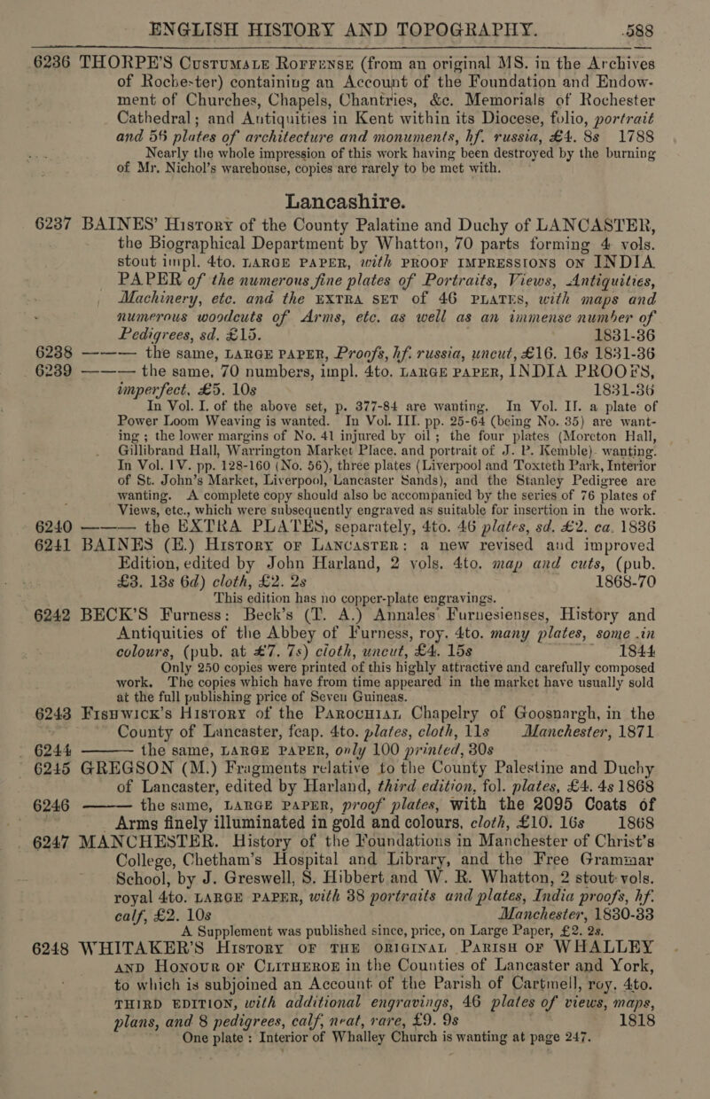 6236 THORPE’S Custumste Rorrense (from an original MS. in the Archives of Roche-ter) containing an Account of the Foundation and Endow- ment of Churches, Chapels, Chantries, &amp;c. Memorials of Rochester Cathedral; and Antiquities in Kent within its Diocese, folio, portrait and 56 plates of architecture and monuments, hf. russia, £4. 8s 1788 Nearly the whole impression of this work having been destroyed by the burning of Mr. Nichol’s warehouse, copies are rarely to be met with.  Lancashire. 6237 BAINES’ Hisrory of the County Palatine and Duchy of LANCASTER, the Biographical Department by Whatton, 70 parts forming 4 vols. stout impl. 4to. LARGE PAPER, with PROOF IMPRESSIONS ON INDIA PAPER of the numerous fine plates of Portraits, Views, Antiquities, Machinery, ete. and the uxtRa sev of 46 PLATES, with maps and numerous woodcuts of Arms, etc. as well as an immense number of Pedigrees, sd. £15. 1831-36 6238 —-—— the same, LARGE PAPER, Proofs, hf. russia, uncut, £16. 16s 1831-36 6239 —-—— the same, 70 numbers, impl. 4to. Lange paper, INDIA PROOFS, imperfect, £5. 10s 1831-36 In Vol. I. of the above set, p. 377-84 are wanting. In Vol. II. a plate of Power Loom Weaving is wanted. In Vol. III. pp. 25-64 (being No. 35) are want- ing ; the lower margins of No. 41 injured by oil; the four plates (Moreton Hall, Gillibrand Hall, Warrington Market Place, and portrait of J. P. Kemble)- wanting. In Vol. IV. pp. 128-160 (No. 56), three plates (Liverpool and Toxteth Park, Interior of St. John’s Market, Liverpool, Lancaster Sands), and the Stanley Pedigree are wanting. A complete copy should also be accompanied by the series of 76 plates of Views, etc., which were subsequently engraved as suitable for insertion in the work. 6240 ——— the EXTRA PLATES, separately, 4to. 46 plates, sd. £2. ca. 1836 6241 BAINES (E.) History or Lancaster: a new revised and improved Edition, edited by John Harland, 2 vols. 4to. map and cuts, (pub. £3. 13s 6d) cloth, £2. 2s 1868-70 This edition has no copper-plate engravings. 6242 BECK’S Furness: Beck’s (T. A.) Annales’ Furuesienses, History and Antiquities of the Abbey of Furness, roy. 4to. many plates, some .in colours, (pub. at #7. 7s) cloth, uncut, £4. 15s co LOA Only 250 copies were printed of this highly attractive and carefully composed work. The copies which have from time appeared in the market have usually sold at the full publishing price of Seven Guineas. 6243 Fisywicx’s History of the Parocuisn Chapelry of Goosnargh, in the “ County of Lancaster, feap. 4to. plates, cloth, 11s | Manchester, 1871 - 6244 the same, LARGE PAPER, only 100 printed, 30s - 6245 GREGSON (M.) Fragments relative to the County Palestine and Duchy | of Lancaster, edited by Harland, third edition, fol. plates, £4. 4s 1868 the same, LARGE PAPER, proof plates, with the 2095 Coats of . _ Arms finely illuminated in gold and colours, cloth, £10. 16s 1868 6247 MANCHESTER. History of the Foundations in Manchester of Christ’s College, Chetham’s Hospital and Library, and the Free Grammar School, by J. Greswell, S. Hibbert and W. R. Whatton, 2 stout: vols. royal 4to. LARGE PAPER, with 38 portraits and plates, India proofs, hf. calf, £2. 10s Manchester, 1830-83 A Supplement was published since, price, on Large Paper, £2. 2s. 6248 WHITAKER’S History oF THE ORIGINAL ParisH oF WHALLEY anp Honour or CLITHEROE in the Counties of Lancaster and York, to which is subjoined an Account of the Parish of Cartmell, roy, 4to. THIRD EDITION, with additional engravings, 46 plates of views, maps, plans, and 8 pedigrees, calf, neat, rare, £9. 9s 1818 One plate : Interior of Whalley Church is wanting at page 247.   6246