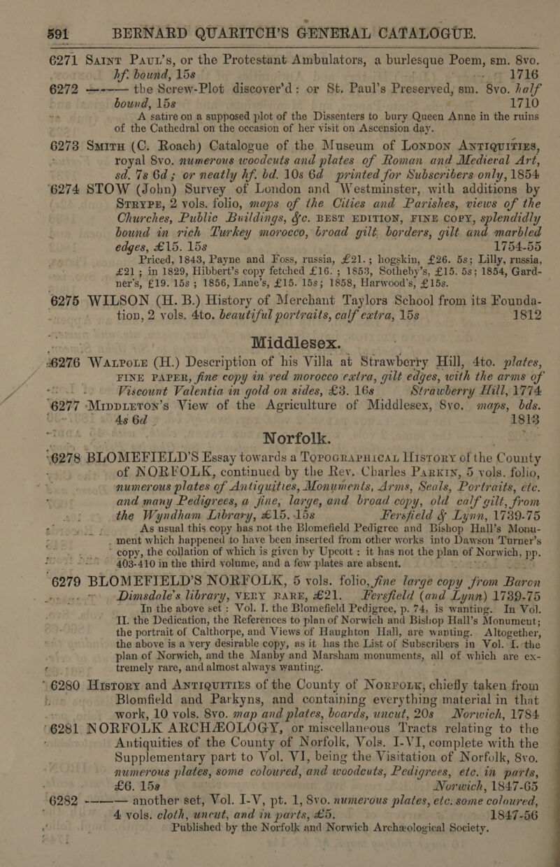 6271 ‘Saws Pavu’s, or the Protestant Ambulators, a burlesque Poem, &amp; sm. ‘Bv0. hf. bound, ‘15s + © 1716 6272 —-~— the Screw-Plot discover’d: or St. Paul’s Preserved, sm. 8vo. half bound, 15s 1710 A satire on a supposed plot of the Dissenters to bury Queen Anne i in the ruins of the Cathedral on the occasion of her visit on Ascension day. 6278 SmituH (C. Roach) Catalogue of the Museum of Lonpon ANTIQUITIES, royal 8vo. numerous woodcuts and plates of Roman and Medieval Art, sd. 7s 6d; or neatly hf. bd. 10s 6d printed for Subscribers only, 1854 ‘6274 STOW (John) Survey of London and Westminster, with additions by SrryPp, 2 vols. folio, maps of the Cities and Parishes, views of the Churches, Public Buildings, Jc. BEST EDITION, FINE Copy, splendidly bound in rich Turkey morocco, broad gilt: borders, gilt and marbled edges, £15. 15s 1754-55 Priced, 1843, Payne and Foss, russia, £21.; hogskin, £26. 5s; Lilly, russia, £21 ; in 1829, Hibbert’s copy fetched PG: 1853, Sotheby’s, £15. 5s; 1854, Gard- ner’s, £19. 158; 1856, Lane’s, £15. 15s; 1858, Harwood’s, £15s. 6275 WILSON (H. B.) History of Merchant Taylors School from its Founda- tion, 2 vols. 4to. beautiful portraits, calf extra, 15s 1812 Middlesex. ‘6276 Watrotz (H.) Description of his Villa at Strawberry Hill, 4to. plates, FINE PAPER, fine copy in red morocco extra, gilt edges, ‘with the arms of - - Viscount Valentia in gold on sides, £3. 16s Strawberry Hill, 1774 “627 “Mrppieros’s View of the Agriculture of Middlesex, 8vo. maps, bds. As 6d 1sig Ship agg Norfolk. ‘027 8 BLOMEFIELD’S Essay towards a Topocraprnicarn History of the Coe of NORFOLK, continued by the Rev. Charles Parxty, 5 vols. folio, numerous plates of Antiquities, Monuments, Arms, Seals, Por traits, ete. and many Pedigrees, a fine, large, and broad copy, old calf gilt from the Wyndham Library, £15. 15s Fersfield &amp; Lynn, 1739-75 F As usual this copy has not the Blomefield Pedigree and Bishop Hall’s Monu- - ment which happened to have been inserted from other works into Dawson Turner’s ~ copy, the collation of which is given by Upcott : it has not the item of Norwich, Pp. 403-410 in the third volume, and a few plates are absent. 6279 ) BLOMEFIELD'S NORFOLK, 5 vols. folio, fine large copy fr om Biko Dimsdale’s library, VERY RARE, £21. _ Fersfield (and Lynn) 1739-75 In the above set: Vol. I. the Plomefield Pedigree, p. 74, is wanting. In Vol. II. the Dedication, the References to plan of Norwich and Bishop Hall’s Monument; the portrait of Calthorpe, and Views of Haughton Hall, are wanting. Altogether, the above is a very desirable copy, as it has the List of Subscribers in Vol. I. the plan of Norwich, and the Manby and Marsham monuments, all of which are ex- Cty tremely rare, and almost always wanting. ' 6280 History and AnTIQuiTiss of the County of Norront, chiefly taken from : Blomfield and Parkyns, and containing everything material in that work, 10 vols. 8vo. map and plates, boards, uncut, 20s Norwich, 1784 6281 NORFOLK ARCHAZOLOGY, or miscellaneous Tracts relating to the Antiquities of the County of Norfolk, Vols. I-VI, complete With the Supplementary part to Vol. VI, being the Visitation of Norfolk, 8vo. numerous plates, some coloured, and woodcuts, Pedigrees, ete. in parte, £6. 159 Norwich, 1847-65 “6282 -——~— another set, Vol. I-V, pt. 1, 8vo. numerous plates, ete: some colubeds 4 vols. cloth, uncut, and in parts, £5, ~ 1847-56 Published by the Norfolk and Norwich Archeological Society. 